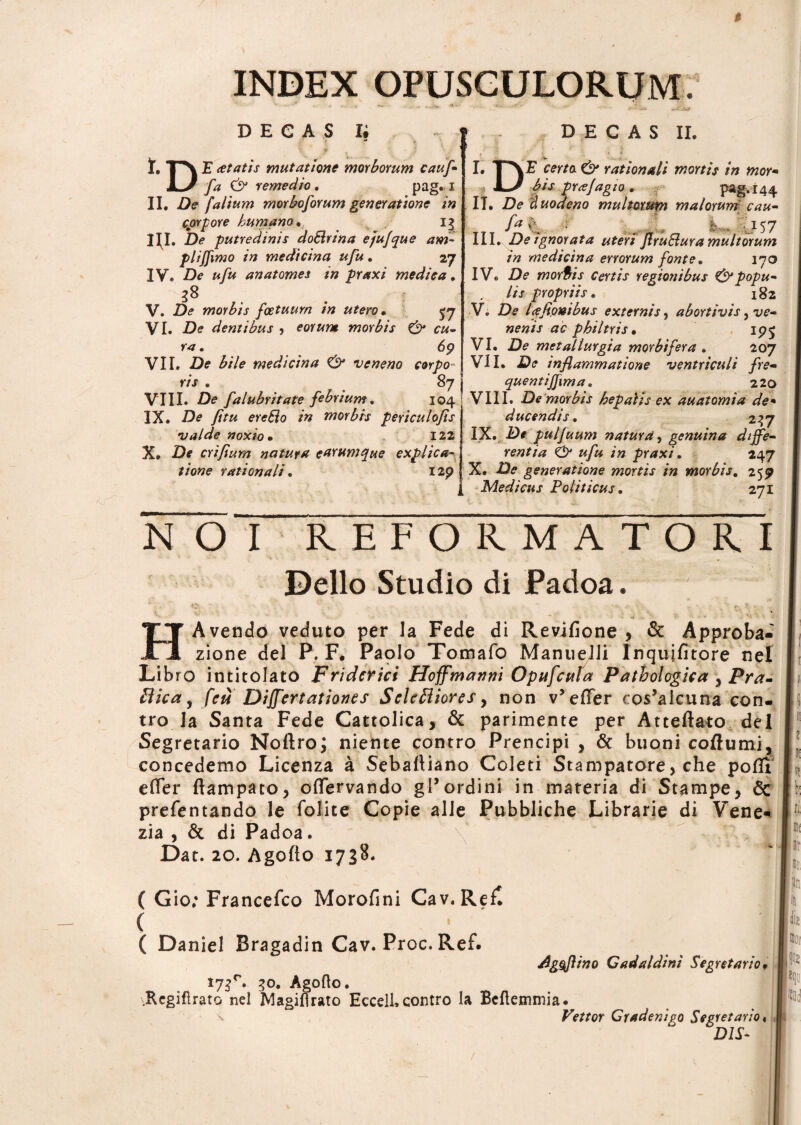 * INDEX OPUSCULORUM. 3 DECAS Ii I. |*^ E (etatis mutatione morborum caufl fa & remedio. pag. i II. De [alium morboforum generatione in corpore humano. 13 ni. De putredinis do&rina ejiujque am¬ pli ffxmo in medicina ufu. 27 IV. De ufu anatomes in praxi medica. 38 V. De morbis fcetuurn in utero • ^7 VI. D<? dentibus , morbis & cu¬ ra . 69 VII. D? bile medicina & veneno corpo~ ris . 87 VIII. De falubritate febrium. 104 IX. Di? y/>« morbis periculofls •valde noxio • 122 X. Df crifium natura earumque explica¬ tione rationali. I2p DECAS II. I. certo & rationali mortis in mor- kJ bis pr<ejagio. pag. 144 IT. De duodeno multorum malorum cau- fa% • _ fc . ■ 157 III. De ignorata uteri JlruElura multorum in medicina errorum fonte. 170 IV. De morbis certis regionibus & popu¬ lis propriis. 182 V. De l<efionibus externis, abortivis, t/?- nenis ac philtris • ip£ VI. D? metallurgia mor bifer a . loj VII. D<? inflammatione ventriculi fre- quentijjima. 220 VIII. De morbis hepatis ex au atomi a de• ducendis. 237 IX. De piilfuum natura, genuina diffe¬ rentia O praxi. 247 X. generatione mortis in morbis. 259 Medicus Politicus. 271 NOI REFORMATORI Delio Studio di Padoa. - w ' 1 •' ' H Avendo veduto per Ia Fede di Revjfione , & Approba- zione dei P. F. Paolo Tomafo Manueiii In qui fi tore nel Libro intitolato Fridcrict Hoffmanm Opufcttla Pathologica y Pra- Hic a, fcu Dijfertationes Seleflioresy non v* effer cos5aieuna con- tro Ia Santa Fede Cattolica, & parimente per Atteftato dei Segretario Noftro; niente contro Prencipi , & buoni coftumi, concedemo Licenza a Sebafiiano Coleti Stampatore, che pofii effer ftampato, offervando gPordini in materia di Stampe, & prefentando le Tolite Copie alie Pubbliche Librarie di Vene- zia , & di Padoa. Dat. 20. Agofto 1738. \ ( Gio; Francefco Morofini Cav, Refl ( ( Daniel Bragadin Cav. Proc. Ref. i73r. 3°. Agofto. .Rcgiflrato nel Magiflrato Eccell.contro la Bcftemmia. dggftino Cadaldini Segretario, Vettor Cradenigo Segretario DIS- ll!1 ! 001