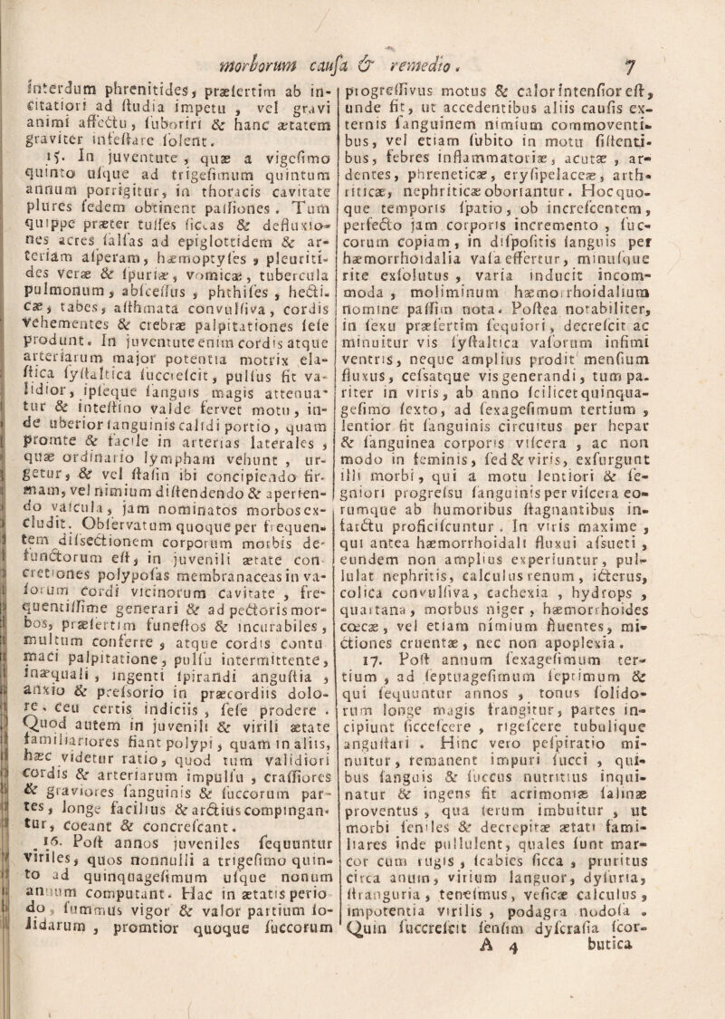 1 Interdum phrenitides, praeiertim ab in¬ citatiori ad Itudia impetu , vel gruvi animi affectu , luboriri & hanc aetatem graviter infelhre lolent. i>. In juventute, quae a vigcftmo quinto tllque ad trigefimum quintum annum porrigitur, in thoracis cavitate plures ledem obtinent palfiortes . Turii quippe praeter tudes fictas & defiuxio-» nes acres lallas ad epiglottidem &c ar¬ teriam afperam, h^emoptyles ? pleuriti- des verse 8c Ipuriae, vomicae, tubercula pulmonum, ablcdkis , phthifes , hedth eae, tabes, affhmata convulfiva, cordis vehementes crebrae palpitationes lele produnt* In juventute enim cordis atque arteriarum major potentia motrix da- ftica lyltaltica lucctelcit, pullus fit va* lidior, ipleque fanguis magis attenua’ tur & inteffino valde fervet motu, in¬ de uberior (anguinis calidi portio, quam piomte laede in arterias laterales , qit^ ordinario lymphant vehunt , ur¬ getur, 8c vel Ifalin ibi concipiendo fir- Mtam, vel nimium diliendendo 8c aperien¬ do vaicuia, jam nominatos morbosex- Cludit. Oblervatuni quoque per fequen*» tem dilseCtionem corporum morbis de¬ functorum efi, in juvenili aetate Con¬ cretiones polypofas membranaceas in va- ioi um cordi vicinorum Cavitate , fre- quenti/fime generari &■ ad pedtorismor¬ bos, prjglertJm funeflos & incurabiles, multum conferre , atque cordis conto 2Baci palpitatione, pullo intermittente, inaequali , ingenti ipsrandi anguliia , anxio & pccisorio in praecordiis dolo¬ re-* ceu certis indiciis , fele prodere * Quod autem in juvenili & virili aetate familiariores fiant polypi, quam in aliis, tec videtur ratio, quod tum validiori cordis &■ arteriarum tmpuliu , cralliores & graviores fanguinis & fuccorum par¬ tes, longe faciiius & arddtis compingam tur, coeant & concrefcant. . 16* Port annos juveniles fequuntur viriles, quos nonnulli a trigeftmo quin¬ to ad quinquagelimum ufque nonum antium computant* Hac in aetatis perio 4° 9 fummus vigor & valor partium io- iidarurn , promtior quoque fuccorurn i re fttQrborUYft caufa & remedio. 7 piogrdlivus motus & calor intendor eft, unde fit, ut accedentibus aliis caulis ex¬ ternis fangutnem nimium commoventi*» bus, vel etiam fubito in motu fidenti¬ bus, febres inflammatoriae, acutae , ar¬ dentes, phreneticae, eryfipelaceae, arth¬ riticae, nephriticae oboriantur . Hoc quo» que temporis fipatio, ob increfcentem, perfedlo jam corporis incremento , fuc- eorum copiam, in ddpofitis languis per haemorrhoidalia valaeffertur, minufque rite exfoiutus , varia inducit incom¬ moda , moliminum haemorrhoidalium nomine palfmi nota* Poftea notabiliter, in fiexu prsefertim fequiori, decrelcit ac minuitur vis iyftaltica va forum infimi ventris, neque amplius prodit'menfium fkmis, cefsatque vis generandi, tum pa¬ riter in viris, ab anno icilicetquinqua- gefimo lexto, ad lexagefimum tertium , lentior fit fanguinis circuitus per hepar &■ fanguinea corporis vilcera , ac non modo in feminis, fed&viris, exfurgunt ilis morbi, qui a motu lentiori & fie- gniori progrelsu fanguinis per vilcera eo- rumque ab humoribus ftagnantibus in» farctu proficilctintur * In viris maxime , qui antea haemorrhoidali fluxui afsueti , eundem non amplius experiuntur, pul*» lulat nephritis, calculus renum , icterus, coliCa cortvulliva, cachexia , hydrops , quartana, morbus niger, haemorrhoides ccecae, vei etiam nimium fluentes, mi¬ ctiones cruenta, nec non apoplexia. 17. Poft annum lexagefimum ter-* tium , ad feptiiagefirnum ieprimum 8c qui fequuntur annos , tonus (olido¬ rum longe magis frangitur, partes in¬ cipiunt ficcefcere , rigdeere tubulique anguifari . Hinc vero pefpiratio mi¬ nuitur, remanent impuri fucci , qui¬ bus languis & lucens nutritius inqui¬ natur & ingens fit acrimonise lalinse proventus , qua serum imbuitur , ut morbi lendes & decrepitae aetati fami¬ liares inde pullulent, quales lunt mar¬ cor cum rugis , (cabies ficca s pruritus circa anum, virium languor, dyluria, firanguria, tendmus, veficae calculus, impotentia virilis , podagra nodofa » Quin fuccrefcit lenfim dyferafia Icor»