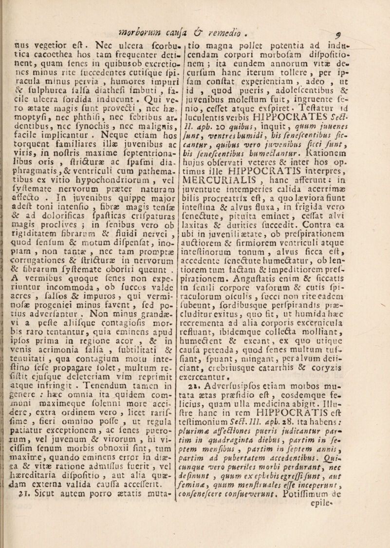 mis vegetior efl. Nec ulcera fcorbu* tica cacoethea hos tam frequenter deti¬ nent, quam lenes in quibusob excrctio- nes minus rite (accedentes cutifque Ipi. racula minus pervia , humores impuri St fulphurea ialfa diathefi imbuti , fa¬ cile ulcera fordida inducunt • Qui ve ro aetate magis funt provedli , nec hae. moptyfi, nec phthifi, nec febribus ar¬ dentibus, nec fynochis , nec malignis, facile implicantur . Neque etiam hos torquent familiares illas juvenibus ac viris, in nofiris maxime feptentrsona- Jibus oris , ftri&urae ac fpafmi dia- phragmatis ,& ventriculi cum pathema- tibus ex vitio hypochondriorum , vei fyfiemate nervorum praeter naturam affecto . In juvenibus quippe major addi toni intenfio , fibrae magis tenise St ad dolorificas fpafiicas cnipaturas magis proclives j in lenibus vero ob rigiditatem fibrarum St fluidi nervei , quod fenfum & motum difpenfat, ino¬ piam , non tantae , nec tam prompta corrogationes & ftri&urae in nervorum Sk fibrarum fyfiemate oboriri queunt . A vermibus quoque fenes non expe¬ riuntur incommoda, ob fuccos valde acres , falfos & impuros , qui vermi* oofae progeniei minus favent , fed po¬ tius adverfantur . Non minus grandae¬ vi a pelle aliilqtie contagiofis mor¬ bis raro tentantur, quia eminens apud iplos prima in regione acor , St in venis acrimonia falla , fubtilitati St tenuitati , qua contagium motu inte- fiino fefe propagare 1 olet, multum re« flfiit ejufque deleteriam vim reprimit atque infringit . Tenendum tamen in genere ; haec omnia ita quidem com¬ muni naaximeque folenni more acci- ; dere, extra ordinem vero , licet rarif- fime , fieri omnino pofie , ut regula patiatur exceptionem, ac lenes puero¬ rum, vel juvenum St virorum , hi vi- cillim fenum morbis obnoxii fiint, tum maxime, quando eminens error in diae¬ ta St vitae ratione admiilus fuerit , vel hasreditaria difpofitio , aut alia quae¬ dam externa valida cauffa accelferit. a-i. Sicut autem porro astatis muta- 9 tio magna pollet potentia ad indu¬ cendam corpori moibolam dilpofitio- nem j ita eundem annorum vitae de» curium hanc iterum tollere , per ip- farn confiat experientiam , adeo , ut id , quod pueris , adolefccntibus St juvenibus molefium fuit, ingruente le¬ nio, ceffet atque exfpiret* Tefiatur id luculentis verbis HIPPOCRATES Setl• 11. apb. 2,0 quibus, inquit, quum juuenes Junt, ventres bumidi, bis fenefeentibus fic~ cantur, quibus vero juvenibus feci funt, bis fenefeentibus bumeSlantur. Rationem hujus oblervati veteres St inter hos op¬ timus ille HIPPOCRATIS interpres, MERCURIALIS, hanc afferunt; in juventute intemperies calida acerrimae bilis procreatrix efi, a quo laeviora fiunt inteflina St alvus fluxa, in frigida verp fene&ute, pituita eminet, ceffat alvi laxitas Zt durities (accedit. Contra ea ubi in juvenili aetate, ob prefpirationeni au&iorem & firmiorem ventriculi atque intefiinorutn tonum, alvus ficca efi, accedente fene&ute humejatur, ob len¬ tiorem tum ladtam St impeditiorem pref- pirationera. Angufiatis enim St ficcatis in fenili corpore vaforum St cistis fpi- raculorum oiculis , fucci non rite eadem (ubeunt, fordibusque perfpirandis prae¬ cluditur exitus, quo fit, ut humidahaec recrementa ad alia corporis excernicula refluant, ibidemque colie&a molliant, humedent St exeant, ex quo utique caufa petenda, quod fenes multum tuf» fiant, fpuant, mingant, per alvum deli¬ ciant, crebriusque catarrhis St coryzis exerceantur * 21* Adverfusipfos etiam morbos mu¬ tata aetas praefidio efi, eosdemque fe¬ licius, quam ulla medicina abigit. lifu- fire hanc in rem HIPPOCRATIS efi tefiimonium Setl. 111. apb.zS. ita habens: plurima ajfefliones pueris judicantur par- tim in quadraginta diebus, pdrtim in fe* ptem menftbns , pdrtim in feptem annis, par tim ad pubertatem accedentibus. Qui- cunque vero pueriles morbi perdurant, nec definunt , quum ex ephebis egrejfi funt, aut femina, quum menftruales e{fe inceperunt, confenefcere confueverunt. Potillfimum de epile-*