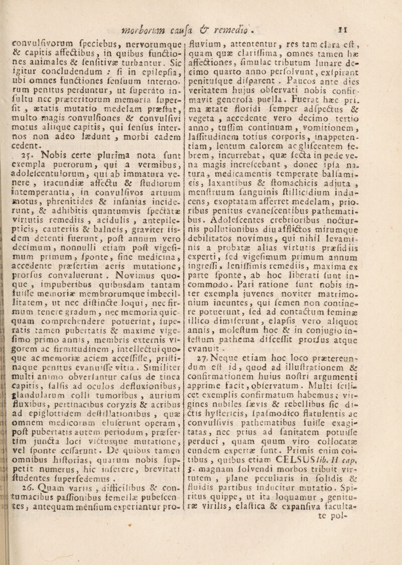 convulfiyorura fpecsebus, nervorumque Sz capitis affectibus, iti quibus funCtio- nes animales & fenfitivse turbantur. Sic igitur concludendum : jfi in epilepfia, ubi omnes fundiones feofiuum interno¬ rum penitus perduntur, ut fuperdto in¬ tuitu nec praeteritorum memoria /uper- fit , aetatis mutatio medelam praeffat, multo magis convulfioncs Sz convulfivi motus aliique capitis j qui tenfus inter¬ nos non adeo laedunt morbi eadem cedent. 2f. Nobis certe plurima nota funt exempla puerorum, qui a vermibus, adolefcentuiorum, qui ab immatura ve¬ nere , iracundiae afledu & /ludiorum intemperantia, in convulfivos artuum motus, phrenitides Se in/anias incide¬ runt, & adhibitis quantumvis /pedatas virtutis remediis , acidulis , antepile- pticis3 cauteriis & balneis, graviter iis* dem detenti fuerunt, pafl annum vero decimum, nonnulli etiam pofl vigefi- mum primum, /ponte, fine medicina , accedente praefertim aeris mutatione, prorfus convaluerunt . Novimus quo¬ que , impuberibus quibusdam tantam iuilTe memoriae mcmbrorumque imbecil¬ litatem, ut nec diffinde loqui, nec fir¬ mum tenere gradum , nec memoriaquic- quatn comprehendere potuerint, iupe¬ ratis tamen pubertatis Se maxime vige- fimo primo annis, membris externis vi¬ gorem ac firmitudinem, intelleduiquo* que ac memoriae aciem accedide, priiti» naque penitus evanuifle vitia . Similiter multi an imo obverlantur calus de tinca capitis, falfis ad oculos defluxionibus, glandulari!m colli tumoribus , aurium fluxibus, pertinacibus coryzis Sz acribus ad epiglottidem deflillationibus , quae omnem medicorum eluierunt operam, pofl: pubertatis autem periodum, profer» tim junda loci vidusque mutatione, vel fpante ccffamnt- De quibus tamen omnibus iii florias, quarum nobis i op¬ petit numerus, hic inferere, brevitati ifudentes fuperfedemus , 2(5. Quam varus ^-difficilibus Se con¬ tumacibus pa/fiombus femellae pubefeen tes, antequam xnenfuim experiantur pro» fluvium, attententur, res tam clara efl ? quam quss daridima, omnes tamen has aftediones, /imulae tributum lunare de¬ cimo quarto anno perfolvunt, exlpirant penitiifque difparent . Paucos ante dies veritatem hujus obfervati nobis confir¬ mavit generofa puella. Fuerat haec pri. ,ma aetate floridi lemper adfpedus & vegeta , accedente, vero decimo tertio anno, tuffim continuam , vomitionem, laffitudinem totius corporis, inappeten- tiam, lentum calorem acglifcentepi fe¬ brem, incurrebat, quas leda in pede ve¬ na magis increfcebant , donec i pia na. tura, medicamentis temperate balfamu cis, laxantibus & ftomadiicis adjuta , menflruum fanguinis flillicidium indu¬ cens, exoptatam aderret medelam, prio¬ ribus penitus evanefeentibus pathemati* bus. Adolescentes crebrioribus nodor- nis pollutionibus diuafflidos mirumque debilitatos novimus, qui nihil levami¬ nis a probatae alias virtutis praefidiis experti, fcd vigefimum primum annum ingreffi» Ienitfimis remediis, maxima ex parte fponte, ab hoc liberati funt in¬ commodo. Pari ratione funt nobis in¬ ter exempla juvenes noviter matrimo¬ nium ineuntes, qui femen non contine» re potuerunt, fed ad contadum feminae illi co d imi ferunt, e 1 apiis vero aliquot annis, moleflum hoc & in conjugio in- felium pathema difcedit prorius atque evanmt . 27.Neque etiam hoc loco praetereun¬ dum efl id, quod ad illud rationem & confirmationem huius noflri argumenti apprime facit, qbfervatum . Multi fcili¬ cet exemplis confirmatum habemus; vir¬ gines nubiles fiaevis 8c rebellibus fic di¬ dis hyflericis, /pafmodico flatulentis ac convuifivis pathematibus fuilfe exagi¬ tatae, nec prius ad fanitatem potuiife perduci , quam quum viro collocatae eundem expertae funt. Primis enim coi» tibus , quibus etiam CELSUS//L H cap. magnam iolvendi morbos tribuit vir¬ tutem , plane peculiaris in /olidis & fluidis partibus inducitur mutatio. Spi¬ ritus.quippe, ut ita loquamur , genitu¬ rae virilis, eladica & expanfiva faculta¬ te pol»