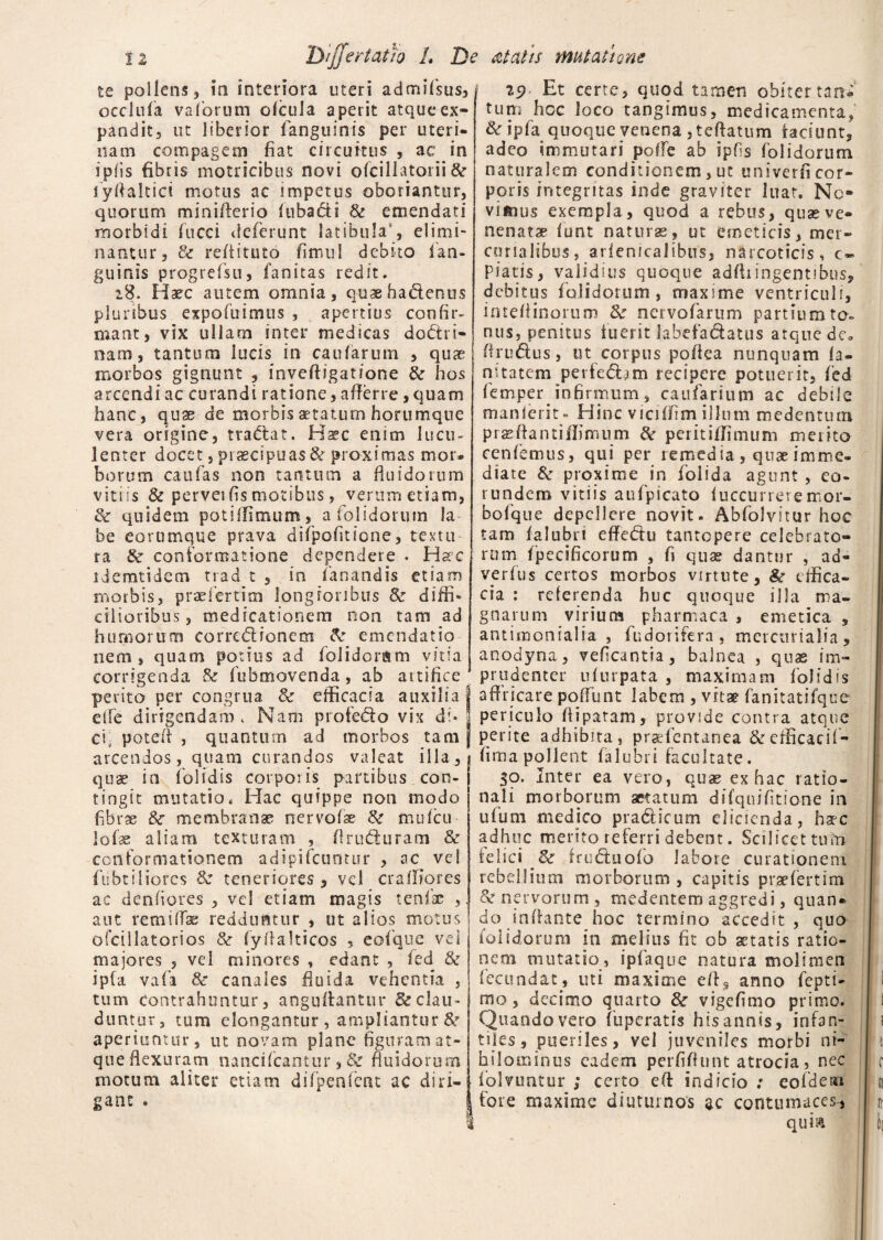 te pollens 3 in interiora uteri admifsus, occlnfa vafiorum ofcula aperit atqueex¬ pandit, ut liberior fanguinis per uteri¬ nam compagem fiat circuitus , ac in ipfis fibris motricibus novi ofciIIatoiii Se fiyffaltici motus ac impetus oboriantur, quorum minifferio lubadi Se emendati morbidi fucci deferunt latibula , elimi¬ nantur, & reffituto fimul debito fian- guinis progrefsu, fanitas redit. 18. Haec autem omnia, quaeha&enus pluribus expofuimus , apertius confir¬ mant, vix ullam inter medicas doctri¬ nam, tantum lucis in caularum , quae morbos gignunt , inveftigatione Se hos arcendi ac curandi ratione, afferre, quam hanc, quae de morbis aetatum horumqne vera origine, traCtat. Haec enim lucu¬ lenter docet, praecipuas & proximas mor» borum caufas non tantum a fluidorum vitiis & perveifis motibus, verum etiam, Se quidem potiffimum, a folidoruin ia be eorumque prava dilpofitione, texta ra Se conformatione dependere . Haec idemtidem trad t , in fanandis etiam morbis, praefertim longioribus Se diffi* cilioribus, medicationem non tam ad humorum corrcCtionem Se emendatio nem , quam potius ad folidonsm vitia corrigenda & fubmovenda, ab artifice ' perito per congrua Se efficacia auxilia effe dirigendam. Nam profe&o vix di¬ ci, potefi , quanturn ad morbos tam arcendos, quam curandos valeat illa, qua? in folidis corporis partibus con¬ tingit mutatio. Hac quippe non modo fibrae &r membranae nervofae Se mufeu lofae aliam texturam , (lunfturam Se conformationem adipifeuntur , ac vel flibriliores Se teneriores , vel crafliores ac denfiores , vel etiam magis tenfiac , aut remiffae redduntur , ut alios motus ofcillatorios Se fyflalticos , eoi que vel majores , vel minores , edant , fed Se ip(a vafa Se canales fluida vehentia , tum contrahuntur, anguffantur & clau¬ duntur, tum elongantur, ampliantur & aperiuntur, ut novam plane figuram at¬ que flexuram minei (cantor, Se fluidorum motum aliter etiam difpenfent ac diri¬ gant . 29 Et certe, quod tamen obitertnnf tum hoc loco tangimus, medicamenta, & ipfa quoque venena jteffatum iaciunt, adeo immutari poffe ab ipfis folidorum naturalem conditionem, ut univerfi cor¬ poris integritas inde graviter luat. Ne¬ vimus exempla, quod a rebus, quae ve¬ nenatae fiunt naturas, ut emeticis, mer¬ cor salibus , arienicalibus, narcoticis, ca¬ piatis, validius quoque adffr ingentibus, debitus folidorum , maxime ventriculi, imeffinorum 8e nervofarum partium to¬ nus, penitus fuerit fabefa&atus atque de» flruftus, ut corpus poffea nunquam ia- nitatem perfed^m recipere potuerit, fed fiemper Jnfirmum , caufarium ac debile manlerit- Eline viciffim illum medentutn prasffantiffimum Se peritiffimum merito cenfemus, qui per remedia, quae imme¬ diate Se proxime in folida agunt , eo¬ rundem vitiis aufpicato fuccurreremor- bofique depellere novit. Abfolvitur hoc tam falubri effe&u tantopere celebrato¬ rum fpecificorum , fi quas dantur , ad- verfus certos morbos virtute. Se effica¬ cia : referenda huc quoque illa ma¬ gnarum virium pharmaca , emetica , antimonialia , fudorifera, mercurialia, anodyna, veficantia, balnea , quas im¬ prudenter ufurpata , maximam folidis affricare po fiunt labem , vrtar fanitatifque periculo ffiparam, provide contra atque perite adhibita, praffentanea Se efficacif- fima pollent falubri facultate. $o. Inter ea vero, quae ex hac ratio¬ nali morborum aetatum difqnifitione in ufiuni medico pradficum elicienda, hac adhuc merito referri debent. Scilicet tuin felici Se friuftuoib labore curationem rebellium morborum, capitis praefertim Enervorum, medentem aggredi, quan¬ do inflante hoc termino accedit , quo folidorum in melius fit ob artatis ratio¬ nem mutatio, ipfaque natura molimen fecundat, uti maxime efls anno fepti- mo , decimo quarto Se vigefimo primo. Quando vero fuperatis his annis, infan¬ tiles, pueriles, vel juveniles morbi ni¬ hilominus eadem perfiflunt atrocia, nec fiolnmtur ; certo eft indicio : eofdeai fore maxime diuturnos ac contumaces, qum