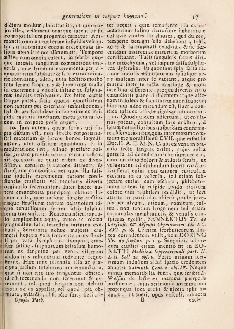 I didum modum,fabricat ita, ut quo ma- i jor ille, veftementioratque intentior fic : eo major (alium progenies cernatur. Ani- I mantia omnia ututferme infipidis veican. i tur, nihilominus eorum excrementa fa* 1 libus abundare notiffimum efi. Tempore sefiivo cum omnia calent, in febrili quo» J que intenla (anguinis commotione uni» ;i verfia , qute (ecedunt excrementa per al» j vu®,urinam fulphure 8e iaIc extraordina- tj rie abundant, adeo, utin hed ico morbo (tota ferme (anguinis & humorum mada ii in excremema vifeofa falinae ac fulphu- (reae indolis refolvatur. Ex hi (ce dictis i; itaque patet, (alia quoad quantitatem 1:1 non tantum per externam immiffionem, yfed & per fpecialem iri (anguine ex infi- ipida materia mediante motu generatio» idem in corpore poffe augeri. 10. Jam autem, quum (alia, uti fu* epra didum efi, non dirette corporis no» I i (Iri materiam &r (uccos bonos ingredi- liantur, utut officium quoddam , fi in i moderatione (int , adhuc praedare pofi¬ dat ,* quare provida natura certa confini. :r xit colatoria ac quafi cribra ex diven 'J(illimis canaliculis ratione diametri Zk rjfirwdurae compofita, per quae ilia fiali» 1 nae indolis excrementa ratione confi¬ ni fientiae craffioris vel tenuioris diverfia ;;ordinario fiecernuntur. Inter haecce au- : tem emundoria principem obtinet lo¬ ri cum cutis, quae ratione fibroihe ardio- i risque firudurae tantum halituofium id- i que tenuiffimum (erum fiaKo (ulphu- m reum transmittit. Renes canaliculis pau¬ lo amplioribus aqua , muco ac oieola s pinguedine fialia terrefiria tartarea eve- ■ hunt . Secretoria adhuc majoris dia¬ metri hepatis va(a fiecedente prius fiuxi- I li per vafia lymphatica lympha , cras- 1 fiurn fialino-fiulphurcum biiiofium humo- i rem ex (anguine per venas vificerum : {abdominis reliquorum redeunte feque- rfirant. Haec fiunt (biennia illa ac prae¬ cipua falium iulphurcorum emundoria, qux (i non rite (uo funguntur officio, id efi (ecernenda non (ecernunt ex' cernunt, vel qiiod (anguis non debito fnotu ad ea appellat, vel quod ipfa ob- Uuata, intarda, cbfiruda fint, fieri ali- Opuft, Tatb. si i r i ter nequit , quin remanente illa excre* j mentorum (almo charadere imbutorum j colluvie vitales illi fiuores, qui dulces, temperie benigni *effe debebant , (alfi, acres Sc intemperati evadant, &fic ice- eundam matrem ac materiam morborum confirmant. Taf is fanguinis fiatu£ dici¬ tur cacochymia, vei impura falfafulphu- rea dyferafia . Et quoniam ipia (alia ra¬ tione indolis ptorum ipfiufique ac¬ ris multum inter (e variant, atque pro mutua inter fie fada mixtione fk motu intefiino differente , proqoe diverio vitio emundorii plane diffidentem atque alie¬ nam indolem Zk facultatem nanciicuntun hinc non, adeo mirandum efi, fi acria cau- fiica (alia ex aliis.beaignis-producantur . 11. Quodquidem adfertum, utcocla¬ rius pateat, conlultum fore arbitror, id iplumnotabilioribus quibufidam confirma* re ob(ervationibiis,quas inter maxime om¬ nium memorabilis efi CVIJ. quae exfiat in Dec.II. A. II. M> N. C. ubi ex vena in bra¬ chio (eda fanguis exi li it, cujus unica guttula ad denudatum brachium cecidit, cum maximo doloris Sc ardoris fienfiu , ut j vuliaeratus ad ejulandum fuerit coadus- Exufferat enim non tantum cuticulam excitata in ea veficula, fied etiam fub- j jedam cutim cum e (chara , phleboto¬ mum autem in cufipide livido tindura colore tam friabilem reddidit , ut levi attritu in paniculas abierit,unde juve- I nis per alvum, urinam, vomitum, tuf- firn , non tantum fianguinem fed etiam carunculas membranulis venulis con- fpicuas egeffk . SENNERTUS Tr. d* Confenfu dijjenfu Cbymicorum Lib.LC, ' XVI. p. 16. Urinam (corbuticorum lin¬ tea corrodentem vidit, item DORING Tr. d& fcorbuto p. 109. Sanguinis admo¬ dum caufiici etiam mentio fit in BO- NETTI Medicina Jeptenirionali part. II. L.II. obf.z. Pono urinam acer* rimam indufium bidui (patio erodentem i annotat Salmutb. Cent.z obf.IV* Neque minus memorabilia fiunt, quae fer ibi tJD. W olfius de lade ex mamma puerperae profluente, cuius acrimonia mammarum propinqua loca erofit & ulcera ipfis in® duxit , ut fuerit opus vafculis admotis B exa-