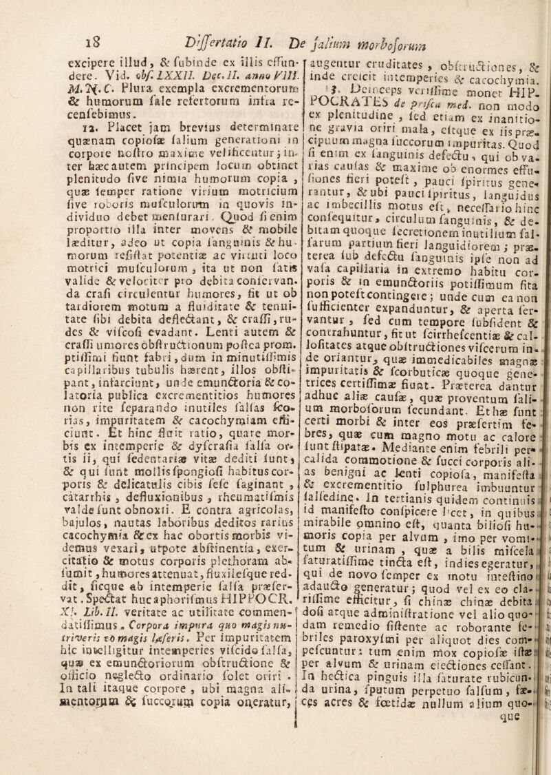 excipere illud, &fubinde ex illis effun¬ dere. Vid. obfLXXIl. Dsc, II. anno Mff. Plura exempla excrementorum & humorum fale refertorum infra re- cenfcbimus. 12. Placet jam brevius determinare qnsenam copiolae (alium generationi in corpore ncliro maxime velificeutur ; in¬ ter haec autem principem jocum obtinet plenitudo five nimia humorum copia , quae iecaper ratione virium motricium live roboris mufculorirm ia quovis in¬ dividuo debet meniuran - Quod ii enim proportio illa inter movens & mobile laeditur, adeo ut copia i'anguinis & hu¬ morum refidat potentiae ac vimiti loco matrici mu (culorum , ita ut non fatis valide & velociter pto debita conicrvan. da crafi circulentur humores, fit ut ob tardiorem motum a fluidirate &■ tenui¬ tate fibi debita defle&ant, <k eradi, ru¬ des & vifcofi evadant. Lenti autem & eradi umores obftru&ionum poRca prom. ptillimi fiunt fabri, dum in minutillimis capillaribus tubulis hasrent, illos obdi* pant, infarciunt, unde emunctoria & co- Satoria publica excrementitios humores non rite jfeparando mutiles fallas fco* rias, impuritatem & cacochynfiam effi¬ ciunt. Et hinc diut ratio, quare mor¬ bis ex intemperie 8c dyferafia falfa or¬ tis ii, qui fedcntariss vitas dediti iunt* & q ui furit mollis fpongiofi habitus cor¬ poris & delieatuiis cibis fefe faginant , catarrhis , defiiudanibus , rheumatifmis valdefunt obnoxii. E contra agricolas, bajulos, nautas laboribus deditos rarius cacochymia Sfc.ex hac obortis morbis vi¬ demus vexatis utpote abftinentia, exer¬ citatio & motus corporis plethorata ab* iumit, humores attenuat, Ruxihefque red¬ dit, ficque ab intemperie falfa praefer-' vat .Spe<5tat hucaphonfmus HIPPOCR, Xj. Lib.ll. veritate ac utilitate commea- dati (Iimus.* Corpora impura quo magis nu¬ triveris to magis Uferis, Per impuritatem hic io&elligitur intemperies vifeidofalfa, qujp ex enaun^forioriim obftrudione 8z oiticio negle&o ordinario folet oriri . In tali itaque corpore , ubi magna alL mentorum fuccojtum copia oi\ejratur, j fut>uuul V.,ca*es , uuiuuLiiones, ^ inde cieicit intemperies 8z caeochymia. vA?U^rCpS vcnlI?me monet HIP. r vdCiv/i i cb ds prtfca med. non modo ex plenitudine , led etiam ex inanitio- ne gravia oriri mala, eltque ex iis prae» cspirum magna fuccorum impuritas. Quod h enim ex 1 anguinis defedlu^ qui ob va¬ nas caulas 6c maxime ob enormes effu- fones heri potdt, pauci fpimtis gene* rantur, &ubi pauci Ipiritus, languidus ac imbecillis motus eft, ncce/Tariohinc conlequitur, circulum fangumis, 6c de¬ bitam quoque lecretionem inutilium fal- laium partium fieri languidiorem; pras- /’ -* , » • c ^^5 ^ ^ ^ ^ ipfe non ad vala capillaria in extremo habitu cor- poiis & in e mundior i is potiffimum lita non potelt contingere; unde ciun ea non lumcienter expanduntur, aperta ler- vantur , fed cum tempore fuhfident §c contrahuntur, fit ut fcirrhefcenti* & cal- iofitates atqueobltrudliones vifcerura in¬ de oriantur, quae immedicabiles magnae impuritatis $c Icorbuticae quoque gene¬ trices certifiimae fiunt- Praeterea dantur adhuc ali® caufae, quae proventum fali- um morboiorum fecundant. Et hae funt certi morbi 8c inter eos prsefertfm fe- ores, quae cum magno motu ac calore lunt fiipatas- Mediante enim febrili per* calida commotione 3c fucci corporis ali¬ as benigni ac lenti copiola, mani leda & excrementitio fulphurea imbuuntur lafiedine. In tertianis quidem continuis id manifefto conlpicere fcet, in quibus: . ^ ^ fi, quanta biiiofi hu¬ moris copia per alvum , imo per vomi-' tum 8z urinam , qua? a bilis mifcelai* laturatidiroe tinctae#, indiesegeratur,, qui de novo lemper ex motu intelfinoi adauf^o generatur; quod vel ex eo cla-- riihme efficitur, fi chinte chinae debita: doli atque admmiffratione vel alio quo-• dam remedio fifiente ac roborante fe*J bnles paroxylmi per aliquot dies com* pefcuntur : tum enim mox copiolae ilhe per alvum & urinam eiedtiones celfant. i a hedtica pinguis illa laturate rubicun¬ da urina, iputum perpetuo falfura, fae¬ ces acres & foetidae nullum alium quo¬ que j ii I tu 4 h II