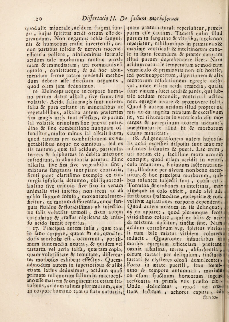 quod alit minerale, acidum ftagma fun¬ dit , hujus fpiritus acidi ortuxn effe de¬ rivandum. Non negamus acida (angui¬ nis & humorum crafm invertendi , nec non partibus folidis &r nerveis nocendi efficacia pollere , nihilominus formale acidum tale morbotum caiilam proxi¬ mam & immediatam, uti communisdt opmio , confutuere, & ad hoc ablu- mendum ferme totam medendi metho¬ dum debere #ffe dire&am negamus , quod olim jam deduximus. 16 Deinceps f4eque incorpore huma¬ no purum datur alkali, (ive fixum five volatile. Acida falia magis funt univer- ialia & pura exftant in mineralibus ac vegetabilibus, alkalia autem praefertim fixa magis artis iunt effiemus, & purum lai volatile urinofum fine praevia putre¬ dine fine combuftione nunquam of tenditur, multo minus fal alkali fixum, quod tantum per combuftionem ex ve¬ getabilibus neque ex omnibus , ied ex iis tantum , quae fal acidum, particulas terreas & fulphureas in debita mixtione cuftodiunt, in abundantia paratur. Hinc alkalia five fixa five vegetabilia fint , mixturae (anguinis funt plane contraria, ficuti patet clariffimo exemplo ex chi¬ rurgia infaforia defumto, ubi liquore al- kalmo five urinofo five fixo in venam animalis vivi inje&o, non fecus ac ab acido liquore infufo, mox animal inter¬ ficitur, ea tantum differentia,quod (an¬ guis fluidus &fioridiffimus ab injectio¬ ne (alis volatilis urioofi , fixus autem coagulatus 8e craffus nigricans ab infu- io acido fuerit repertus. 17. Praecipua autem (alia , quae tam in (ano corpore, quam fri eo, quod In¬ dolis morbofae eft , occurrunt , potiffi- mum iunt media neutra, & quidem vel tartarea vel acria falfa, quae tara copia, quam volatilitate & tenuitate, differen¬ tes morbofos exhibent effectus. Quem¬ admodum autem in fuperioribus Sc alibi - etiam latius deduximus , acidum quafi primam reliquorum falium in macrocof- moelTe matrem & originem: ita etiam fta- tu imus, acidum (alium plurimorum, quae m corpore humano tamm flatu naturali. qnam praeternaturali reperiuntur,praeci^ puam die caufam. Tamctfi enim illud purum in (anguine & vitalibus luccis non reperiatur, nihilominus in primis viis & maxime ventriculi & inteftinorum cana¬ le in ftatu fecundum & praeter naturam illud purum deprehendere licet. Nam acidum naturale temperatum acmodicum ventriculo & primis viis non eft hoftile, fed potius appetitum, digeltionem & ali¬ mentorum relolutionem egregie adju¬ vat, unde etiam acida remedia, qualia funt vinum, fucci acidi & panis, qui fub- tile acidum recondit, ventriculi a£Ho~ nem egregie juvare & promovere (olet. Quod fi autem acidum illud propter ni¬ mis acida tngefta nimium & exceffivum fit, vel fi humores in ventriculo diu mo¬ rantes & peregrinum acorem induant5, prieternaturale illud fit & morborum caufas miniftrat. 18. Ad generationem autem hujus fa. lis acidi cxceffivi difpofiti funt maxime infantes la&antes 6c pueri. Lac enim , uti notum eft , facillime mora acorem concipit, quod etiam accidit in ventri» culo infamum, fi nimium labte nutiiun- tur, illudque per alvum non bene excer¬ nitur, & hoc prscipua morborum, qui¬ bus infantes iubjedi funt , caufa eft . Tormina fte erofiones in inteftinis, ma* ximeque in colo efficit , unde alvi ad- ftri&i ones fpafmodicae, epilepticae & con- vulfivae agitationes corporis dependent. Qilod autem acidum in iis delinquat, ex eo apparet , quod plerumque feces viridiffimo colore , qui ex bilis & aci¬ di mixtura nafeitur, tindae fint. Nam acidum corrofivum v.g. fpiritus vitrio- li cum bile mixtus viridem colorem inducit . Quapropter infantilibus in morbis egregiam .efficaciam prseftant: omnia aJkalina, terrea , abforbentia ,1 oleum tartari per deliquium, tin&urae.' tartari & clylteres oleofi demulcentes. Porro in aetate puerili , fexu fcemt- nino & tempore autumnali , rnaximei' ob efum fru&uum horaeorum ingens acefcemia in primis viis praefto eft > Unde deducimus , quod ad crit- ftam la&eam , achores capitis , adi fi inio*