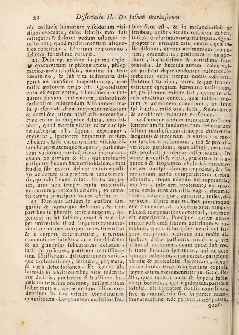 tibi colluvie humorum vificidorum viri- f bies ficca eft , Se¬ dium evacuata'3 calor febrilis mox fuit mitigatus8c dolores pedum oftocopi re* mifernnt *, quod medicamentum aliquo¬ ties repetitum , faburram removendo , febrem feliciifime curavit. 22. Deinceps acidum in prima regio coacervatum in phlegmaticis, phleg- matico»melancholicis, maxime in fexu foeminino , 8z fub vita fedentaria di(- ponit ad menfium kippreftionem, quae mille malorum origo eft. Quotidianae en im eft experientiae, ad ordinarium fan- guinis fluxum inhibendum , chlorofin & cachexiam inducendam & innumera ma¬ la proferenda ,foeminis praeter acidorum & aceti &c. illum nihil effe nocentius. Hsre enim in (anguine delata, ejus fui* pb er, quod matris vitalis calorisac fpi- rituafcentiae eft , figunt , deprimunt , enervant , lentiorem humorum curium efficiunt, dzfic cacochymiam vifcidofal- (am impulit atemque magnam , pathema- in melancholias sc lenibus, quibus (erum roicidum defiat, infigni utplurimum pruritu (tipata.Qua¬ propter in utroque calu omnia, quaTEa» lia diluunt, eorum acrimoniam tempe¬ rant, emundoria, praelertimcutim ape¬ riunt , indicatiffima & certi (fima funt praefidia. In humida autem fcabie val¬ de proficui depiehenduntur pulveresab- lorbentes circa tempus nodis adhibiti. Externe fatumina, terrea &quas leniter exficcant egregiam foenerant utilitatem, ut perfpiciuim exinde fiat, quare in di¬ dis affedibus eunda, quae falibus mo¬ tum de acredinem conciliant , ut ffint (pirituofa, calidiora, falfa, &c.majores &r acerbiores inducant erofiones. 24,Cum que acidum fecundum noftram fententiam fit fundamentum reliquorum falium morboforum, hinc pro differentia (anguinis & fuccorum in varias non mo¬ do fpecies tranfmutatur, led 3z pro di- verfitate partium, quas affligit, peculia. tum variorum produdiicem ingenerant:; res producit n orbofas adfediones . Jn quam ob cairfam & illi, qui ordinario j tetate juvenili & virili, prasfertim in fan- patiuntur fluxum h®morrhoidalem,omni (fudio (ibi cavere debent ab intempefti- vo acidorum ufiu prarfertim tunctempo- 1 is,quando fluxus initat. Ex iis jam pa¬ tet, utut non (emper caufa materialis' morborum proxima fit acidum, ex remo¬ tis tamen principem locum obtinere. 23 Denique acidum in maffam (an¬ guinis & humorum delatum , 3z cum gumeis &r (anguineo cholericisexcretio- nes per tranfpirationem impeditae, & ali» mentorum acido exfuperantium crebra affumtio, inque edendo intemperantia, morbos a fale acri proferunt; ex quo» niffl cenfu funt arthritis vaga, rheuma- tiimi, odontalgiae, catarrhi, tu(Tes,di* arrheeae, Hafce aegritudines plerumque e(fe epidemias, & fub certis anni tempo» partibus fulphureis terreis nuptum , de- j ribtis& tempeitatibus dotrfinari, conitans generat in fal falfum, quod (i non rite ! eft experientia . Praecipue autem gene» per univerfale illud fanguinisevacuato- J rantur poft coeli ftatum au (trinum & bu¬ rium cutim nec non per renes fecernitur l midum, quem fi boreales venti vel fii- & e corpore exterminatur , ulteriore i gora excipiunt, protinus una node di- commotione inteftina acre fimul fadum 1 Ipofuos dictae paftiones invadunt , vix & ad glandulas lubcutaneas delatum , j aliam ob rationem,quam quod fub cce- li ftatu humido fpirituum, qui ex aere fitmuot pabulum, vigor pereat , partefque facit ibi roflones, pruritum tenuiftima- rum fibrillarum, dilacerationem variaf- que exulcerationes, icabiem, phymata, Sc cutis defoedationes . Et fcabies iita humida in adolefcentibus vitae (edenta¬ tis deditis, praeder.tim fi frudibus ho» ra^is ventriculum onerant, nullam aliam habet cautam, quam acrium falium ero¬ dentium in iero vifeido abundantium quantitatem * Longe autem moleftior fca- fibrofae & molculofae flaccefcant, ficque ob lentiorem (anguinis circulum copiofa impuritatum excrementitiarum fiat colle» dio» quas maiori motu & impetu fado venti boreales, qui rigiditatem partibus (olidis, elafticitatem fluidis conciliant, fi ve in emundoria fi ve in partes mem¬ branaceas hsnc inde pellunt)undepoltea, quum