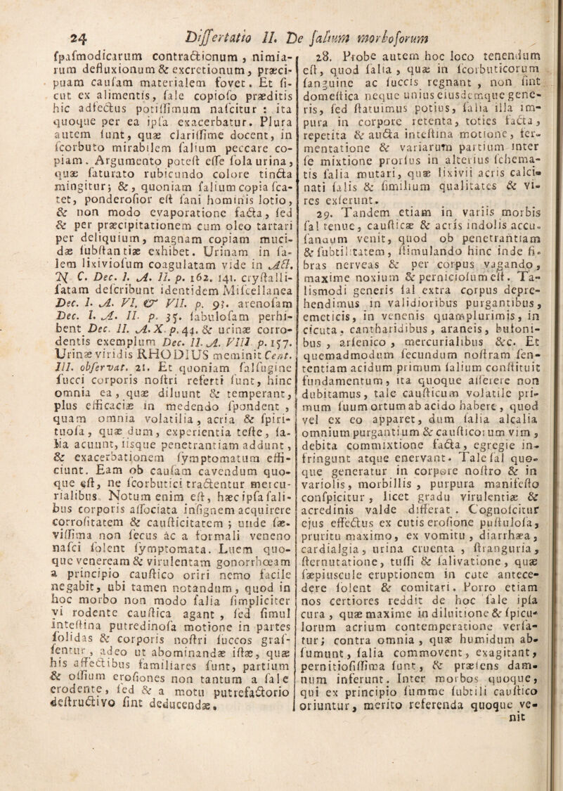 fpafmodicirum contractionum , nimia¬ rum defluxionum & excretionum, praeci¬ puam cautam materialem fovet* Et fi¬ ent ex alimentis, fale copiofo praeditis hic adfechis potiffimum nafeitur : ita quoque per ea ipfa exacerbatur. Plura autem funt, quae clariifime docent, in ieerbuto mirabilem falium peccare co¬ piam * Argumento poteft effe fola urina, qux faturato rubicundo colore tin&a mingitur j &, quoniam falium copia fca- tet, ponderofior eft fani hominis lotio, & non modo evaporatione fa.£U, fed & per praecipitationem cum oleo tartari per deliquium, magnam copiam muci¬ dae fubftan tiae exhibet. Urinam in fa- lem lixiviofum coagulatam vide in ls[ C. Dsc. 1, II. p. 162» 141. cryftalli- fatam deferibunt identidem Mifcellanea Dsc. L VI, tV VII. p. 9?. arenofara Dec. L ,A. 1L p. 5^. fabulo fam perhi- bent II. iA. X. p. 44. 6c urinae corro¬ dentis exemplum Dsc. 11. A VIII p. 157. Urinae viridis RHODIUS meminit Cent. 1IL obfervat. 21. Et quoniam falfugine fucci corporis noftri referti funt, hinc omnia ea, quae diluunt 8c temperant, plus efficaciae m medendo fpandent , quam omnia volatilia , acria & fpiri- tuofa, quae dum, experientia tefte, fa¬ lia acuunt, iisque penetrantiam addunt, & exacerbationem fymptomatura effi¬ ciunt. Eam qb caufam cavendum quo¬ que ne fcorbutici tradentur meteu- rialibus Notum enim eft, haec ipfa Tali¬ bus corporis alTodata infignem acquirere corrohtatem & caufticitatem ; unde fae. viffima non fecus ac a formali veneno nafei folent lym-ptomata. Luem quo¬ que veneream & virulentam gonorrhoeam a principio cauftico oriri nemo facile negabit, ubi tamen notandum, quod in hoc morbo non modo (aha (impliciter vi rodente caudica agant , fed fimul inteffina putredinofa motione in partes folidas & corporis noftri fuccos graf- fentur , adeo ut abominandae iftse, qus his affectibus familiares funt, partium offiuin crohones non tantum a fale erodente, fed a motu putrefa&orio ddtructivo fint deducendae» 28. Probe autem hoc loco tenentium eft, quod falia, qua; in fcoibuticorum (anguine ac fuccis regnant , non fmt domeitica neque unius eiusdetnquegene¬ ris, fed ftatuimus potius, falia illa im¬ pura in corpore retenta, toties fa£ta, repetita & aud:a intcftma motione, ter¬ men tat ionc & variarum partium inter fe mixtione prorfus in alterius fchema- tis falia mutari, quae lixivii acris calci® nati falis & fimilium qualitates & vi¬ res exierunt. 29. Tandem etiam in variis morbis fal tenue, caufticae & acris indolis accu« fanaum venit, quod ob penetrantiam & fubtilicatem, ftimulando hinc inde fi¬ bras nerveas & per corpus vagando, maxime noxium & perniciofum eft, Ta« lismodi generis i a 1 extra corpus depre¬ hendimus in validioribus purgantibus, emeticis, in venenis quamplurimjs, in cicuta? cantharidibus, araneis, bufoni¬ bus , arienico , mercurialibus &c. Et quemadmodum fecundum no/iram fen- tentiam acidum primum falium conftituit fundamentum, na quoque afferere non dubitamus, tale caudicum volatile pri¬ mum fuum ortum ab acido habere , quod vel ex eo apparet, dum falia alcaiia omnium purgantium &r caufticorum vim , debita commixtione fafta, egregie in¬ fringunt atque enervant. Tale fal quo¬ que generatur in corpore noflro & in variolis, morbillis , purpura manifefto confpicitur, licet gradu virulentiae & acredinis valde differat . Cognofcitur ejus effedlus ex cutis ero/ione puftulofa, pruritu maximo, ex vomitu, diarrhaea, cardialgia, urina cruenta , ftranguria, fternutatione, tuffi Sc falivatione, quae faepiuscule eruptionem in cute antece¬ dere folent & comitari. Porro etiam nos certiores reddit de hoc fale ipla cura, quae maxime in diluitione & f picti* lorum acrium contemperatione verfa- tur; contra omnia, quae humidum ab- fumunt, falia commovent, exagitant, pernitiofifllnaa funt, praeiens dam¬ num inferunt. Inter morbos quoque, qui ex principio fumme fubtili caudico oriuntur, merito referenda quoque ve-
