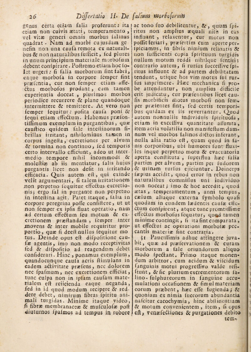 genus certa etiam falia proferunt: ita etiam non cuivis aetati, temperamento , vel vitae generi omnis morbus (almus quadrat . Nam ad morbi cujusdam ge nefin non una caufa remota ex naturali¬ bus k non naturalibus fufficit, led plures in linum principium materiale morbolum debent conipirare. Poftremo etiam hoc io- let urgeri: fi (alia morborum fmt fabri, eaque morbofa in corpore (emper (int prae (entia, cur non (emper etiam affie- dius morbofos prodant , cum tamen experientia doceat , plurimos morbos periodice recurrere k plane quandoque intermittere k remittere* At vero non (emper (equitur: polita caufa poni & (equi etiam cffedtum. Habemus praefen- tiffimum exemplum in purgantibus, quae cauldico quidem Cale inteiiinorum ii- brillas irritant, nihilominus tamen in corpus ingefla, excretiones per alvum k tormina non continuo, led temporis certo intervallo efficiunt, adeo ut inter medio tempore nihil incommodi k moleftiae ab iis mentiatur, Calis hujus purgantis licet non defit in irritando efficacia. Quis autem e Ii, qui exinde velit argumentari, fi talem irritationem .non perpetuo (equitur effetius excretio* nis; ergo (al in purgante non perpetuo in inteflina agit. Patet itaque, ia lia in corpore peregrina polle confidere, ut ut non (emper ex ipfis fluat operatio, nam ad certum effebtum (eu motum k ex cretionem proflandam , femper inter movens k inter mobile requiritur pro¬ portio, quae fi deefi nullus (equitur ino tus. Deinde opus efl difpofitione cau- fae agentis, imo non modo receptivitas fed k difpofitio ad reagendum debet confiderari. Hinc , ponamus exemplum, qeandocunque caufa acris ftimiilans in eadem aclivitate praefens, nec dolorem nec CpaCmum, nec excretionem efficiat, tunc culpa non in ipCam cauCam mate¬ rialem efl reiicienda eaque neganda, Ced in id quod modum recipere & red¬ dere debet, nimirum fibras fpiritu ani¬ mali turgidas. Minime itaque video, fi fibrae membranaceae & mufcuJofae poft diuturnos (paimos ad tempus in robore ac tono fuo debilitentur, &r, quum fpi* ritus non amplius aequali nilh in eas influant , relaxentur, cur motus non poffit feriari, praeiertim cucn aperte per- lpiciamus, in fibris nimium relaxatis & non Cufficienti copia Cpirituum turgidis nullum motum reddi nihilque fentirit contrario autem, fi rurfius fucceffive fpi- ritus influunt k ad partem debilitatam tendunt, utique hos vim motus Cui rur- Cus imprimere. Haec mechanica fi pro* be attendantur, non amplius difficile erit indicatu, cur praelentibus licet eam fis morbificis motus morbofi non (em* per pradentes fint, Ced certis tempori» bus quidam ex iis revertantur. Quod autem nonnullis individuis (pirituoCa , etiam in exceffiva quantitate aflumta, item acria volatilia non manifefhim dam¬ num vel morbos (almos di&os inferant, nulla alia ratio efi, quam quod in la¬ nis corporibus, ubi humores Cunt fluxi¬ les inque perpetuo motu k evacuatoria aperta conflituta , (uperflua haec (alia partim per alvum, partim pei Cudorem k urinam rurlus ejiciuntur. Deinceps (aepius accidit, quod error in rebus non naturalibus commiflus uni individuo non noceat; imo k hoc accedit, quod aetas, temperamentum, anni tempus, caelum aliaque externa (ymbolo quafi quodam in eundem laedentis caulae effe¬ ctura conlpirent, atque tunc promtiflime effe&us morboCus Cequatur, quq^d tamen minime contingit, fi ita fint comparata, ut eflfedlui ac operationi morbolae pec¬ cantis materiae fint contraria» $i Pauciffimis adhuc attingere juva« bit, quae ad praelervationem k curam morborum a Cale oriundorum aliquo modo fpediant, Primo itaque monen¬ dum arbitror, cum acidum k vilcidum (anguinis motui progreffivo valde refi- (tunt, &fic plurium excrementorum ia- lino» Culphureorum in (anguine accu¬ mulationi occalionem k fimul materiam, eorum praebent, hoc etfe fugienda; k quoniam ex nimia Cuccorum abundantia nalcitur cacochymia, hinc abflinentiam k motum convenientem , item, fi opus eft> venaefe&iones & purgationes debito te oi- /