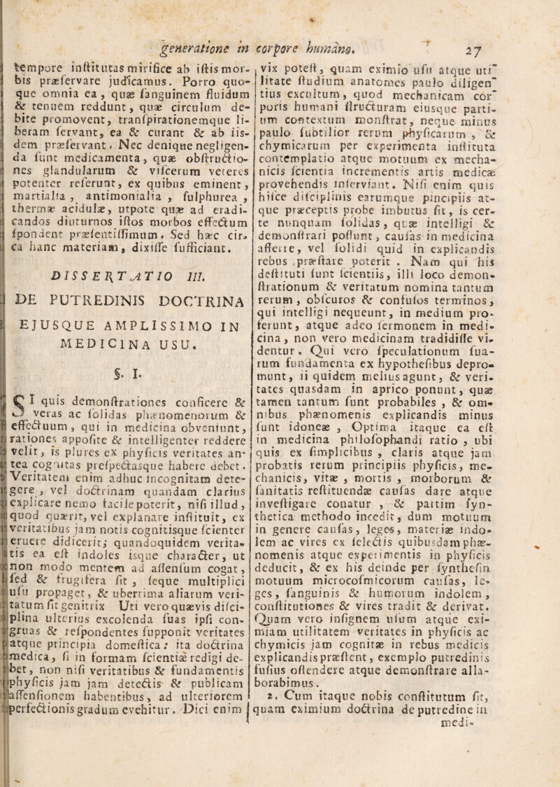 tempore inftitutas mirifice ab iftis mor¬ bis praefervare judicamus. Porro quo¬ que omnia ea , quas fanguinem fluidum Se tenuem reddunt, quae circulum de¬ bite promovent, tranfpirationemque li¬ beram fervant, ea & curant & ab iis¬ dem praefervant» Nec deniquenegligen- da funt medicamenta, quae obftr ultio¬ nes glandularum Se vifcerum veteres potenter relerunt, ex quibus eminent, martialfa antimonialia , fulphurea , thermae acidulae, utpote quae ad eradi¬ candos diuturnos illos morbos effe&um fpondent praefentifTimum« Sed haec cir¬ ca hanc materiam, dixiffe fufficiant. DIS S ET{T AT 10 III. DE PUTREDINIS DOCTRINA E JUSQUE AMPLISSIMO IN MEDICINA USU. S- I. ^ I quis demonffrationes conficere Se veras ac iciidas phaenomenorum Se e ffe ditium , qui in medicina obveniunt, rationes appofite Se intelligenter reddere velir, is plures ex phyficis veritates an' tea cognitas prefpe&asque habere debet. Veritatem enim adhuc incognitam dete- gere , vel dathinam quandam clarius explicare nemo facile poterit, nifi illud , quod quaerit, vel explanare infiituit, ex veritatibus jam notis cognitisque fcienter eruere didicerit, quandoquidem verita» tis ea eff indoles isque chara<5ter, ut non modo mentem ad a i lenium cogat, ied Se frugifera fit , (eque multiplici uiu propaget. Se uberrima aliarum veri» tatum fit genitrix Uti vero quaevis di/ci- plina ulterias excolenda luas ipfi con¬ gruas 8e refpondentes fupponit veritates atque principia domeffica; ita dodrina medsca, fi in formam fcientiae redigi de¬ bet, non nifi veritatibus Se fundamentis phyficis jam jam detedds- Se publicam affenfiqnem habentibus, ad ulteriorem perfe&ionis gradum evehitur. Dici en i m vix pote fi, quam eximiVufti atque uti litate ftudium anatomcs paulo diligen tius excultum, quod mechanicam cor' poris humani firu&uram eiusque parti¬ um contextum monftrat, neque-minus paulo fubtilior rerum phy fi carum , Se chymicarum per experimenta inftituta contemplatio atque motuum ex mecha¬ nicis fcientia incrementis artis medicat provehendis mferviant. Nifi enim quis hi ice diiriplinis earumque pina piis at¬ que praeceptis probe imbutus fit, is cer¬ te nunquam folidas, quae intelligs Se demonffrari pofiunt, caulas-in medicina afferte, vel iolidi quid in explicandis rebus ..praefate. poterit . Nam qui Tis deftituti iunt fcientiis, illi loco demon» ffrationum Se veritatum nomina tantum rerum, obfcuros Se confufos terminos, qui intelligi nequeunt, in medium pro¬ ferunt, atque adeo fermonem in medi» cina, non vero medicinam tradidiffe vi¬ dentur • Qui vero fpeculationum fua- nun fundamenta ex hypothefibus depro¬ munt, ii quidem melius agunt. Se veri, tates quasdam in aprico ponunt, quas tamen tantum funt probabiles , Se om¬ nibus phaenomenis explicandis minus funt idoneae , Optima itaque ea e fi in medicina philofophandi ratio , ubi quis ex fimplicibus , claris atque jam probatis rerum principiis phyficis, me¬ chanicis, vitae , mortis , morborum Se fani tat is reftituendae caufas dare atque invefiigare conatur , Se paitim fyn- thetica methodo incedit, dum motuum in genere caufas, leges, materiae indo¬ lem ac vires ex feledis quibusdam phae¬ nomenis atque experimentis io phyficis deducit. Se ex his deinde per flynthefin motuum microcofmicorum caufas, le» ges, f anguinis & humorum indolem, confiitutiones Se vires tradit Se derivat. Quam vero iofignem ufum atqiie exi¬ miam utilitatem veritates in phyficis ac cbymicis jam cognitas in rebus medicis explicandisprasffent, exemplo putredinis fufius offendere atque demonffrare alla¬ borabimus . 2, Cum itaque nobis confiitutum fit, quam eximium dodrina de putredine in medi-
