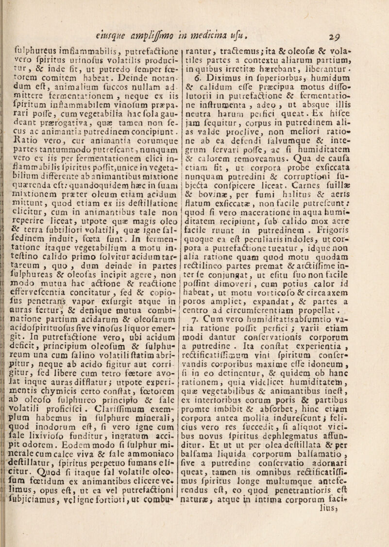fulphureus imfiammabilis, putrefadione vero fpiritus urinofus volatilis produci¬ tur 5 & inde fit, ut putredo iemper foe- torem comitem habeat. Deinde notan¬ dum eft, animalium fuccos nullam ad mittere fermentat ion em , neque ex iis lpiritum inftammabilem viaodum praepa¬ rari polTe , cum vegetabilia hac dola gau¬ deant praerogativa, quae tamen non fe- cus ac animantia putredinem concipiunt. Katio vero, cur animantia eorumque partes tantummodo putrefeant, nunquam vero ex iis per fermentationem dici in- flammabilis 1 piritus poflit,unice in vegeta¬ bilium differente ab animantibus mixtione quaerenda eft:quandoquidem haec induam mixtionem praeter oleum etiam acidum mittunt, quod etiam ex iis deftillatione elicitur, cum in animantibus tale non reperire liceat, utpote quas magis oleo & terra dubtiliori volatili, quae ignefal- fedinem induit, foeta dunt. In fermen- tatione itaque vegetabilium a motu in* te/lino calido primo folvitur acidumtar- tareum , quo , dum deinde in partes fulphureas & oleofas incipit agere, non modo mutua hac adione & readione effervefcentia concitatur, fed & copio- Ius penetrandis vapor exdurgit atque in auras fertur,' 3c denique mutua combi¬ na tione partium acidarum Sc oleofarum acidodpirituodus five vinodus liquor emer¬ git. In putrefadione vero, ubi acidum deficit, principium olcofum & fuiphu- reum una cum dalino volatiliffatimabri¬ pitur, neque ab acido figitur aut corri¬ gitur, fed libere cum tetro feetore avo¬ lat inque auras difflatur i utpote experi¬ mentis chymicis certo conflat, fcetorecn ab oleodo dulphtireo principio & fale volatili profici dei . C1 anlfimum exem¬ plum habemus in dulphure minerali, quod inodorum efl, fi vero igne cum lale lixiviodo funditur, ingratum acci¬ pit odorem. Eodem modo fi fulphur mi¬ nerale cum calce viva & fale ammoniaco deftillatur, fpiritus perpetuo fumans eli¬ citur. Quod fi itaque fal volatile oleo* fum foetidum ex animantibus elicere ve. limus, opus efl, ut ea vel putrefactioni Aibjiciamus, vel igne fortiori, ut corabu* rantur, trademus;ita &oleofas 8c vola¬ tiles partes a contextu aliarum partium, in quibus irretitas haerebant, liberantur* 6» Diximus in fbperiorbus^humidum calidum efle prascipua motus diflb- lutorii in putrefadione & fermentatio- ne inflrumenta , adeo , ut absque ilifs neutra harum per fici queat. Ex hifce jam dequitur, corpus in putredinem ali¬ as valde proclive, non meliori ratio» ne ab ea defendi dalvumque & inte¬ grum fervari poffe, ac (i humiditatem & calorem removeamus. Qua de cauda 1 etiam fit , ut corpora probe exficcata i nunquam putredini & corruptioni du- j bjeda confpicere liceat. Carnes fuillae j& bovinae, per fumi halitus &■ aeris j flatum exficcatse > non facile putredeunt: quod fi vero maceratione in aqua humi» ditatem recipiunt, fubWralido mox aere facile ruunt in putredinem . Frigoris quoque ea eft peculiaris indoles, ut cor¬ pora a piurefadione tueatur, idquenon a 1 ia ratione quam quod motu quodam redilineo partes premat & ardiflime in¬ ter fe conjungat, ut edit u duo non facile poflint dimoveri , cum potius calor id habeat, ut motu vorticofo & circaaxem poros ampliet, expandat, 8c partes a centro ad circumferentiam propellat. 7. Cum vero humiditatisabfumtio va¬ ria ratione poffit perfici > varii etiam modi dantur confervationis corporum a putredine . Ita conflat experientia , redi fi cati (fimum vini fpiritum confer» vandis corporibus maxime efle idoneum, fi io eo detinentur, & quidem ob hanc rationem, quia videlicet huraiditatetn, quae vegetabilibus & animantibus ineft, ex interioribus eorum paris 3c partibus promte imbibit & abdorbet, hinc etiam corpora antea mollia indurefeunt; feli¬ cius vero res duccedit, fi aliquot vici¬ bus novus Ipiritus dephlegmatus affun¬ ditur. Et ut ut per olea deflillata &• per baldama liquida corporum balfamatio , five a putredine confervatio adornari queat, tamen 1 is omnibus redificatiffi. mus fpiritus longe multuraque antefe¬ rendus efl, eoa quod penetrantioris efl naturae, atque in intima corporum faci¬ lius,