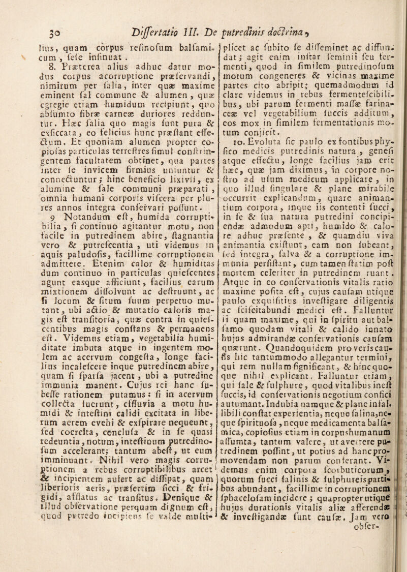 Differ tat io III. De putredinis do firma $ Ilus, quam corpus refinofum balfamL cum •, ide infinuat . 8. Praeterea alius adhuc datur mo¬ dus corpus acorruptione pradervandi, nimirum per ialia, inter quae maxime eminent fal commune & alumen , quae egregie ctia.m humidum recipiunt, quo abfumto fibrae carneae duriores reddun- tur. Haec ialia quo magis funt pura Se exficcata, eo felicius hunc praedant effe¬ ctum, Et quoniam alumen propter eo- piolas particulas terreffres fimul confffin¬ gentem facultatem obtinet, qua partes inter le invicem firmius uniuntur Se conneduntur; hinc beneficio lixivii, ex alumine Se fale communi praeparati , omnia humani corporis vifcera per pia¬ res annos integra confervari poliunt. 9 Notandum eff, humida corrupti* b i 1 i a > fi continuo agitantur motu, non facile in putredinem abire, fiagnantia vero Se putrefeentia , uti videmus m aquis paludofis, facillime corruptionem admittere. Etenim calor Se humiditas dum continuo in particulas quiefeentes agunt easque afficiunt, facilius earum mixtionem diffolvunt ac defiruunt, ac fi locum Se fitum fuum perpetuo mu¬ tant, ubi a&io Se mutatio caloris ma¬ gis efi tranfitoria, quas contra in quref- centibus magis conflans Se permanens efi. Videmus etiam > vegetabilia htimi¬ ditate imbuta atque in ingentem mo¬ lem ac acervum congefia, longe faci¬ lius incalefcere inque putredinem abire, quam fi fparfia jacent, ubi a putredine immuni a manent. Cujus rei hanc fu- befib rationem putamus: fi in acervum colle&a fuerunt, effluvia a motu hu- midi Se intefiini calidi excitata in libe¬ rum aerem evehi Se exfpirare nequeunt, fed coercita, conclufa & in fe quasi redeuntia,notum,intefiinum putredine* fum accelerant; tantum abefi, ut eum imminuant. Nihil vero magis corru¬ ptionem a rebus corruptibilibus arcet * & incipientem aufert ac diffipat, quam liberioris aeris, prsefemro ficci & fri¬ gidi, afflatus ac tranfitus. Denique Se illud obfervatione perquam dignum efi, quod pvtredo incipiens fe valde multi-' jplicet ac fubito fe diffeminet ac diffun¬ dat; agit enim inltar feminii feu fer¬ menti, quod in fimilem putredinofum motum congeneres Se vicinas maxime partes cito abripit; quemadmodum id clare videmus in rebus fermentefcibili- bus, ubi parum fermenti maffae farina¬ ceae vel vegetabilium fuccis additum, eos mox in fimilem fermentationis mo¬ tum conjicit. io. Evoluta fic paulo ex fontibus phy* fico medicis putredinis natura , genefi atque effedfu, longe facilius jam erit haec, quae jam diximus, in corpore no» firo ad ufum medicum applicare , in quo illud Angulare Se plane mirabile ''occurrit explicandum, quare animan¬ tium corpora, inque iis contenti fucci, in fe Se fua natura putredini concipi¬ endae admodum apti, h umido 8e calo¬ re adhuc praefente , Se quam diu viva animantia exiftunt, eam non fufceant, 'fed integra, falva Se a corruptione im¬ mania perfifiant, cum tamen fiatitn poft mortem celeriter in putredinem ruant. Atque in eo confervationis vitalis ratio maxime pofita.efi, cujus caufam utique paulo exquifitius invefiigare diligentis ac feifeitabundi medici efi. Falluntur ii quam maxime, qui in fpiritu autbal- famo quodam vitali Se calido innato hujus admiranda? confervationis caufam quaerunt. Quandoquidem pro veriscatT- ffs hic tantummodo allegantur termini, qui rem nullam fignificant, & hinequo- que nihil explicant. Falluntur etiam, qui fale Se fulphure, quod vitalibus inefi fuccis, id confervationis negotium confici autumant. Indubia namque Se plane infah libili confiat experientia, nequefalina,ne¬ que fpirituofa , neque medicamenta balfa- mica, coprofius etiam in corpushumanum affumta, tantum valere, ut avertere pu¬ tredinem poflfint,ut potius ad hanepro- movendam non parum conferant. Vi¬ demus enim corpora feorbutreorum > quorum fucci falinis & fulphureisparti* bus abundant, facillime in corruptionem fphacelofam incidere ; quapropter utique hujus durationis vitalis alise afferendae Se invefiigandas funt caufk. Jam vero obfer-