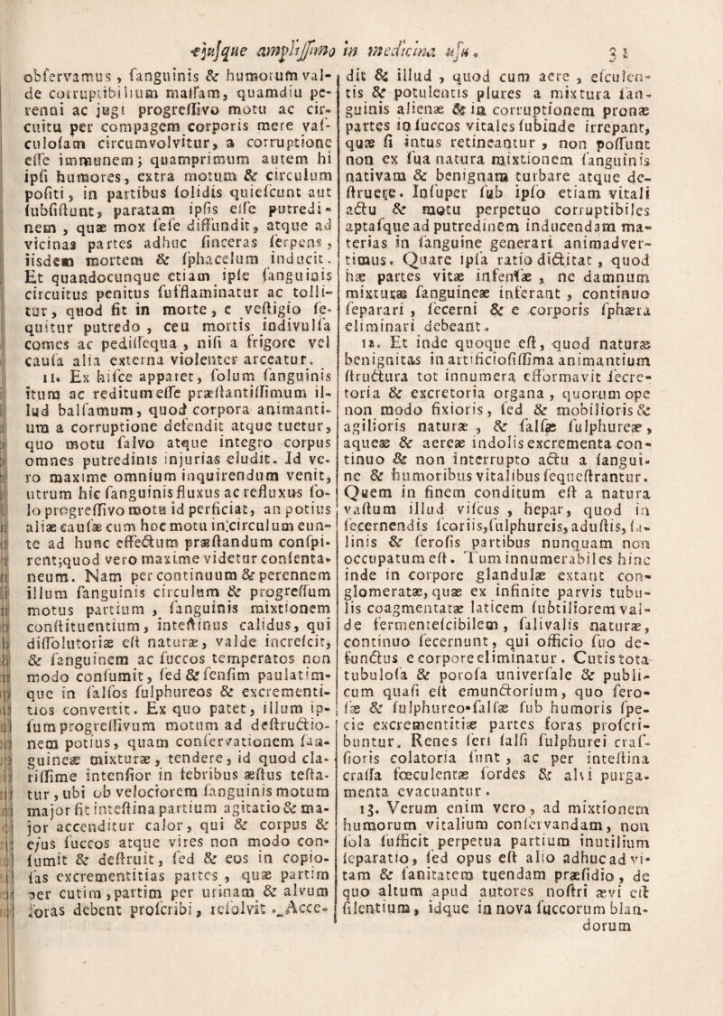 :i Ii ■r li ■ii 11 'i 1 1 te Ii l: 4 ii: obfervamus , fanguinis & humorum val¬ de corruptibilium maffam, quamdiu pe¬ renni ac jugi progreffivo motu ac cir¬ cuitu per compagem corporis mere vaf- culofam circumvolvitur, a corruptione efie immunem) quamprimum autem hi ipfi humores, extra motum & circulum poftti, in partibus (olidis quiefeunt aut (ubfifiunt, paratam ipfis eife putredi¬ nem , quae mox (e(e diffundit , atque ad vicinas partes adhuc (inceras ferpens, iisdem mortem & (phacelum inducit. Et quandocunque etiam ip(e fanguinis circuitus penitus fufflaminatur ac tolli¬ tur, quod fit in morte, e vcfiigio fe- quitur putredo , ceu mortis iodivulfa comes ac pedifieqoa , nifi a frigore vel caufa alia externa violenter arceatur. n* Ex hilce apparet, folum (anguinis itura ac reditum effe praefiantiffimum il¬ lud balfamum, quod; corpora animanti¬ um a corruptione defendit atque tuetur, quo motu (alvo atque integro corpus omnes putredinis injurias eludit. Id ve¬ ro maxime omnium inquirendum venit, utrum hic fanguinisfluxus ac refluxas fo~ loprogrefiivoraotu id perficiat, an potius aliae caufae cum hoc motu inlcirculumeun- te ad hunc cffeditm praedandum confpi- rentjquod vero maxime videtur conlenta* neum. Nam per continuum &r perennem illum fanguinis circulum & progreffum motus partium , fanguinis mixtionem conftituentium, intefiinus calidus, qui difto luto rise efi naturas, valde increlcir* & fanguioem ac fuccos temperatos non modo confumit, fed&ffenfim paulatim- que in falfos fulphureos & excrementi- tios convertit. £x quo patet, illum ip- fumprogrelfivum motum ad deftrudio- nera potius, quam coniervationem (an¬ guineae mixturae, tendere, id quod da- r i (fime intenfior in febribus aefius tefia- tur, ubi ob velociorem fanguinis motum major fi: intefiina partium agitatio & ma¬ jor accenditur calor, qui & corpus & e;uS fuccos atque vires non modo cqn* (umit & definiit, fed & eos in copio¬ las excrementitias partes , quae parum ger cutim,partirn per urinam & alvutn foras debent proferibi, refolvit ._Acce- tn Ttiedmna u % * s i dis fk illud , quod cum aere , efculca- tis 3c potulentis plures a mixtura fan- guinis aliena ^ ia corruptionem pronas partes in fuccos vitales fufuo.de irrepant, quae fi intus retineantur , non poliunt non cx fua natura mixtionem fanguinis nativam & benignam turbare atque de- firueee. Infuper fub ipfo etiam vitali adu &■ motu perpetuo corruptibiles aptafque ad putredinem inducendam ma¬ terias in (anguine generari animadver¬ timus. Quare ipfa ratio diditat , quod hae partes vitae infensae , ne damnum mixturas fanguineae inferant , continuo feparari , (ccerni 8t e corporis fphaera eliminari debeant. m. Et inde quoque efi, quod naturae benignitas in artfficioliffima animantium (trusura tot innumera effbrmavit decre¬ toria & excretoria organa, quorum ope non modo fixioris, fed & mobilioris& agilioris naturae, tk falfas fulphureae, aqueae & aereae indolis excrementa con¬ tinuo & non interrupto adu a (angui¬ ne <k humoribus vitalibus fequefirantur. Qi^em in finem conditum efi a natura vadum illud vileus , hepar, quod ia fejeernendis (coriis,fulphureis, adufiis, (a* linis ferofis partibus nunquam non occupatum efi. Tum innumerabiles hinc inde in corpore glandulae extant con¬ glomeratas, quae ex infinite parvis tubu¬ lis coagmentatas laticem (ubtiliorem val¬ de fermentelcibilem , falivalis naturae, continuo fecernunt, qui officio fuo de- fundus e corpore eliminatur. Cutis tota tubulofa & porofa univerfale Zk publi¬ cum qua fi e(t emunctorium, quo fero- fae & (ulphureo-falfae (ub humoris fpe- cie excrementitias partes foras .profer i- buntur» Renes (eri (alfi fulphurei craf- fioris colatoria lunt , ac per intefiina crafia faeculentas fordes & ah i purga¬ menta evacuantur. ig. Verum enim vero, ad mixtionem humorum vitalium conletvandam, non (ola fufficit perpetua partium inutilium (eparatiq, fed opus efi alio adhuc ad vi¬ tam & fanitatem tuendam praefidio, de quo altum apud autores nofiri as vi efi filentium, idque in nova fuccorum blan¬ dorum