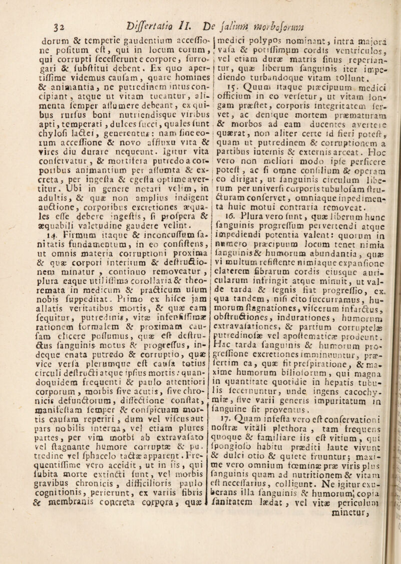 dorum & temperie gaudentium accefiu> j medici polypos nominant, intra majora ne pofitum efi, qui in Jocum eorum, J vafa & ponffimum cordis ventriculos, qui corrupti fecefferunt e corpore, furro- * vel etiam durae matris finus reperian nn fL? /nhftffiif A r» K l-’ v nit rv ^ f ilf nn^ ! iKpriitn Anotiimc ^ gari & fuhfiitui debent. £x quo aper- tiffime videmus caufam, quare homines Sc animantia, ne putredinem intus con¬ cipiant 5 atque ut vitam tueantur, ali¬ menta lemper ailumere debeant, ex qui¬ bus rurfus boni nutriendisque viribus tur, quae liberum fanguinis iter impe¬ diendo turbandoque vitam tollunt, 15- Quum itaque piaecipuiim medici officium in eo vertetur, ut vitam lon¬ gam praefiet, corporis integritatem fer¬ vet, ac denique mortem praematuram T' ^ w- — w ^-^ ’ </ ^ ^ - '- is -- ^ jp- * *■'*■*’- * V* *. &*. s apti, temperati, dulces fucet, quales funt, 8c morbos ad eam ducentes avertei- chylofi ladlei, generentur: nam fineeo- \ quaerat, non aliter certe td fieri poteft, rum acceffiione & novo affiuxu vitaS: quam ut putredinem & corruptionem a vires diu durare nequeunt. Igitur vita partibus iutemis 8c externis arceat. Hoc confetvatur, & mortifera putredoacor- vero non meliori modo ipfe perficere ponbtis animantium per afiumta & ex- potefi, ac fi omne conlilium & operam creta, per iogefia & egefta optimeaver- j eo dirigat, ut fanguinis circulum libe- titur. Ubi in genere notari velim, in rum per univerfi corporistubufofamOru- adultis, & quae non amplius indigent &uramconfervet, oroniaque inpcdimea- auftione, corporibus exactiones aequa-; ta huic motui contraria removeat, les efTe debere *ngeftis, fi ptofpera Sc \ \6. Plura vero funt, quae liberum hunc aequabili valetudine gaudere velint. fanguinis progreffum pervertendi atque 14. Firmum itaque & inconcuflumfa- impediendi potentia valent: quorum in nitaris fundamentum, in eo confiftens, 1 n«mero praiciputim ioctim tenet nimia ut omnis materia corruptioni proxima : faoguim$& humorum abundantia, qua? tk quae corpori interitum Sc deftruftio* j vi inultum refifiente nimiaque expanfione nem minatur * continuo removeatur , i elaterena fibrarum cordis ciusqtie auri- pJura eaque utiliffima corollaria&r theo- cula rum infringit atque minuit, utval- remata in medicum & pra&icum ufumjde tarda & fegnis fiat progreffio, ex. nobis fuppeditat. Ptimo ex hifce jam allatis veritatibus mortis, &r quae cam fequitur, putredinis, vita; infcn&ffimae rationem formalem k proximam cau- fam elicere pofiunius, quae efi deftru- dfus fanguinis- motus k progteffiis, in- deque enata putredo & corruptio, quae vice verfa plerumque eft caufa totius circuli defirudti atque ipfius mortis; quan¬ doquidem frequenti k paulo attentiori corporum, morbis five acutis, five chro¬ nicis defundi orum, diffe&ione confiat, manifefiam femper k confpictiara mor¬ tis caufam reperiri, dum vel vifeusaut pars nobilis interna* vel etiam plures partes, per vim morbi ab extravafato vd ftagnante humore corruptae & pu, t re di ne vel fphacclo tadise apparent. Fre- quentiffime vero accidit, ut in iis, qui fubita morte extin&i funt, vel morbis gravibus chronicis , difficilioris paulo cognitionis, perierunt, ex variis fibris k membranis concreta coppgra, quae qua tandem, nifi cito fuccurramus, hu¬ morum fiugnationcs, vilcerum infar&us, obfiru&iones, indurationes , humorum extravafationes, & partium corruptela putredinof® vel apofiematicae prodeunt. Hac tarda fanguinis k humorum pro¬ greffio ne exactiones imminuuntur, prae¬ fert i m ea, quae fit prefpiratione, & ma¬ xime humorum biliciorum, qui magna in quantitate quotidie in hepatis tubu¬ lis fecernuntur, unde ingens cacochy- mia?, five varii genens impuritatum m fanguine fit proventus. 17. Quam infefia vero efi confervationi nofira; vitdli plethora , tam frequens quoque- & familiare iis efi vitium , qui fpongiofo habitu praediti laute vivunt &• dulci otio & quiete f ruuntur; maxi¬ me vero omnium foeminae prae viris plus fanguinis quam ad nutritionemSe vitam efi neceffarius, colligunt. Ne igitur exu¬ berans illa fanguinis k humorum! copia /anitatem laedat , vd vitae periculum minetur,