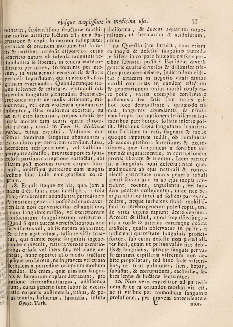i minetur, (apicntiifimo ilru(5tur.ae machi- i theifonxa , & ducens aquarum mine* • r» • p - ® ITV * * a Jllt ■i nae noftras artificio fadum eft, ut a fia : ignatione &r copia humorum talis praeter iinaturam & ordinem motuum fiat in va- fis & partibus nervofis diipofitio, cujus beneficio natura ab mfenfa (anguinis re- jdundantia (e liberat, in tenera astate or¬ dinario per nares, in fceminis per ute- t|rum, m viris per ani venas certis & fiatis periodis (uperfluum, qui in vitio eft, fan- guinem evacuando. Quandocunque ita¬ que folennes & falutares ejufmodi mi¬ nuenda: (anguinis plenitudini dicatae ex- icretiones variis de cauGs deficiunt, mi- 2*| nuuntur, vel cum violentia quadamco* i-ifhibentur , Ilias malorum exoritur, ita ut nift cito fuccurras, corpus omnis ge¬ neris morbis tam acutis quam chroni¬ cis pateat , quod in TV?j. IL Medicina \ration. fufius expofui . Vidimus non ifemel foe minas (anguine abundantes , ex cohibito per terrorem menfium fluxu, accedente refrigeratione , vel validiori pu r g an t e a d m i do, 6 r e v i t e m p o r e e xd p h a - fcelofa partium corruptione extinClas, ubi fiatim pofi mortem totum corpus intu mu it, foedi (fima putredine cum magnis Veficis hinc inde emergentibus coire fas,jtptum. 18. Ecquis itaque ex his, qux jam a ;lobis dicta funt, non intelligit , a fola Ianguinis benigni abundantia putredinem 1mortem generari polfe? ad quam aver pendam non convenientius efi auxilium, quam (anguinis millio, vel excretionum 'conflictarum (anguinearum refiitutio - !^Xuod fi quis antera vensefedlionibus non t adfuetus vel, ab iis natura abhorreat, e talem agat vitam, talique vidu frua- ur, qui nimiae copis? ianguinis sngene- andas convenit, natura vero in excretio* iiuibus otio(a vel iners fit, vel plane de* ificiat, hunc oportet alio modo tra&are ipfique profpicere, ne in gravem vel etiam lethalem a putredine oriundum morbum iincidat. Ea enim, quse nimiam (angui- iis & humorum copiam detrahunt, pro iratione circumfiantiarum , adhibenda 'unt, cujus generis funt labor & exerci- atio corporis abfiinentia,5cibus, & po- :ys tenuis, balneum , laxantia, infula Opufc. Tatb. talium, ut thermarum & acidularum, ufus. 19. Qu2?filo jam incidit, nurri etiam ex inopia & defedu ianguinis putredo lethifera in corpore humano ejufque par¬ tibus fubnaici pofifit ? Equidem diverfi generis caulas dtverfbs & diflimiles effe¬ ctus producere debere, judicandum vide¬ tur ; attamen in negotio vitali caulas morbi contrarias in eundem effebtum <k generationem unius moibi confpira- re polfe , variis exemplis confirmare pollemus ; (ed fatis jam nobis erit hoc loco demonfirare , quomodo ni¬ mia Ianguinis abundantia & nimia ejus inopia corruptionem lethifera m hu¬ moribus partibufque folidis inferre pof- fit. Biximus fupra (anguinem luxurian¬ tem facillime in vafis fiagnare <k facile quoque impurum reddi, ob imminutas ab eadem plet hora fecretiones &r excre* tiones, quas fanguinem a fordsbus im¬ puris 8c inquinamentis, in corruptionem pronis liberant & tuentur. Idem pariter fit a (anguinis boni defe&u ; nam que¬ madmodum ab ejus naturali & conve¬ nienti quantitate omnis generis tubuli aperti fervantur: ita ab ejus inopia con¬ cidunt, coeunt, angufiantur, [vel tan¬ dem penitus occluduntur, unde nec be¬ nigni alibiles (ucci ad (olidas pa rtes ac¬ cedere , neque fuffkiens fluidi roobilif- fimi in cerebro generari potefi copia, un¬ de vires ingens capiunt decrementum. Accedit & illud, quod impulfus(angui¬ nis a corde & arteriis earumque debita diafiqle, qualis ob(ervatur in pulfti, a Iofficienti quantitate fanguinis profici- fcatur, fub cujus defe&u non pote fi ali» ter fieri, quam ut pulfvis valde fiat debi¬ lis & languidus, ipfeque faoguis per va» fa minima capillaria vifcerum non de¬ bite propellatur, fed hinc inde vifceri- bus, ut funt pulmones, lien, hepar, fubfifiat, &■ corruptiones, cachexiae, fe¬ bres lentae & helicae fequantur. 20. Non vero expeditior ad putredi¬ nem &r ex ea oriundos morbos via efi* ac fi viribus per immodicas fanguinis profufioaes, per gravem antecedentem C mor«