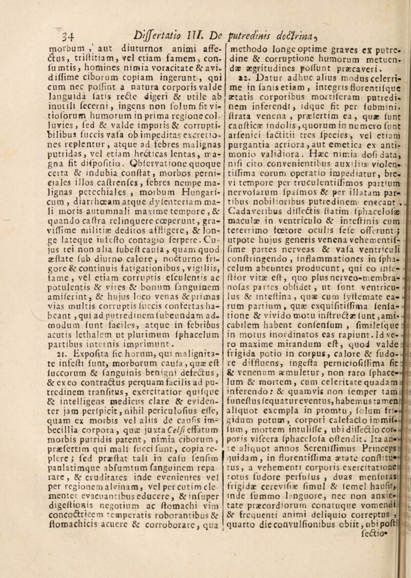 54 & /jfer tat io 11L De morbum aut diuturnos animi afle- <fius, trifiitiam, vel etiam famem, con¬ fli mtis, homines nimia voracitate & avi* difiime ciborum copiam ingerunt, qui cum nec polfint a natura corporis valde languida latis re£le digeri & utile ab inutili fecerni, ingens non folumfitvi- tioforum humorum in prima regionecoE 1 tivies, fed & vaide impuris & corrupti¬ bilibus luccisvafa ob impeditas excretio- nes replentur, atque ad febres malignas putridas, vel etiam helicas lentas, rra« gna fit difpofitia . Qblervatione quoque certa & indubia confiat, morbos perni- eiales illos caftrenfes, febres nempe ma¬ lignas petechiales , morbum Hungari- cum, diarrhoeam atque dy lenteriam ma¬ li moris autumnali maxime tempore , & quando cafira relinquere coeperunt, gra¬ vi ffime militiae deditos affligere, & lon¬ ge lateque iufefio contagio ferpere. Cu¬ jus rei nonalia lubefteaula , quam quod «flate fub diurno calere, nocturno fri¬ gore & continuis fatigationibus, vigiliis, fame, vel etiam corruptis elculentis ae potulentis & vires & bonum fanguinem amiferint, & hujus loco venas & primas vias inultis corruptis fuccis confertas ha¬ beant ,qui ad putredinemfubeundam ad¬ modum funt faciles, atque in febribus acutis lethalem ut plurimum fjphacelum partibus internis imprimunt. 21. Expolita fic horum, qui malignita¬ te infefii funt, morborum caufa, quae efi fuccorum 6c (anguinis benigni defectus, &exeo contradus perquam facilis ad pu¬ tredinem tranfttus, exercitatior quifque & intelligens medicus clare & eviden¬ ter jatn perspicit, nihil periculofius ejle, quam ex morbis vel aliis de caufis im¬ becillia corpora, quas juxtaCelfieffatum- morbis putridis patent, nimia ciborum, praefertim qui mali fuccifunt, copia re¬ plere ; fcd praeftat tali in calu fenfun paalatimque abfumtum fanguinem repa rare, & cruditates inde evenientes vel per regionem alvinam, vel per cutim cie mente r evacuantibus educere, &infuper digefiioais negotium ac ftomachi vim concodricem temperatis roborantibus & fiomachicis acuere & corroborare, qua putredinis doSt/ma 5 methodo longe optime graves cx putre¬ dine & corruptione humorum metuen¬ dae aegritudines potiunt praecaveri. 22. Datur adhuc piius modus celerri¬ me in fanis etiam , integris florentifquc «tatis corporibus montiferam putredi¬ nem inferendi, idque fit per fubmini. (irata venena , praefertim ea, quae funt canfticae indolis,quorum in numero funt arfenici fattitii tres fpecies, vel etiam purgantia acriora,aut emetica ex anti- monio validiora. Haec nimia dofidata, ntfi cito convenientibus auxiliis violen¬ ti flfima eorum operatio impediatur, bre¬ vi tempore per truculentiffimos partium nervofarum (palmos tk per illatam par¬ tibus nobilioribus putredinem enecant . Cadaveribus diflc&is fiatim fphacelofae macula? in ventriculo Ite intefiinis cum tererrimo fcetore oculis fefe offerunt ; utpote hujus generis venena vehementif- fime partes nerveas & vafa ventriculi confiringendo , inflammationes in fpha- celum abeuntes producunt, qui eo infe- ftior vitae efi, quo plusnerveo-membra- nofas partes obfidet, ut funt ventricu¬ lus &■ mtefiina, quas cum lyfiemate ea¬ rum partium, quae exquifitilfima (enla- tione 8c vivido motu infiru&ae funt ,ami* cabilem habent confenfum , fimilefque in motus inordinatos eas rapiunt.Id.ve¬ ro maxime mirandum efi, quod valde frigida potio in corpus, calore & fudo- re diffluens, ingefta perniciofiflima fit & venenum aemuletur, non raro (phace-- Ium & mortem, cum celeritate quadam inferendo: & quamvis non femper tami funefiusfequatur eventus, habemus tamen aliquot exempla in promtu, fiolum' fri»< gidum potum, corpori calefacto irnmif». Ium, mortem intulifle, ubi difie&iocor., poris v-ifeera fphacclofa offendit. itaany* te aliquot annos Sereniflimus Princeps, quidam, in florentiffima aetate confiitu*1 tus, a vehementi corporis exercitatione: rotus fudore perfulus , duas menfuias frigidae cerevifiae fimul & lemel haufit, inde fummo languore, nec non anxie¬ tate praecordiorum conatuque vomendi & frequenti animi deliquio correptus , quarto dieconvulfionibus obiit,ubipoft fed: io*