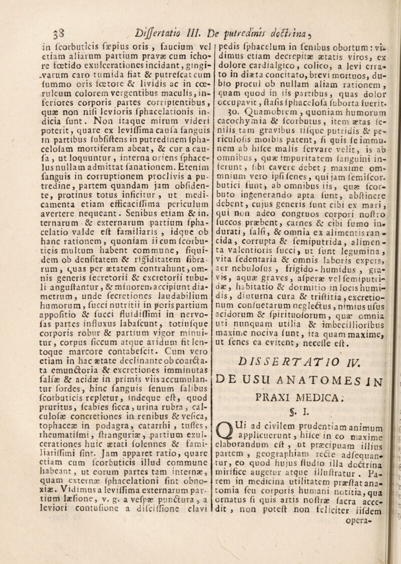 3 3 DljJertdtio 11L De putredinis acti Ana «, in fcorbutlcis ikpius oris , faucium vel etiam aliarum partium pravas cum icho- re foetido exulcerationes incidant, gsngi- .varum caro tumida fiat & putreicatcum lumrao oris fetore & lividis ac in coe¬ ruleum colorem vergentibus maculis, in- feriores corporis partes corripientibus, quae non nili levioris fphacelationis in¬ dicia funt. Non itaque mirum videri poterit , quare ex levilfima caufa fanguis ?n partibus (ubfiftens in putredinem (pha- celofam mortiferam abeat, & cur a cau¬ fa , ut loquuntur, interna oriens fphace- lus nullam admittat (amationem. Etenim fanguis in corruptionem proclivis a pu¬ tredine, partem quandam jam obfiden- te, protinus totus inficitur , ut medi¬ camenta etiam efficaciifima periculum avertere nequeant. Senibus etiam &in. ternarum & externarum partium fpha* celatio valde di familiaris , idque ob hanc rationem, quoniam ii cum (cotbu** ticis multum habent commune, fiqui- dem ob denfitatem & rigiditatem fibra¬ rum, quas per setatem contrahunt, om¬ nis genens fecretorii & excretorii tubo» li angufiantur, & minorem accipiunt dia¬ metrum, unde fecretiones laudabilium humorum, fucci nutritii in porispartium appofitio & fucci fiuidiffimi in ner vo¬ las partes influxus Iabafcunt, totiufque corporis robur & partium vigor minuis tur, corpus ficcum atque aridum fitleo- toque marcore contabefcit. Cum vero etiam in hac aetate dcclinanteobcoarda» ta emundoria &r excretiones imminutas falfae & acidae in primis viis accumulam tur fordes, hinc fanguis fenum lalsbus fcorbuticis repletur, indeque eft, quod pruritus, Icabies ficca,urina rubra, eal- culofae concretiones in renibus &vefica, tophaceas in podagra, catarrhi , tufies, rheumatifmt, firangurias, partium exui* cerationes huic aetati folennes & fami- liaridiimi fint. Jam apparet ratio, quare etiam cum fcorbuticis illud commune habeant, ut eorum partes tam internae, quam externae fphacelationi fint obno¬ xiae. Vidimus a levilfima externarum par¬ tium laefione, v. g. a vefpae pundura > a leviori contufione a difcillione clavi pedis fphacelura in fenibus obortum : vi¬ dimus etiam decrepitae aetatis viros, ex dolore cardialgico, colico, a levi erra* to in diaeta concitato, brevi mortuos, du¬ bio procul ob nullam aliam rationem, quam quod in iis partibus, quas dolor occupavit, dafis (phacelofa fuborta fuerit. 30. Quamobrem , quoniam humorum cacochymia & fcorbutus, item aetas fe¬ nilis tam gravibus lilque putridis & pe^ riculofis moibss patent, fi quis feimrnu- nem ab hifce malis fervare velit, is ab omnibus, quae impuritatem (anguini in¬ ferunt, fibi cavere debet 5 maxime om* mmiim vero ipfi fenes, qui jam femifeor- butici fiunt v ab omnibus iis, quae fcor- buto ingenerando apta funt, abftinere debent, cujus generis (unt cibi ex mari, qui non adeo congruos corpori nofho (uccos praebent, carnes & cibi fumo in* durati, lal.fi, & omnia ex alimentisran • eida, corrupta & femiputrida, alimen¬ ta valentioris fucci, ut funt legumina, vita fedentaria & omnis laboris expers, aer nebulofus , frigido-humidus , grd- vi-s, aquae graves, afperse vel femiputti- d^, habitatio Sr dormitio in locis hunii- dis, diuturna cura & triftitia,excretio- num confuetarum n egi edus, nimius ufus acidorum 3c (pirituolorum, qua* omnia uti nunquam utilia imbecillioribus maxime nociva (unt, ita quam maxime1, ut fenes ea evitent, ne cede eff. DISSERTATIO IV. DE USU ANATOMES IN PRAXI MEDICA; I S- I- J I I ; QUi ad civilem prudentiam anfmunj I applicuerunt, hilce in eo maxime elaborandum eff , ut praecipuam illius partem , geographiam rede adfequan* tur, eo quod hujus fiudio illa dodrina mirifice augetur atque illufiratur . Pa¬ rem in medicina utilitatem prsefiatana- I tomia feu corporis humani notitia,qua ornatus fi quis artis noftrae (aera acce¬ dit , non poteft non feliciter iifdem opera-