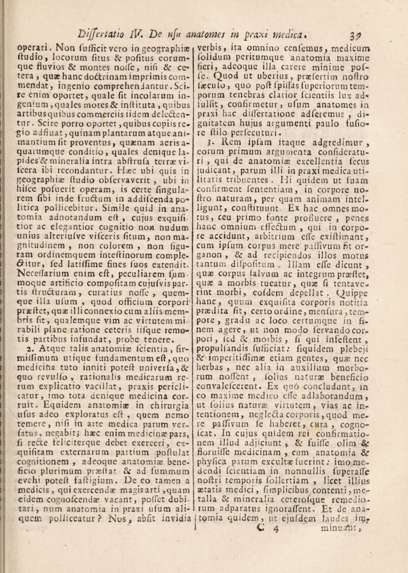 operari. Non fufficitvero in geographiae ftudio, locorum fitus & pofitus eorum- que fluvios & montes ncife, nifi & ce* tera , quae hanc doctrinam imprimis com¬ mendat, ingenio comprehendantur. Sci» re enim oportet, quale fit incolarum in- genium, quales mores & inflituta , quibus artibus quibus commerciis iidem delegen¬ tur. Scire porro oportet, quibus copiis re¬ gio adfluat, quinam plantarum atque ani¬ mantium fit proventus» quaenam aeris a- quarumque conditio, quales denique la¬ pides'^ mineralia intra abflrufa terrae vi- icera ibi recondantur. Haec ubi quis in geographiae (ludio obiervaverit , ubi in hifce pofueri-t operam, is certe fingula- rem fibi inde frudum in addifcenda po«» litica pollicebitur. Simile quid in ana- tomia adnotandum efl , cujus exquifi- tior ac elegantior cognitio non nudum unius alteriufve vifceris (itum, non ma¬ gnitudinem , non colorem , non figu¬ ram ordinemquem inteftinorum comple¬ bitur, (ed Jatiffime fines fuos extendit, Neeeflarium enim eft, peculiarem fjum- rnoque artificio compofitam cujufvispar¬ tis Aructuram , curatius noffe , quem¬ que illa ufum , quod officium corpori' prae liet, quae illi connexio cum aliis mem¬ bris fit, qualemque vim ac virtutem mi¬ rabili plane ratione ceteris iifque remo¬ tis partibus infundat, probe tenere* 2» Atque talis anatomise (cientia, fir- miiiimimi utique fundamentum eft, quo medicina tuto inniti poteft univerfa,& quo revuUo , rationalis medicarum re¬ rum explicatio vacillat, praxis pericli¬ tatur, imo tota denique medicina cor¬ ruit. Equidem anatomise in chirurgia «fus adeo exploratus efi , quem nemo temere, nifi in arte medica parum ver* fatus, negabit,* haec enim medicinae pars, fi recte feliciterque debet exerceri, ex- quifitam externarum panium poftulat cognitionem , adeoque anatomise bene¬ ficio plurimum prseftat Sc ad iummum evehi poteft faftigium. De eo tamen a medicis , qui exercendae magis arti,quam eidemcognofcendse vacant, poffet dubi¬ tari, num anatomia in praxi ufum ali¬ quem polliceatur? Nos, ab fit invidia verbis, ita omnino cenfemus, medicum (olidum peritumque anatomia maxime fieri, adeoque ilia carere minime pol- fe. Quod ut uberius, praefertim noftro laeculo, quo poft(pitfasfuperiorumtem¬ porum tenebras clarior ficientiis lux ad* iulfit, confirmetur, ufum anatomgs In praxi hac diflertatione adferemus , di¬ gnitatem hujus argumenti paulo fufio^ re ftilo perfecuturi. Rem ipfam itaque adgredimur , eorum primum argumenta confideratu- ri , qui de anatomias excellentia fecus judicant, parum illi in praxi medica uti¬ litates tribuentes . Hi quidem ut fiiam confirment fententiam, in corpore no* ftro naturam, per quam animam intel- ligunt, conftituunt» Ex hac omnes mo» tus, ceu primo fonte profluere , penes hanc omnium e Aedium , qui in corpo¬ re accidunt, arbitrium dfe exiflimant, cum ipfum corpus mere paffivimi fit or- ganon , 8c ad recipiendos illos motos tantum difpo.fitum „ Illam dfe dicunt , quae corpus (alvum ac integrum prgeftet, quae a morbis tueatur, qus fi lentave¬ rint morbi, eofdem depellat . Quippe hanc, quum exquifita corporis notitia praedita fit, certo ordine, mcnfura,ten>- pore , gradu ac loco eertumque in fi¬ nem agere, ut non modo fervandocor¬ pori, fed & morbis, fi’ qui infeftent , propulfandis fufficiat: fiquidem plebeja & imperitifiimae etiam gentes, quas nec herbas , nec alia in auxilium morbo.?’ rum nodent , folias naturae beneficio convalefcerent. Ex qu6 concludant, in eo maxime medico ede ad laborandum, ut folius natur® virtutem, vias ac in* ternionem, negledacorporis,quod me¬ re paffivum ie haberet, cura , cogno* icat..In cujus quidem rei confirmatio¬ nem iJ1 ud adjiciunt » & fuifle olim & floruifle medicinam , cum anatomia phy fica parum excultae fuerint; imo me¬ dendi (dentiam in nonnullis foperaffe noftri temporis follertiam , licet illius aetatis medici, fimplicibus contenti,me¬ talla & mineralia ccterofque remedio- tuny adparattis ignoraflTent. Et de ana* tomia quidem, ut ejufdem laudes inpr