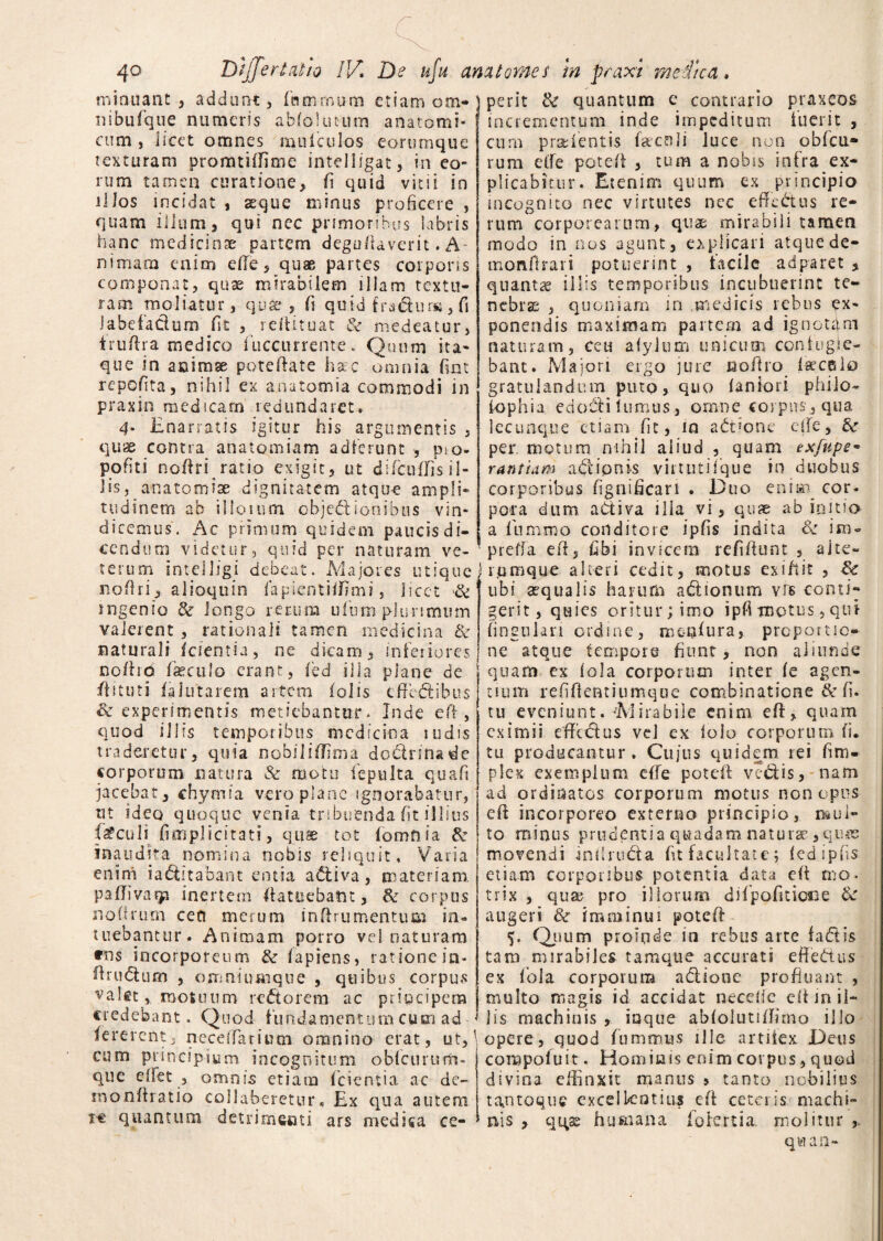 ■ irruant , addunt, fnmrnura etiam om- ) perit & quantum ibufque numeris abfolutum anatomi- incrementum inde minitant ni cum j licet omnes muiculos eorumque texturam promtiffime intelligat, in eo¬ rum tamen curatione, fi quid vitii in ilJos incidat , sque minus proficere , quam illum, qui nec primoribus labris hanc medicinae partem deguftaverit. A- nimam enim die, quae partes corporis componat, quae mirabilem illam textu¬ ram moliatur, quae , fi quid fradhma,fi Jabefa&um fit , refiituat & medeatur, trufira medico fuccurrente. Quum ita¬ que in acimse poteftate hac omnia fim repofita, nihil ex anatomia commodi in praxin medicam redundaret. 4‘ Enarratis igitur his argumentis , quae contra anatomiam adierunt , p.o* pofiti nofiri ratio exigit, ut di ficu Ilis il¬ lis, anatoni iae dignitatem atque ampli¬ tudinem ab illotum objedionibus vin¬ dicemus. Ac primum quidem paucis di¬ cendum videtur, quid per naturam ve¬ terum Intelligi debeat. Majores utique nofiri, alioquin fapientiifimi, licet 3c ingenio & longo rerum ufium pJunmmn valerent , rationali tamen medicina & naturali (cientia, ne dicam, inferiores nofird fseculo erant, (ed illa plane de ii 1 tuti ia ititarem artem (olis cffe&ibus St experimentis metiebantur * Inde efi , quod illis temporibus medicina rudis traderetur, quia nobiliffima doctrina de corporum natura & motu iepulta quafi jacebat, chymia vero plane ignorabatur, ut ideo quoque venia tribuenda fit illius loculi (implicitati, quae tot (omnia & inaudita nomina nobis reliquit, Varia enim iadtttabant entia a&iva, materiam, pafiivaqa inertem ftatuebatn, & corpus nofirum ceu merum inflmmentum in¬ tuebantur. Animam porro ve! naturam *o$ incorporeum &• lapiens, ratione ia- firu&urn , ojnniiunque , quibus corpus valet * motuum rectorem ac principem credebant. Quod fundamentum cum ad fererent, n-ecdfariutn omnino erat, ut, cum principium incognitum obfcururfi- que ellet , omnis etiam (cientia ac de- monfiratio collaberetur« Ex qua autem re quantum detrimenti ars medica cc- e contrario praxeos e impeditum inerit , cum pradentis facnli luce non obfcu* rum effe potefi , tum a nobis infra ex¬ plicabitur. Etenim quum ex principio incognito nec virtutes nec effc&us re¬ rum corporearum, quae mirabili tamen modo in nos agunt, explicari atquede- monftrari potuerint , facile adparet , quantae illis temporibus incubuerint te¬ nebrae , quoniam in medicis rebus ex¬ ponendis maximam partem ad ignotam naturam, ceu afylum uaicinn contugie- bant. Majori ergo jure fiofiro («celo gratulandum puto, quo (aniori philo- iophia edocti lumus, omne coipus, qua lecunque etiam fit, iq actione eile, St per. motum nihil aliud , quam exfupe• rantiam adionis virtutiique in duobus corporibus fignificari . Duo enim cor. pora dum aCtiva ilia vi, qusc ab initia a (iimmo conditore ipfis indita Se im= preffa efi, fibi invicem refifiunt , ait-e- rumque alteri cedit, motus exiftit , St ubi aequalis harum adtionum vis conti¬ gerit, quies oritur; imo ipfimotus,qui lingulari ordine, menlura, proportio¬ ne atque tempore fiunt, non aliunde quam ex (ola corporum inter (e agen¬ tium refifientiumque combinatione & fi. tu eveniunt. -Mirabile enim efi, quam eximii effedus vel ex lolo corporum fi. tu producantur. Cu/us quidem rei fim- plex exemplum efie potefi ve&is, nam ad ordinatos corporum motus non opus efi incorporeo externo principio, mul¬ to minus prudentia quadam naturae ,quie movendi infiruda fit facultate; (ed ipfis etiam corporibus potentia data efi n>o< trix , quar pro iliorum difpofidoiie St augeri 8t imminui potefi Quum proinde in rebus arte fadtis tam mirabiles tamque accurati efiedtus ex (ola corporum adionc profluant , multo magis id accidat neceffe efi mil¬ iis machinis , iqque ablolutifiimo ilio \ opere, quod fumrruas ille- artiiex Deus compoluit. Hominis enim corpus, quod divina effinxit manus 5 tanto nobilius tantoque excellentius efi ceteris machi¬ nis , qqse humana Iole rt i a molitur q w an-