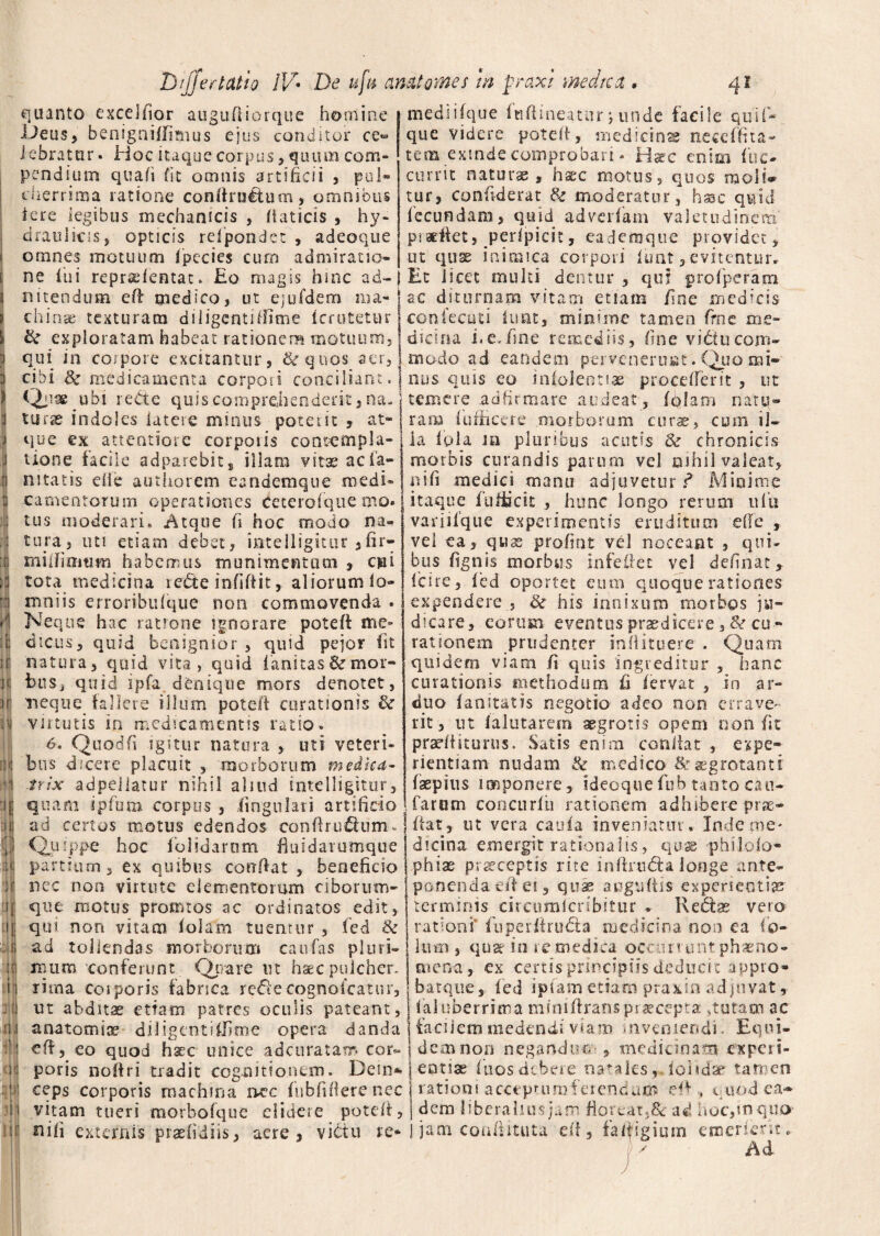quanto excelfior augu(iiorque homine JJeus, benigniffirnus ejus conditor ce¬ lebratur. Hoc itaque corpus ,qiuim com¬ pendium quali fit omnis artificii , pul¬ cherrima ratione confirultum, omnibus iere legibus mechanicis , fiaticis > hy¬ draulicis, opticis refipondec , adeoque omnes motuum ipecies cum admiratio- mediifque Iti fi i neatur *, unde facile quif* que videre potefi, medicinae neccffita- tena exinde comprobari * Hsec enim fuc- currit naturae» haec motus, quos moli* tur, confiderat de moderatur, hmc quid fecundam» quid adradam valetudinem pradiet, peripieit, eaderaque providet» ut quae inimica corpori luat, evitentur. ne ilii reprsdentat. £0 magis hinc ad-i Et licet multi dentur, qui profiperatn nitendum efi medico, ut ejufdem ma¬ china; texturam diiigcntiffime icrutetur &e exploratam habeat rationem motuum, qui in corpore excitantur, de quos aer, cibi 8c medicamenta corpori conciliant. Quae ubi re&e quis comprehenderit, na. ni u ir o 4 'fi I i < ! a 1 f H 4 f i m | ili turae indoles latere minus poterit , at¬ que ex attentiore corporis contempla¬ tione facile adparebits illam vitae acfa- nitatis elie authorem eandemque medi¬ camentorum operationes Ceterofque mo. tus moderari» Atque fi hoc modo na«* tura, uti etiam debet, intelligitur ,fir- milfimtmi habemus munimentum , cui tota medicina rette infifiit, aliorum fo- mniis erroribufque non commovenda . Neque hac ratrone ignorare potefi me¬ dicus, quid benignior , quid pejor fit natura, quid vita, quid limitas & mor¬ bus, qnid ipfa. denique mors denotet, neque fallere illum poteff curationis & virtutis in medicamentis ratio. 6. Quodfi igitur natura , uti veteri¬ bus dicere placuit , morborum medka- frix adpeiiatur nihil aliud intelligitur, quam ipfiura corpus , lingulati artificio ad certos motus edendos conftru&um. Quippe hoc folia arum fiuidarumque partium, ex quibus confiat, beneficio nec non virtute elementorum ciborum- que rootus promtos ac ordinatos edit, qui non vitam lolam tuemur , fied Se ad tollendas morborum caulas pluri* mum conferunt Qtrare ut haec pulcher, rima coiporis fabrica refilecognolcatur, ut abditae etiam patres oculis pateant, anatomice diligentififime opera danda efi, eo quod hacc unice adamatam cor~ poris nofiri tradit cognitionem. Dein* ceps corporis machina irec fnbfifierenec vitam tueri morbofque didere potefi, Mfi externis praelidiis, aere, victu re¬ ae ditor nam vitam etiam fine medicis confectui iunt, minime tamen frne me¬ dicina i.e.fime remediis, fine vidtucom¬ modo ad eandem pervenerunt. Quo mi¬ nus quis eo infolentiae procellent , ut temere adfirmare audeat, ffilam nari?» rara iufficere morborum curae, cum il¬ la fola m pluribus acutis Se chronicis morbis curandis parum vel nihil valeat» n i fi medici manu adjuvetur fi Minime itaque fiiifidcit , hunc longo rerum 11 fu variifque experimentis eruditum ede t vel ea» quas profint vel noceant , qui¬ bus lignis morbus in feli et vel delinat, lcire, fied oportet eum quoque rationes expendere , de his innixum morbos ju¬ dicare, eorum eventus praedicere ,& cu¬ rationem prudenter inlfituere . Quam quidem viam fi quis ingreditur , hanc curationis methodum fi fervat , in ar¬ duo fanitatis negotio adeo non errave¬ rit, ut 1 a luta rem aegrotis opem non fit praefiiturus. Satis enim confiat , expe¬ rientiam nudam Se medico & aegrotanti faepius imponere, ideoque fiub tanto cau- farum concurlu rationem adhibere prae- fiat, ut vera caufa inveniatur. Inde me¬ dicina emergit rationalis > quae philolo- phias praeceptis rite mfiaicta longe ante¬ ponenda e fi ei, quae augiifiis experientias terminis circumlcribitur . Re£be vero rationi' fiuperfirufita medicina non ea fio- livm , quae io re medica occurrunt phaeno¬ mena» ex certis principiis deducit appro- barque, fied iptam etiam praxin adjuvat, laiuberrima minifiransprsecepta:,tutam ac facilem medendi viam inveniendi. Equi¬ dem non negando#-, medicinam expeii- eotiae fnos debere oataks ,Hoi<dx tamen rationi acceprumferendam efi , quod ea- _ dem liberalius jam flor e at, & ad hotynquo- j jam conftituta efi, falfigium emcrier.t. Ad