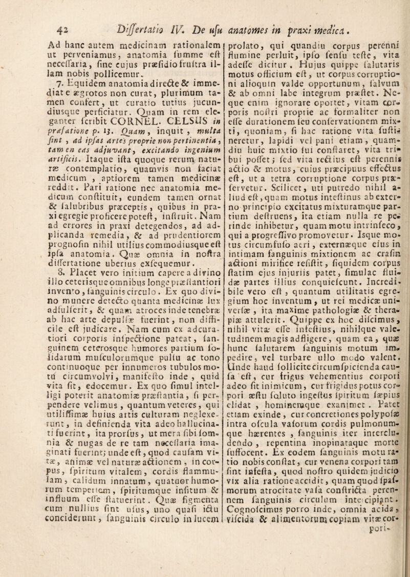 Aci hanc autem medicinam rationalem ut perveniamus, a na tomi a fumme eft occedam, fine cujus praeiidiofruftra il¬ lam nobis pollicemur. 7* Equidem anatomiadirebte& imme¬ diate aegrotos non curat, plurimum ta¬ men confert, ut curatio tutius jucun- diusque perficiatur. Quam in rem ele¬ ganter fcribit CORNEL. CELSOS in prdfdttQne p' 1$. Quam, inquit, multa fint , ad ipfas artes proprie non pertinentia > tamen eas adjuvant, excitando ingenium artificis. Itaque ifia quoque rerum natu¬ ras contemplatio, quamvis non faciat medicum , aptiorem tamen medicinae reddit. Pari ratione nec anatomia me¬ dicum conftituit, eundem tamen ornat & laltibribus praeceptis , quibus in pra- xi egregie proficere potefi, infiruit. Nam ad errores in praxi detegendos, ad ad- plicanda remedia, & ad prudentiorem prognofin nihil utilius commodiusque eft Ipfa anatomia. Quae omnia in ncftra dilfertatione uberius exfequemur. 8. Placet vero initium capere a divino i 11 o ceterisque omnibus longe praeHantfori invento, fanguinis circulo. Ex quo divi¬ no munere dete&o quanta medicina lus adfuiferit, & quam atroces inde tenebrae ab hac arte depulfae fuerint, non diffi¬ cile ^efi judicare. Nam cum cx ad cura¬ tiori corporis infpe&ione pateat, lan- guinem ceterosque humores panium l’o- iidarum mufculortimque puliu ac tono continuoque per innumeros tubulos mo¬ tu circumvolvi, manifefto inde, quid vita fit, edocemur. Ex quo fimui intel- iigi poterit anatomise praedantia, fi per¬ pendere velimus, quantum veteres, qui utiliUimae huius artis culturam neglexe¬ runt, in definienda vita adeohallueina- ti fuerint, ita prorfus, ut mera libi lom« nia & nugas de re tam n&cellaria ima¬ ginati fuerint; unde eft, quod caufam vi¬ ta?, anima: vel naturae asionem , in cor¬ pus, fpiritum vitalem, cordis flammu¬ lam, calidum innatum, quatoor humo¬ rum tempenem, fpiritumque iniitum & inftuum effe Patuerint. Quae figmenta cum nullius fint ufus, uno quali i&u conciderunt, fanguinis circulo in lucem prolato, qui quandiu corpus perenni flumine perluit, ipfo fenfu tefte, vita adelfe dicitur . Hujus quippe faJutaris motus officium eft, ut corpus corruptio¬ ni alioquin valde opportunum, falvum & ab omni labe integrum praedet. Ne¬ que enim ignorare oportet, vitam cpr=> poris noftri proprie ac formaliter non elfe durationem leu conlervationem mix¬ ti, quoniam, fi hac ratione vita fuftte neretur, lapidi vel pani etiam , quam- diu huic mixtio lui conflaret, vita tri* bui poffet; fed vita re£tius eft perennis abtio fk motus, cuius praecipuus effe&us elf, ut a tetra corruptione corpus prae- fervetur. Scilicet, uti putredo nihil a- liud eft, quam motus inteftinus ab exter¬ no principio excitatus mixturamque par¬ tium deftruens, ita etiam nulla re pe» rinde inhibetur, quam motu intnnfeco, qui a progreffivo promovetur. Jsque mo¬ tus circumfufb aeri, externsque eius in intimam fanguinis mixtionem ac crafia adioni mirifice refiftit, fiquidem corpus ftatim ejus injuriis patet, fimulac flui» dx partes illius conquiefcunt. IncredN bile vero eft , quantum utilitatis egre¬ gium hoc inventum, ut rei medicae uni- verfse , ita maxime pathclogise & thera¬ pia attulerit. Quippe ex hoc difcimus, nihil vitae effe infeftius, nihilque vale¬ tudinem magis adfligere, quam ca , quae hunc lalutarem fanguinis motum im* pedite, vel turbare ullo modo valent. Unde haud follicitecircumfpidenda cau- fa eff, cur frigus vehementius corpori adeo fit inimicum, cur frigidus potus cor¬ pori sed 11 faluto ingeftus Ipiritum Impius elidat , homineraque exanimet . Patet etiam exinde, cur concretiones polypofss intra ofcula vaforum cordis pulmonum- que haerentes , fanguinis iter interclu¬ dendo , repentina inopinataque morte fufFocent. Ex eodem fanguinis motu ra¬ tio nobis confiat, cur venena corpori tam fint iafefia, quod nofiro quidem judicio vix alia ratione accidit, quam quod fjpaf- morum atrocitate vafa conftri&a peren¬ nem fanguinis circulum inte cipijint. Cognofcimus porro inde, omnia acida, yifeida & alimentorum copiam vitae cor- poti-