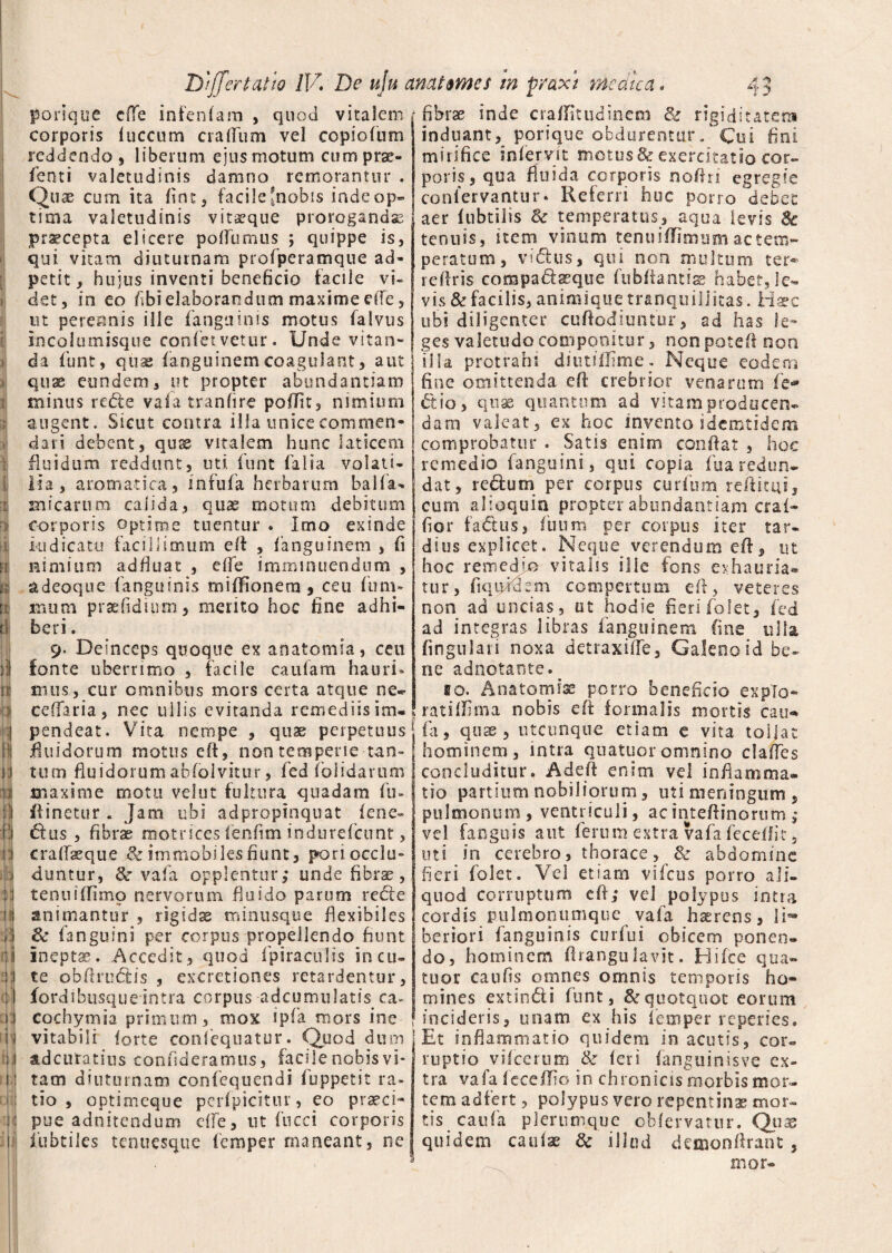porique cfle infenlam , quod vitalem corporis luccum crafium vel copidum reddendo , liberum ejus motum cum prse- fenti valetudinis damno remorantur . Quae cum ita line, facile [nobis inde op¬ tima valetudinis vitseque prorogandas pr^cepta elicere polfumus ; quippe is, qui vitam diuturnam profperamque ad- petit, hujus inventi beneficio facile vi¬ det, in eo fibi elaborandum maxime dfe, ut perennis ille fanguinis motus falvus incolumisque confervetur. Unde vitan¬ da funt, quae fanguinemcoagulant, aut quae eundem, ut propter abundantiam minus refte vafa tranfire pofiit, nimium augent. Sicut contra illa unice commen¬ dari debent, quae vitalem hunc laticem fluidum reddunt, uti funt falia volati¬ lia , aromatica, infufa herbarum balla- micarum calida, quae motum debitum corporis optime tuentur . Imo exinde kidicatu facillimum efi: , fanguinem , fi nimium adfiuat , elfe imminuendum , adeoque fanguinis milfionera , ceu fum- mum praefidium, merito hoc fine adhi¬ beri . 9. Deinceps quoque ex anatomia, ceu fonte uberrimo , facile caufam hauri¬ mus, cur omnibus mors certa atque ne* cellaria, nec ullis evitanda remediis im¬ pendeat. Vita nempe , quae perpetuus' fluidorum motus eft, non temperie tan¬ tum fluidorum abfolvitur, fed fo fidarum maxime motu velut fultura quadam fu- fiinetur . Jam ubi adpropinquat fene- dus , fibrae motrices fcnfim indurelcunt, cralfaeque & immobiles fiunt, poriocclu» dantur, & vafa opplentur; unde fibrae, tenti it fimo nervorum fluido parum recte animantur , rigida minusque flexibiles & fanguini per corpus propellendo fiunt ineptae. Accedit, quod fpiraculis incu¬ te obftrudtis , excretiones retardentur, fordibusqueintra corpus adcumulatis ca- cochymia primum, mox ipfa mors ine fibrae inde cra/Iitudinem 8c rigiditatem induant, porique obdurentur / Cui fini mirifice infervit motus & exercitatio cor¬ poris, qua fluida corporis nofin egregie coniervantur» Referri huc pono debet aer lubtilis & temperatus, aqua levis Sc tenuis, item vinum tenuiflimum ac tem¬ peratum, vidfcus, qui non multum ter® rettris corapadseque fu bitant is habet, le¬ vis & facilis, animique tranquillitas. Haec ubi diligenter cuftodiuntur, ad has le¬ ges valetudo componitur, non potefi non illa protrahi diutifiime. Neque eodem fine omittenda efi crebrior venarum fie® dio, quae quantum ad vitam producen¬ dam valeat, ex hoc invento 1 demtidem comprobatur . Satis enim confiat , hoc remedio fanguini, qui copia iua redun¬ dat, rebtum per corpus curium reftitui, cum alloquia propter abundantiam craf- fior fadtus, fuum per corpus iter tar¬ dius explicet. Neque verendum efi, ut hoc remedio vitalis ille fons exhauria¬ tur, fiqiphkm compertum efi, veteres non ad uncias, ut hodie fieri folet, fed ad integras libras fanguinem fine ulla lingulari noxa detraxilTe, Galeno id be¬ ne adnotante.^ fio. Anatomise porro beneficio explo¬ rati fiiina nobis efi: formalis mortis cau® fa, quse , utcunque etiam e vita tollat hominem, intra quatuoromnino clalTes concluditur. A de It enim vd infiamma- tio partium nobiliorum, uti meningum , pulmonum , ventriculi, acintefiinorum ; vd fanguis aut ferum extra vafa fecellit, uti in cerebro, thorace, 8c abdomine fieri folet. Vd etiam vifcus porro ali¬ quod corruptum efi; vd polypus intra cordis pulmonumque vafa hasrcns, li- beriori fanguinis curfui obicem ponen¬ do, hominem firanguJavit. Hifce qua¬ tuor caufis omnes omnis teoiporis ho¬ mines extindi funt, & quotquot eorum incideris, unam ex his fem per re penes i' vitabili forte confequatur. Quod dum! Et inflammatio quidem in acutis, cor- adeuratius confideramus, facile nobis vi* ruptio vilcerum & fer i fanguinisve ex- tam diuturnam confequendi fuppetit ra- tra vafa feceflio in chronicis morbismor- tio , optimeque perfpicitur, eo praeci- tem adfert, polypus vero repentinae mor- pue adnitendum elfe, ut fucci corporis tis caufa plerumque obfervatur. Quae iubtiles tenuesque femper maneant, ne quidem caulae 8c illud detoonfirant, * mor-