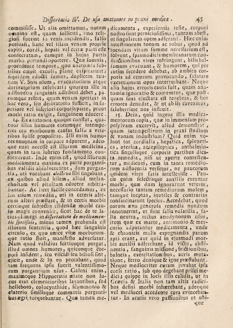 eoramifuTe. Ut alia omittamus, notum omnino ed, quam (oiliciti, imo reli- giofi fuerint ia venis incidendis, falfo periuaft, hanc vel iliain venam proprie capiti, cordi, hepati vel certae parti ede con(ceratam, eamque in hujus partis morbo pertundi oportere. Quae fomnia, procedente tempore, quo a nato mia (ub- tilius coepit excoli, plane edpirarunt; fi quidem edo&i fumus, duplicem tan- tum V. Snrs illum , evacuatorium atque derivatprium celebrari; quqrurn ille in adfluerftia (anguinis adhiberi .debet, pa- cinnque refeu, quam venam aperias: in hoc vero, feu derivatorio fufficit, in fu* periore vel inferiori corporis parte, prout morbi ratio exigit, fanguinem educere . H- Ex anatomia quoque condat, qua- tuor illos humores eorumque intempe¬ ries ceu morborum caufas fallo a vete¬ ribus fu i de propofitas. Illi enim humo¬ res nusquam in corpore adparent, adeo* que ruat necedb elt illorum medicina, quam in tam lubrico fundamento con-* itituerunt. Inde enim ed, quod illorum medicamenta maxima ex parte purganti¬ bus validis abfolverentur, dum purgan¬ tia, uti vocabant alettiva fthi lingebant, -ex quibus aliud bilem, aliud melan¬ choliam vel pituitam educere arbitra¬ bantur. Ac licet facile concedamus, ex his etiam remediis, uti in ceteris alte¬ rum alteri praedare, & m certis morbis certisque fuhjedis elidenda morbi cau« •isb magis convenire, deut hac de re la¬ tius ohm egi in differtattine de medicamen tis fpecificis, minus tamen probanda ed illorum lententia, quod haec (anguinis circulo, ex quo unice vitas morborum- que ratio fluit, manifedo adverfatur. Nam quod validius fortiusque purgat, illud omnes humores, quicunque cor¬ pori infident, feu vifeidi feu biliofl fint, ejicit, unde 8c in eo peccabant, quod tam frequens ipfis fuerit valentiffimo- rum purgantium ufus . Galeni enim, maximeque Hippocratis aetate non lo¬ cus erat dementioribus laxantibus, (ed helleboro, colocynthide, fcammonio & claterio flmilisque commatis purganti¬ bus aegri, torquebamur. Quae tamen me¬ dicamenta , experientia tede, corpori nodro ifunt pemiciofiflima, tantum abed, ut lingularem opem adferant. Haec enim intedmorum tonum ac robur, quod ad tuendam vitam fumme necedarium ed, folvunt, fpasmodicis membranarum con- druShonibus vires infringunt, bilisbaI- famum evacuant, & humorem, qui per cutim lecedere debebat, ab ambitu cor¬ poris ad centrum provocando, falutare excrectontim opus interturbant. Neque alia hujus erroris caula fuit, quam ana- t o m i x ignoratio & contemtus, quae poft- quam fuas e.ludata ed tenebras, & hos errores denudat, & ut ab iis caveamus3 (aluberrime nos indruit. Dein, quid ingens illa medica¬ mentorum copia, quse in Smm-enlam pro- pefylvam excrevit, aliud deniondrat , quam intempedivum in praxi dudiurn & vanam indudriam? Quid enim vo¬ lunt tot cordialia , hepatica, fpleneti- ca , uterina, antepileptica , anthelmin- tica flngulisque corporis partibus dica¬ ta remedia, nifi ut aperte comeden¬ tur , medicum, cum in tanta remedio¬ rum adfluentia yerfetur, ne paucorum quidem vires fatis intellexide . Pau¬ cis enim feie£lisque auxiliis curantur morbi, qus dum ignorarunt veterem , nece(Tario tantam remediorum molem $ tamque ineptas, inutiles & contrarias confarcinarunt fpecies. Accedebat, quod eorum aevo generola remedia nondum innotuerint, ut funt faliavolatilia, fa* lia neutra, redtus anodynorum ufbs, item quas ex marte, antimonio & mer¬ curio ad parantur medicamenta , unde <k chronicis malis expugnandis parum apti erant, aut quid in ejusmodi mor¬ bis auxilii adferebant, id vidu,- abdi- nentia , fanguinis mi (fio ne ,4ridionibus, balneis, exercitationibus, aeris muta¬ tione, ferro denique & igne praedabant. Neque mediocriter caram juvabat ipfa coeli ratio, iub quo degebant prifei me¬ dici; quippe in locis illis calidis, ut in Graecia & Italia non tam altis radici¬ bus defixi morbi inhaerebant, adeoque vel mediocri accedente cura evincebam» tur. In acutis vero paffionibus ut ubi¬ que