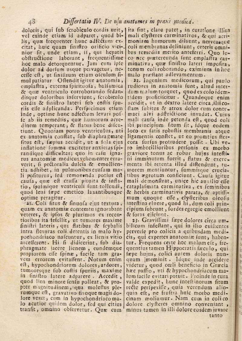 doloris, qui fub fcrobiculo cordis urit, vel exinde etiam id adparet, quod bi¬ lis, quae frequenter hunc adfe&urn ex¬ citat, huic quam finiflro orificio vici-, nior fit, unde etiam, ii, qui hepatis obfhudione laborant , frequenti (Time hoc malo detorquentur. Jam cum ip(e dolor ad dorlum usque pervagetur, ne¬ ce (Te cfl5 ut finiiirurn etiam ofculum fi- raul patiatur Ofiendit igitur anatqmia , cmplaflra, externa fpirituofa , ballaruica & quse ventriculo corroborando fiedan- disque doloribus inierviunt, fcrobiculo cordis & finiflro lateri fnb coflis fpu- riis dfe adolicanda. Perfpicimus etiam inde , optime hunc adfecfium levari pof* (e ab iis remediis, quse humorum acre¬ dinem temperant, & flatus bene difeu- tiunt. Quoniam porro ventriculus, uti ex anatomia conflat, fub diaphragmate fitus eA, faepius accidit, ut a (ola ejus inflatione fumma excitetur anxietas fpi- randique difficultas; quo in cafu igna¬ rus anatomia medicus vehementer erra¬ verit, fi pectoralia dulcia 8e emollien¬ tia adhibet, in pulmonibuscaiifam ma¬ li politurus, (ed removtnda potius efl caufa, quae efl crafla pituita & infla¬ tio, (palmique ventriculi funt tollendi, quod leni farpe emetico laxantibusque optime peragitur. ii. Coli (itus 8e finuofa ejus textura, quam ex anatomiae contemtu ignorabant veteres, & ipfos & plurimos ex recen* tioribus ita fefellit, ut tumores maxime finiflri lateris , qui flatibus de fcybalis intra flexuras coli detentis in malo hy¬ pochondriaco nafcuntur, ex lienis vitio arcdferent. Hi fi didicerint, fub dia» phragmate jacere lienem , eundemque propiorem e(fe fpinse , facile tam gra¬ vem errorem evitaflent. Notum enim efl, hypochondriorum dolores, ardores, tumoresque fub coflis fptiriis, maxime in finiflro latere adparere . Accedit , quod lien minore fenfu polleat, de pro¬ pter magnitudinem, qua moleflus ple¬ rumque efl, gravativo (ixoque magis do¬ lore vexet, cum in hypochondriaco ma¬ lo acutior quidem dolor, fed qui citius tranfiit, omnino obiervetur. Qus cum ita fint, clare patet, in curatione illius mali clyfleres carminativos, &rqui acri¬ moniam humorum diluunt, nerveaeque coli membranas definiunt, ceteris omni¬ bus remediis merito anteferri. Quo lo¬ co nec praetereunda fune emplaflra car- minativa, quse finiflro lateri impofita, tonum coli roborando, eximium inhoc malo pradiant adievamentum . 22. Ingenium medicorum, qui paulo rudiores in anatomia funt, aliud inter¬ dum malum torquet, quod excolo idem- tidem profici icitur . Quandoque enim accidit, ut in dextro latere circa «ilii co¬ dam (ubitus de atrox dolor cum conte» maci alvi adftri&ione invadat. Cujus mali caufa inde petenda efl, quod coli ibi principium fitum (it, idque eodem ioco ex Catis robuflis membranis atque ligamentis conflet, ut eo promtius fler- cora furfus protrudere poffit . Ubi ve¬ ro imbecillioribus perfonis ex morbo graviore tonus ac robur hujus intefli* ni imminutum fuerit , flatus 8e excre¬ menta ibi retenta illud diftendunt, tu¬ morem mentiuntur, fummisque crucia¬ tibus aegrotum conficiunt. Caufa igitur mali demonflrat, unice hic auxilio die cataplafmata carminativa , ex feminibus & herbis carminativis parata, de aptiffi- mum quoque efle , clyfleribus oleofis mteftina eluere,quod hi,dum coii prin¬ cipium fubeunt, fordes egregie emolliunt & foras ejiciunt. 2j. Graviffimi faepe dolores circa um¬ bilicum infeflant, qui in ilio exiflentes perverle pro colicis a quibusdam medi¬ cis, qui expertes anatomifg lunt, haben¬ tur. Frequens certe hoc malum eft, fre¬ quentius tamen Hippocratis faecufo, qui (aepe hujus, colici autem doloris nun^ quam [meminit . Idque inde accidere videtur, quod coeli beneficio in Gr^cia haec paffio , uti 8e hypochondriacum ma- lumfacile evitari potuit. Proinde in cura valde expedit, hunc inteflinorum fitum re&e peifpexifTe, quia verendum a 1 io- quin eft, ne fruftra huic morbo medi¬ cinam moliamur. Nani cum in colico dolore clyfleres omnino conveniant , minus tamen in illi dolore eosdem juvare tanto