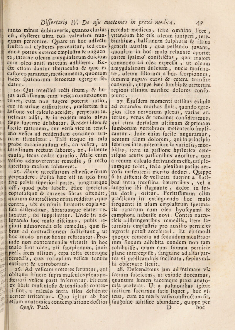 1 i s U tanto minus dubitaveris,quantoclarius eft, clyftercs ultra coli valvulam nun¬ quam pervenire. Quare in hoc adfeCiu iruftra ad clyfteres pervenitur, fied con¬ ducit potius externe empiaftra & unguen ta, interne oleum amygdalarum dulcium cum oleo ani fi mixtum adhibere. Re- de etiam dantur theriacalia de quse ex caftoreo parantur, medicamenta, quoniam hilce lpalmorum ferocitas egregie ie- 1 datur. 24* Qui inteftini redi fitum, & hu¬ jus ardiffimam cum vefica connexioflem tenet, eum non fugere poterit ratio, eur in urinae difficultate 9 praslertim fi a fefione vel calculo accidit, perpetuus te» nelmus adfit, & in eodem malo alvus faepe luperne delabatur. Reddet idem & facile rationem, cur verfa vice in tsneR iho vefica ad reddendam continuo un- nam fiimuletur . Tali itaque in cafu probe examinandum eft, an vefica, an if i t* ii i* : inteftmum redum laboret, ne, fallente caufa, fecus cedat curatio. Male enim veficas admoverentur remedia , fi redo i inteftino malum inhaereret 25. /Eque neceiTarium eft veficae fitum 3 perpendere. Pofita haec eft in ipfio finu ' five pelvis 1’uperiori parte, jungiturque recedat medicus, i cire omnino licet , vitandum hic ede oleum juniperi, tere¬ binthinae, balfamutn fulphuns de illius generis auxilia , quae pellendo juvant, quoniam in hoc malo relaxare oportet partes fpafmo' conftiideas , quo majori commodo ad olea exprefta , ut oleum amygdalarum dulcium , nucis moecha¬ tae, oleum liliorum albor, fcorpionum, feminis papav. carvi de cetera tr an fi re convenit, quippe h%c lumbis & ureterum regioni illinita mirifice dolores confo- piunt. 27. Ejufidem momenti utilitas exinde ad curandos morbos fi u it, quando egre¬ gios illos nervorum plexus, varias ar¬ terias, venas de tendines eonfideramus, qui circa dorlalem ultimam & primam, lumborum vertebram mefenterio impii - cantur . Inde enim facile auguramur , acutum illum dolorem, qui in principio febrium intermitentium in variolis, mor¬ billis, iteni in pafllone hyfterica cete» rifique acutis paffionibus adoritur, non a renum calculo derivandum eflfe, uti ple¬ rumque (olet, leda plexibus potius ner- vofis mefienterii merito deduci. Quippe fi hi diftenti & vellicati fuerint a flati¬ bus intra inteftina haerentibus , vel a i - r * ^ i-o -*> ;-. - --- i * - — - ■(1 oftfi, quod pubi fiubeft. Haec lpeciofas Hangaine ibi ftagnante , dolor in fpi * /* r r* 1 /1 '? * 1 r* *. ® - of'S :\i \w j copiolafque & carneas fibras oftendit, | quarum contradione urina redditur ,quae contra, ubi ex nimia humoris copia ve* 3 fica diftenditur, fibrarumque elater re- laxatur , ibi fupprimitur. Unde in ad- rxih levando hoc malo dificimus , pubis re- ji.tigioni admovenda efte remedia, quas fi- ie!).libras ad contradionem follicitant ^ ut ic hoc modo urinae fluxus reftituatur. Pro¬ bi inde non contemnendae virtutis in hoc 41 malo fimt olea, uti fcorpionum, juni- ■ peri, item allium , cepa tofta ceteraque remedia, quae coilapliim veficae tonum ii excitant 8e corroborant. 26. Ad veficam ureteres feruntur, qui \ fi obliquo itinere fiupra muficulos pfoas po« fieri ori veficae parti inferuntur. Hi cum lex fibris muficulofis &tendin-ofiscontex¬ ti fint, a calculo intra illos defidente Sere '0\ lCBt iit®* m n acriter irritantur. Quo igitur ab hac na dorfi , oritur. Peritiflimum olim pradicum in extinguendo hoc malo frequenti in uftim emplaftrum fip e rena¬ tis ranarum cum oleo hyofcyami fk camphora habuifife novi. Contra narco¬ ticis adftringentibus remediis, item fa- turninis emplaftris pro auxilio pernicies ^grotis poteft accelerari . Et ejufimodt quoque remedia ad fiedandum menftruo- rum fluxum adhibita eundem non tam cohibuiffe, quam cum fiumma pernicie plane intereepiffe, fanguine ad alias par¬ tes vi medicaminis inclinata ,faepiusmi¬ hi obfervarc licuit, 28. Defcendimus jam ad intimam vi e ficerum fabricam, ut exinde doceamus, quantum lumen facemque praxi anato- m[a praeferat. Ut a pulmonibus igitur initium faciamus fatis liquet , hoc vi- ficus, cum ex meris vafisconftrudum fit. # -*— *<» O — ;— --* - . -~ ~ v. ww— — - • v etiam anatomica contemplatione dedior fanguine mirifice abundare, quippe per Opufc, Tatb. D hoc