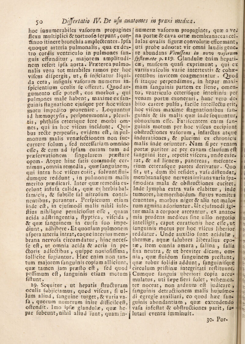 hoc innumerabiles vaforum propagines flexu multiplici & tortuofo lerpunt 3con¬ tinuo itinere bronchia ampledentes. Ipfa quoque arteria pulmonalis, qua ex dex¬ tro cordis ventriculo in pulmones (an¬ guis effunditur , majorem amplitudi¬ nem refert ipfa aorta. Praeterea pulmo¬ nalis vena tot mirabiles ramos per hoc vifcas difpergit, ut, fi injiciatur liqui* da cera, infignis vaforum numerus in- fpicientium oculis fe offerat. Quod ar¬ gumento effe poteff, eos morbos , qui pulmones male habent, maxime ex fan¬ guinis ftagnarione ejufq.ue per hocvifcus motu impedito provenire , Loquuntur id hsemoptyfis, peripneumonia, pleuri¬ tis, phthifis ceterique fere^ morbi om¬ nes, qui in hoc vifcus incidunt. Qui¬ bus rede perpenfis, evidens eff, in pul¬ monum malis venaffedionem non ftic- currere Polum , fed neceffariam omnino effe, & cum ad ipfam curam tum ad praefervationcm Angularem praeffare opem- Atque hinc fatis commode cer 'numere vaforuna propagines, quae ave; na portse & cava ortae membranaceas cel¬ lulas ovalis figurae convolutae efformant, uti probe adnotat vir omni laudis gene¬ re abundans Vieujjens in novo vaforum fyflemdte p.ti9- Glandulae enim hepati¬ cae, mufcum quafi exprimunt , qui ex variisvafculis varie intertextis & cohae¬ rentibus invicem coagmentatur . Q od fi itaque perpendimus, in hepar maxi¬ mam fanguinis partem ex liene, omen¬ to, ventriculo ceterifque inteffinis per venam portse exonerari, hanc vero de¬ bito carere pulfu , facile intciledu erit, hoc vifcus maxime ffagnationibus fan¬ guinis Se iis malis quze indefequuntur, obnoxium effe. Fati Icentem enim fan¬ guinis motum per hoc vifcus excipiunt obffrudion.es vaforum , infardus atque indurationes, plurimi ex chronicis malis inde oriuntur. Nam fi per venam portae pariter ac per cavam clau fumeft (anguini iter, repetit vifcera, unde exie¬ rat, &■ ad lienem, pancreas, me/ente» nimus,omnia remedia, qua; fanguinem,! rium ceterafque partes derivatur. Quo qui intra hoc vifcirs coiit, folvuntflui-j fit, ut, dum ibi refidet, vafa diffendat, dumque reddunt , in pulmonum malis merito praedicari. Inter quae remedia ex celunt infufa calida, quae ex herbis baL famicis, & fubtile fal nitrofum conti¬ nentibus, parantur. Pcrfpicuum etiam inde eff, in ejufmodi malis nihil infe- flius nihilque perniciofius effe , quam acida adffringentia, ffyptica, vifcida , Sr quae fanguinem in cur fu (uo impe¬ diunt , adhibere. Et quoniam pulmonem afpera arteria intrat,eaque interius mem¬ brana nervofa circumdatur, hincnecef- fe eff, ut omnia acida & acria in pe¬ ctoris adfedibus , quippe noxlofiffima, foi 1 icite fugiantur. Flaec enim non tan¬ tum majorem fanguinis copiam alliciunt, quae tamen jam praeffo eff , fed quod peffimum eff, (anguinis etiam motum fidunt. 2.9. Sequitur , ut hepatis ffrudnram oculis fubjiciamus, quod vifcus, fi ul¬ lum aliud, fanguine turget ,& varia va- la , quorum numerum inire diffkileeff, offendit. Imo ipfae glandulae, quae he- membranafque nerveas irritans varia fpa- (modica mala 3c obffrudiones excitet. Inde lympha extra vafa elabitur , inde tumores, haemorrhoidum fluxus vomitus Cruentus, morbus niger & alia tot malo® rum agmina adoriuntur. Ut ejufmodi.igi¬ tur mala a corpore arceantur, ex anato- mia prudens medicus fine ullo negotio intelligit, caput curationis hoc effe,ut (anguinis itiGtus per hoc vifcus liberior reddatur. Unde auxilio funt acidulae , thermae, aquae (alubres liberalius epo¬ tae, item omnia amara, falina , falla fixa neutra, & ut breviter dicam, om¬ nia, quas fluidum fanguinem preffant, quae robur (olidis addunt, fanguinifque circulum pnffinae integritati reffituunt* Cumque (anguis uberiori copia accu¬ mulatus, uti (sepe fieri Colet, vehemen¬ ter noceat, non arduum eff judicare , fanguinis detradionem malis hujufmo- di egregie auxiliari, co quod ha?c fan¬ guinis abundantiam , quae extendendo vafa infeffat & obffrudiones parit, fa- ( . » • . • par fubeunt, nihil aliud Tunt, quam in- j lutari eventu imminuit 30. For- pi m «l Jit II 4 r d § h