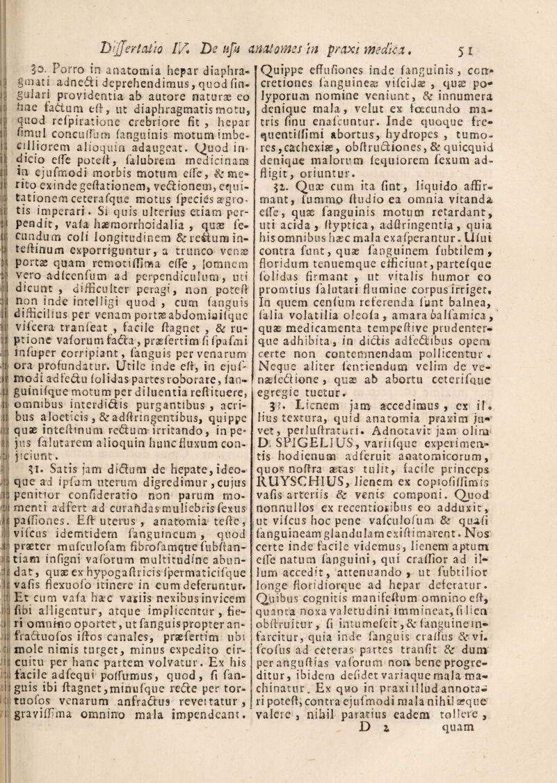 §o. Porro in anatomia hepar diaphra* gjnati adnexi deprehendimus, quod (in- guiari providentia ab autore naturas eo hae fadtum efi, ut diaphragmatis motu, quod refpiratione crebriore fit , hepar fimul conciiffum (anguinis motum imbe¬ cilliorem alioquin adaugeat. Quod Ir** dicio effe poteft, falubrera medicinam in ejufmodi morbis motum e(fe, & me* ritq exinde geflationem, vednonem, equi¬ tationem ceterafque motus fpecies agro* tis imperari. Si quis ulterius etiam per¬ pendit, vala hasmorrhoidalia , quas fe¬ cundum coli longitudinem &reftiimin- teilinum exporriguntur, a trunco venae portas quam remotidlma e(Fe , fomncm vero adlcenfum ad perpendiculum, uti dicunt , difficulter peragi, non potcfi non inde intelligi quod , cum (anguis difficil ius per venam portjeabdomsaifque vifcera tranfeat , facile fiagnet , 6e ru¬ ptione vaforum fa&a, prasfertim fi fpafmi infuper corripiant, fanguis per venarum ora profundatur. Utile inde efi, in ejuf- modi adfedm (olidas partes roborare, fan- guinifque motum per diluentia refiituere, omnibus interdicis purgantibus , acri¬ bus aloeticis,&adflringentibus, quippe quas inteftinum redum irritando, in pe* jus falutarem alioquin huncfiuxum con¬ jiciunt. U* Satis jam diCum de hepate, ideo- que ad i pfum uterum digredimur, cujus penitior confideratio non parum mo¬ menti adfert ad curandas muliebris fextis paffiones. Ed uterus , anatomia tefie, viicus idemtidem (anguineum, quod praeter mufculofam fibrofamqtie fubfian- tiam infigni vaforum multitudine abun¬ dat , quas ex hypogafiricis (permaticifque vafis fiexuofo itinere in eum deferuntur. Et cum vala haec vatiis nexibus invicem fibi alligentur, atque implicentur , fie¬ ri omnino oportet, ut fanguis propter an- fradtuofos illos canales, prae fert irn ubi mole nimis turget, minus expedito cir¬ cuitu per hanc partem volvatur. Ex his facile adfequi potfumus, quod, fi fan¬ guis ibi ftagnet,minu('que re Ce per tor- tuofos venarum anfra&us revettatur, grayiffima omnino mala impendeant. Quippe effufiones inde fanguinis, corr* cretiones (anguinea* vi(cidse , quae po¬ lyporum nomine veniunt, & innumera denique rnala, velat ex fcecunda ma¬ tris finu enafeuntur. Inde quoque fre- quentiflimi abortus, hydropes , tumo¬ res ,cachexiae, obflrucliooes, & quicquid denique malorum (equiorem fexum ad- fligit, oriuntur. $1. Quas cum ita fint, liquido affir¬ mant, iiimmo (ludio ea omnia vitanda e (Te, quas fanguinis rnotum retardant, uti acida, (iyptica, adfiringentia, quia his omnibus haec mala exafperantur. U(ui contra funt, quae fanguinem fubtilem , floridum tenuemque efficiunt,partefque (olidas firmant , ut vitalis humor eo pronatius falutari flumine corpus irriger, Io quem cenfum referenda funt balnea, (alia volatilia oleofa, amara balfamica , quas medicamenta tempeftive p rudent er¬ que adhibita, in dictis adfedhbus opem certe non contemnendam pollicentur * Neque aliter ientiendum velim de ve- naefedione , quae ab abortu ceterifque egregie tuetur. . 3?. Lienem jam- accedimus , ex i!« lius textura, quid anatomia praxim ju¬ vet, perlulfraturi. Adnotavit jam olira D. SPIGELIUS, variifque experimen¬ tis hodienuai adferuic anatomicorum, quos noflra aetas tulit, facile princeps RUYSCH1US, lienem ex copiofiffimis vafis arteriis & venis componi. Quod nonnullos ex recentioribus eo adduxit, ut vifcus hoc pene vafculoftira & qmafi (anguineamglandulamexilii ovarent. Nos certe inde facile videmus, lienem aptum effe natum fanguini, qui craffior ad il¬ lum accedit, attenuando , ut fubtilior longe fioddiorque ad hepar deferatur. Quibus cognitis manifeflum omnino efi, quanta noxa valetudini immineat, (i lien obffmitur, fi intumefeit >&(anguinein¬ farcitur, quia inde (anguis cralfus vi. fcofus ad ceteras partes tranfit de dum perangufiias vaforum noa bene progre¬ ditur, ibidem defidet variaque mala ma« chinatur. Ex quo in praxi illud annota¬ ri potefi, contra ejufmodi mala nihil seque valere , nihil paratius eadem tollere , D z quam