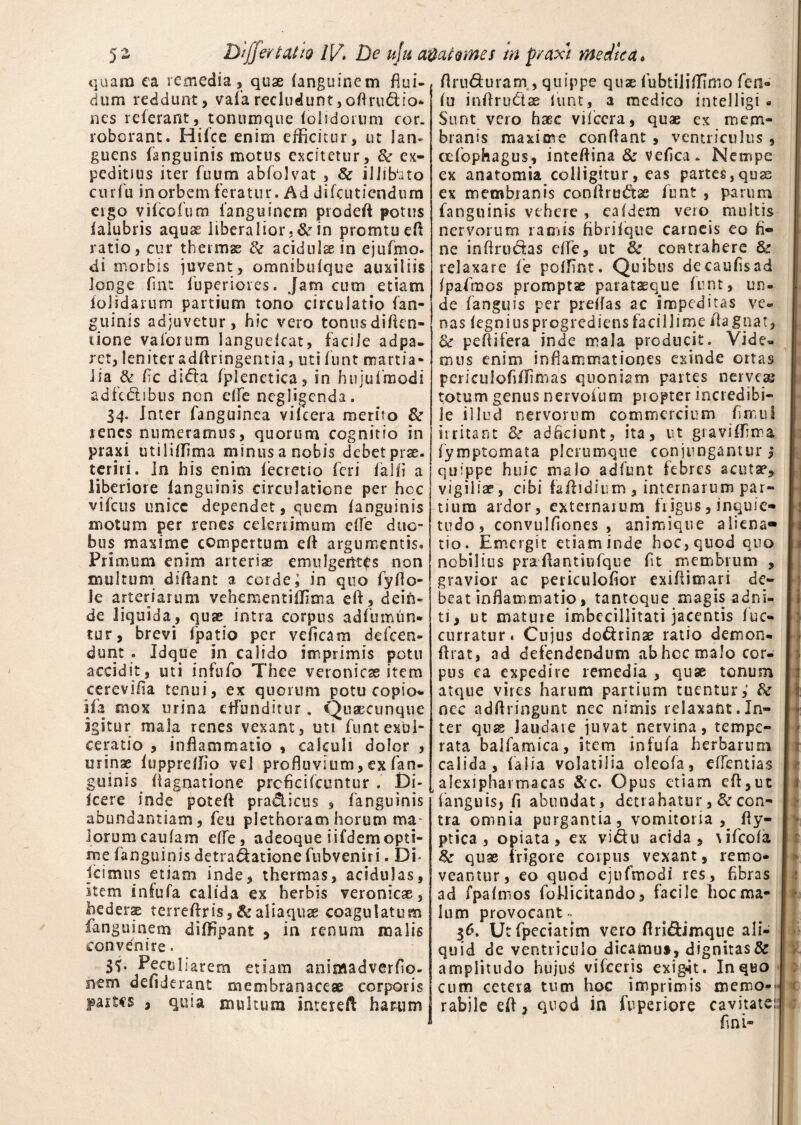 quam ea remedia, quae (anguinem flui¬ dum recidunt, vafa recludunt, oftru&io* nes referant, tonnmque (olidorum cor¬ roborant. Hifce enim efficitur, ut lan¬ guens (anguinis motus excitetur, & ex¬ peditius iter fuum abfolvat , 8c illibato cui iu in orbem feratur. Ad difcutiendum ergo vifcofum Ianguinem prodefl potus (aiubris aquas liberalior. de in promtueft ratio, cur thermae & acidulaein ejufmo. di morbis juvent, omnibulque auxiliis longe (int fuperioies. Jam cum etiam (olidarum partium tono circulatio (an¬ guinis adjuvetur, hic vero tonus diftcn- cione vaforum languelcat, facile adpa- ret, leniter adflringentia, uti (unt martia- lia & Ac didta (plenetica, in hujufraodi adfc&sbus non dfe negligenda. 34. Inter fanguinea vilcera merito &r renes numeramus, quorum cognitio in praxi utiliflima minus a nobis debet prae, tcriri. In his enim (ecretio feri (alfl a liberiore (anguinis circulatione per hoc vifcus unice dependet, quem (anguinis motum per renes celerrimum e(Te duo¬ bus maxime compertum efl argumentis. Primum enim arteriae emulgentes non multum didant a cordei in quo fyflo- Je arteriarum vehementiflima eft, dein¬ de liquida, quae intra corpus adfumun- tur, brevi fpatio per vefleam defeen- dunt . Jdque in calido imprimis potu accidit, uti infnfo Thee veronicas item cerevifia tenui, ex quorum potu copio- ifa mox urina effunditur. Quaecunque igitur mala renes vexant, uti funt exul¬ ceratio , inflammatio , calculi dolor , urinae (uppreflio vel profluvium,exfan¬ guinis Aagnatione prcficilcuntur . Di- icere inde potefl pradicus , fanguinis abundantiam, feu plethoramhorum ma¬ lorum caulain efle, adeoque iifdemopti¬ me fanguinis detradationefubveniri. Di* icimus etiam inde, thermas, acidulas, item infufa calida ex herbis veronicae, beders terreftris, &aliaquse coagulatum ianguinem dilHpant , in renum malis convenire. 3<j. Peculiarem etiam animadverflo- nem de fiderant membranaceae corporis part«s , quia multum interefl harum flru&uram , quippe quae iubtiii(TTmo fen- (u inflru&se (unt, a medico intelligi « Sunt vero haec vifccra, quae ex mem¬ branis maxime conflant , ventriculus , cefophagus, inteflina & veflea- Nempe ex anatomia colligitur, eas partes,quae ex membranis conflrudse funt , parum (anguinis vehere , ea (dem vero multis nervorum ramis fibrifque carneis eo fi¬ ne inflrudas efle, ut fk contrahere Bc relaxare fe poflint. Quibus decaufisad fpafmos promptae parataeque funt, un¬ de (anguis per preflas ac impeditas ve¬ nas (egnius progrediens facillime Aagnat, & peflifera inde mala producit. Vide» mus enim inflammationes exinde ortas pcrieulofiflimas quoniam partes nerveas totum genus nervofum piopter incredibi¬ le illud nervorum commercium fmul irritant & adckiunt, ita, ut graviflima Symptomata plerumque conjungantur ,* quippe huic malo adfunt febres acutae, vigiliae, cibi faflidium , internarum par¬ tium ardor, externarum frigus, inquie¬ tudo, convulflones , animique aliena¬ tio. Emergit etiaminde hoc,quod quo nobilius praAantiufque flt membrum , gravior ac periculofior exiflimari de¬ beat inflammatio, tantoque magis adni- ti, ut mature imbecillitati jacentis (uc- curratur. Cujus do&rinae ratio demon- flrat, ad defendendum ab hoc malo cor¬ pus ca expedire remedia , quae tonum atque vires harum partium tuentur,' & nec adflringunt nec nimis relaxant.In- | «: ter quae Jaudave juvat nervina, tempe¬ rata balfamica, item infufa herbarum calida, (alia volatilia oleofa, eflentias alexiphas macas &c. Opus etiam efl,ut (anguis, fi abundat, detrahatur, & con¬ tra omnia purgantia, vomitoria , fly- ptica , opiata, ex vi&u acida, \ifco(a &■ quae frigore corpus vexant, remo¬ veantur, eo quod ejufmodi res, Abras ad (palmos fohlicitando, facile hoc ma¬ lum provocant~ 36. Utfpeciatim vero flri&imque ali¬ quid de ventriculo dicamus, dignitas& amplitudo huju$ vifceris exigat. In quo cum cetera tum hoc imprimis memo-Jv rabile eft, quod in fu periere cavitate: fini-