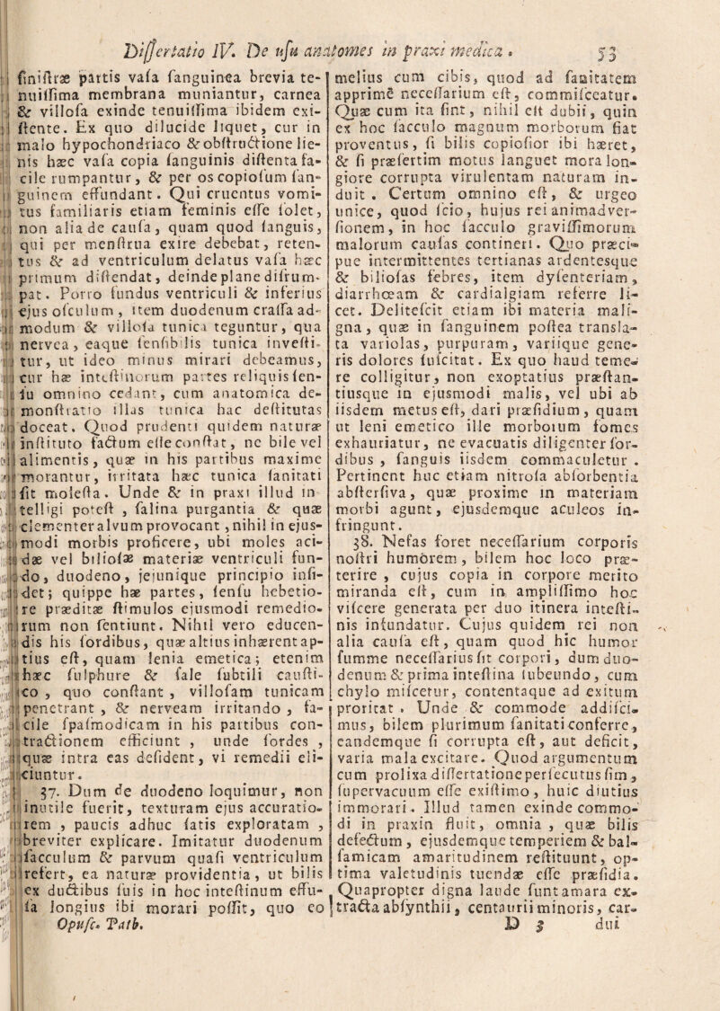 i fmiftrae partis vafa fanguinea brevia te¬ rni illima membrana muniantur, carnea & viilofa exinde tenuifiima ibidem exi¬ gente. Ex quo dilucide liquet, cur in malo hypochondriaco Scobitrudione lie¬ nis haec vafa copia fanguinis diftenta fa¬ cile rumpantur, 3c per oscopiofum (an¬ gui nem effundant. Qui cruentus vomi¬ tus familiaris etiam feminis e(fe (olet, non alia de caufa, quam quod (anguis, qui per menftrua exire debebat, reten¬ tus ad ventriculum delatus vafa haec : primum diftendat, deinde plane difrurm pat. Porro fundus ventriculi Sc inferius ejus ofculum , item duodenum cralfa ad¬ modum & viliofa tunica teguntur, qua nervea,eaque (enfibdis tunica inveftfi tur, ut ideo minus mirari debeamus, cur hs inteffinorum partes reliquis (en- iu omnino cedant, cum anatomica de- monftratio illas tunica hac deffitutas ?jdoceat. Quod prudenti quidem naturae f*| i in ff i tuto fa&um eiie conflat, ne bile vel eil alimentis, qua? m his partibus maxime morantur, irritata haec tunica fa n itat i fit molefla. Unde 8c in praxi illud in jtelligi poteft , falina purgantia &r quae clementer alvum provocant, nihil in ejus¬ modi morbis proficere, ubi moles aci¬ dae vel bijio(ae materiae ventriculi fun¬ do, duodeno, jejunique principio in fi¬ det ; quippe hae partes, (enfu hebetio¬ re praeditae ftimulos ejusmodi remedio, rum non fentiunt. Nihil vero educen¬ dis his (ordibus, quae altius inhxrent ap¬ tius efl, quam lenia emetica; etenim haec fulphure & fale fubtili candi¬ co , quo condant , villofam tunicam penetrant , & nerveam irritando , fa¬ cile fpafmodicam in his partibus con- tradionem efficiunt , unde fordes , !;:qnse intra eas defident, vi remedii eli- Jci-untur. 37. Dum de duodeno loquimur, non inutile fuerit, texturam ejus accuratio, rem , paucis adhuc fatis exploratam , ■ breviter explicare. Imitatur duodenum facculum & parvum quaft ventriculum refert, ea natura? providentia, ut bilis melius cum cibis, quod ad faaitatem apprime neceflarium eft, commifceatur. Quae cum ita fint, nihil eft dubii, quin ex hoc facculo magnum morborum fiat proventus, fi bilis copiofior ibi haeret, & fi prsefertim motus languet mora lon¬ giore corrupta virulentam naturam in¬ duit • Certem omnino eft, & urgeo unice, quod fcio, hujus rei animadver- fio nem, in hoc (accolo graviffimorum malorum caulas contineri. Quo prsecfi® pue intermittentes tertianas ardentesque 8e biliofas febres, item dyfenteriam, diarrhoeam & cardiaigiam referre li¬ cet. Delitefeit etiam ibi materia mali¬ gna , quae in fanguinem pofiea transla¬ ta vario! as, purpuram, vanique gene¬ ris dolores (uicitat. Ex quo haud terne* re colligitur, non exoptatius prseftan- tiusque in ejusmodi malis, vel ubi ab iisdem metus eft, dari prsefidium, quam ut leni emetico ille morbosum fomes exhauriatur, ne evacuatis diligenter (or¬ dibus , fanguis iisdem commaculetur . Pertinent huc etiam nitroia ab (orbent ia abfterfiva, quae proxime in materiam morbi agunt, ejusdemque aculeos in¬ fringunt . 58. Nefas foret neceffarium corporis noftri humorem , bilem hoc loco prae¬ terire , cujus copia in corpore merito miranda eft, cum in ampli (limo hoc vifcere generata per duo itinera intefti- nis infundatur. Cujus quidem rei non alia caufa eft, quam quod hic humor ftimme neceftariusfit corpori, dum duo¬ denum & prima inteftina lubeundo, cum chylo mifcerur, contentaque ad exitum proritat » Unde & commode addifeu mus, bilem plurimum fanitaticonferre, eandemque fi corrupta eft, aut deficit, varia mala excitare. Quod argumentum cum prolixa diftertatione perfecutus fim, fu pervacuum e(fe exiftimo, huic diutius immorari. Illud tamen exinde commo¬ di in praxin fluit, omnia, quae bilis defedtum, ejusdemque temperiem & bal- famicam amaritudinem reftituunt, op¬ tima valetudinis tuendae cfte prsefidia. ex ducibus fu is in hoc inteftinum eflFu- Quapropter digna laude funtamara ex fa longius ibi morari poflit, quo eo ]tra£iaabfynthii, centaurii minoris, car Opufc* Tdth, ’ D $ dui