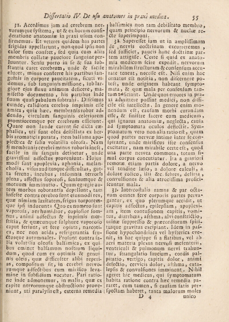 Accedimus jam ad cerebrum ner- j balfdmica non tam debilitato membro, Vorumque fyftema, ut & ex horum confi- I quam principio nervorum & nuchae re- deratione anatomiae in praxi u fu m eoo- Cte fuperimponi. firmemus. Et veteres quidem has partes frigidas appellarunt, non quod ipfis non calor futis conftet, fed quia cum aliis membris collatu pauciore fanguineper- luuntur. Senfti porro in fe & fua 1 ub- SupereiTet iam ut in ampliflimam de tnervis dadrinam excurreremus , fed fufficiet, paucis hanc dodiinae par¬ tem attigifle. Certe fi quid ex anato- _ mia medicum (cire expedit, nervorum itantia caret cerebrum, unde & facile j mirabilemftruduram&confepfum accu- clucet5 minus conferre his partibus fari» gubiis in corpore paucitatem, fi cuci vi¬ demus, fub (anguinis miffione , iub lar¬ giore ejus fluxu animum deficere, ma- nifefto documento , his partibus inde ilium quafi pabulum fubtrahi. Di fici mus exinde, calidiora cerebro imprimis dfe amica, quia haec, membranis robur ad¬ dendo, circulum fanguinis celeriorem promtioremque per cerebrum efficiunt. Quare non laude carent fic dicta css~ phalica, uti funt olea deftillata ex her¬ bis aromaticis parata, item balfiarna apo- pledica & falia volatilia oleofa. Nani ii membranis cerebri minus roboris ineft, facile in iis fanguis detinetur , unde graviflimi adfedus proveniunt. Hujus modi funt apoplexia, aphonia, melan¬ cholia, vifus auditusque difficultas, gut¬ ta ferena, incubus, infomnia terroris plena, affe&us foporofi, fenfuumque & motuum imminutio. Quam egregie au¬ tem morbos roborantia depellunt, tam infefte contra cerebro funt eiusmodi res, quae nimiam laxitatem,frigus torporem¬ que ipfj inducunt: Quo ex numero funt vaporofa, aerhurnidior, copiofior fom- nus , animi adfe&us & inprimis mce- (titia, quaecunque fulphure vaporofio caput feriunt, ut fere opiata, narcoti¬ ca, nec non acida, refrigerantia fru- ftusque autumnales. Frofunt contra fa¬ lia volatilia oleofa baHamica, ex qui¬ bus eminet ba!farnum noftrum liqui¬ dum, quod cum ex optimis & genui nis oleis, quae difficulter alibi reped¬ as, compotitum fit, in cerebri nervo- rumque adfe&ibus cum mhifieo leva¬ mine in fubfidium vocatur. Pari ratio¬ ne inde admonemur, in malis, quse ex capite nervorurnque obffruclione prove- rate teneat, n&ceffe eft. Nifi enim hac ornatus eft notitia, non difeernere po- tefit, unde originem habeant fympto- mata, & quas mala per confenfum taa- tumadficiaht. Unde quos errores in pra¬ xi admittere polfint medici, non diffi¬ cile eft intelleftu. In genere enim mo¬ nendum eft, cautam morbi curandam etfe, 8c finiftre facere eum medicum, qui ignarus anatomiae, neglcfda, caufa ad fymptomata oculos defie&it. Sym¬ ptomatum vero non alia ratio efl, quam quod partes nerveae intime inter (econ- Ipirant, unde mirificus ifte confenfus excitatur, nam mirabile certe eft, quod una parte ner-vea commota, totum fi- mul corpus concutiatur. Ita a graviori remotas etiam partis dolore, a nervo vel tendine laeio, a dolore calculi, a doloie colico, ilii &c. febres, deliria, convulfiones & alia atrociffima profici- fcuntur malae lb Intercoffalis ramus & par oda- vum omnes fere corporis partes perva¬ gantur, ex quo plerumque accidit, ut capitis adfeclus, epiiepfiam 3 apoplexi¬ am , item contufionem capitis, vomi¬ tus , diarrhoea, afthraa, alvi conftriQio, urinae fupprefiio & praecordiorum fpiri- tusque gravitas excipiant. Idem in paf¬ flo ne hypochondriaca vel hyfterica eve¬ nit, in hac quippe fi a flatibus, vel ab acri materia plexus nervofi mefienterii, ventriculi & pulmonum nervi tiahun» tur, ftrangulatio faucium, cordis pal¬ pitatio, vertigo, capitis dolor, animi defectio, cervicis dolor, afthma, cata» lepfis & convulfiones imminent. Nihil ageret hic medicus, qui fiymptomauim habita ratione contra haec retnedia pa¬ raret, cum tamen, fi caulam fatis per* munt, uti paralyfiseft, externa remedia i (pedam haberet, tanta malorum moles D 4 unico