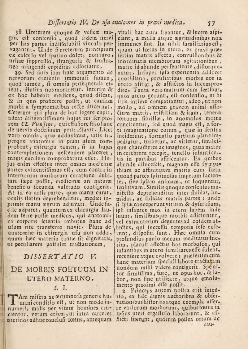 18. Ureterum quoque & vefiese ma¬ gna eft confenfio , quod iidern nervi per has partes indiffolubili vinculo per¬ vagantur* Unde fi ureterum ptindpmm ex calculo vel fpafrno dolet, non raro > urinas fuppreffio, firanguria & fruflra- nea mingendi cupiditas adfociatur. $9> Sed fatis jam huic argumento de nervorum confenfu immorati furnus , quod tamen 5 fi omnia perfequenda ei- lent, diutius nos moraretur- Interim &z ex hoc habebit medicus, quod difeat, & in quo proficere polfit, ut caulam morbi a fymptomatibus rede difeernat. Ceterum qui plura de hoc legere cupit , adeat diligentiffimum hujus rei (cripto* rem CL> Fienfjfens, qui effufiore ftilo hanc de nervis dodrinam pertradavit. Licet vero omnia, quas adduximus, fatis fu» perqne an a tornis in ptaxi 11 lum com¬ probent, chirurgia tamen, fi in hujus contemplationem defeeodere placeret , magis eundem comprobatura eliet. Hm jus enim effedus inter omnes medicinae partes evidentiffimus eft, cum contra in internorum morborum curatione dubi¬ tari fac pe poffit, medicinae an naturae beneficio fecunda valetudo contigerit. At in ea artis parte, quas manti curat, oculis fiat i m deprehenditur, medici in- primis manu aegrum adjuvari. Unde fa¬ cile adparet, quantum ex chirurgia lau¬ dem ferre poific medicus, qui anatomU ca corporis (cientia imbutus hanc ad ufum rite transferre novit» Plura de (anatomiae in chirurgia ufu non addo, quum hsec materia tantae fit dignitatis, ut peculiarem poftulet tradatioaero 0 m L i '■ dissertatio v. ■, DE MORBIS FOETUUM IN UTERO MATERNO. Jf. L JHHAm mi fera ac seriimnofa generis hu- vl rnani conditio e fi, ut non modo in¬ numeris malis per vitam homines cru* cientur, verum etiam, ut intra carceres uterinos adhucconclufi (cetus, antequam vitali hac aura fruantur, & lucem afpi* ciant, a malis atque aegritudinibus non immunes fint. Ita nihil familiarius eft, quam ut foetus io utero, ex gravi prse- iertim matris affedu, convuUionibus & inordinatis membrorum agitationibus , matre idabunde perfentiente ,difiorque« antur. Infuper ipfa experientia addocet quotidiana, peculiaribus morbis eos ia utero affligi, & afflidos in lucem pro¬ dire * Tanta vero matrum cum fetibus,, quos utero gerunt, efi confenfio, ut hi iliis intime compatiantur, adeo, ut non modo , ad omnem gravem animi affe¬ ctum matris, trifiitiam &rir^im, tenerae fetuum fibrillae , in anomolos motus concitentur, fed quod magis eff, afor« ti imaginatione eorum , quae in fenfus inciderunt, formatio partium plane im* pediatur, turbetur, ac vitietur, fimilei- que charafleres ac imagines, quas mater in cerebrum recepit, tenello infanti cer¬ tis in partibus affricentur- Ex quibus abunde dilucefck, magnam efie fypipa* thiam ac affinitatem matris cum_ fetn quoad partes (pirituofas impetum fac i en* tes, five i piam animam, ut loquuntur, fenfitivam . Similis quoque confenfiis ma- nifeflo deprehenditur inter fluidas, hu» midas, ac folidas matris partes : unde fi ipfa; conceperunt vitium & dyferafiam, ipfi infantes mox in utero labem inde luunt, fimilibusque morbis afficiuntur, vel extra uterum degentes ad eofdemaf» fedus, qui fucceflu temporis (efe exfe® ruat, difpofiti funt. Haec omnia cum profundius paulo me cum meditatus fue« rira, placuit affedus hos morbofos, qui infantibus in utero familiares e (Te (olent, recenferc atque evolvere; prseiertimeum hanc materiam fpecialilabore tradatara nondum mihi videre contigerit, Spe ni¬ tor firmiffima, fore, ut opus hoc, & la¬ bor, non fine utilitate, atque emolu* mento proximi eifc poffit. 2. Princeps autem noflra erit inten¬ tio, ex fide dignis a udor ibus & obfer» tationibushifloriasatque exempla affer» rc variorum morborum, quibus fetus in ipfiiis uteri ergaftulo laborarunt, & at- Aidi fuerunt , quorum poftea ortum ac cau«