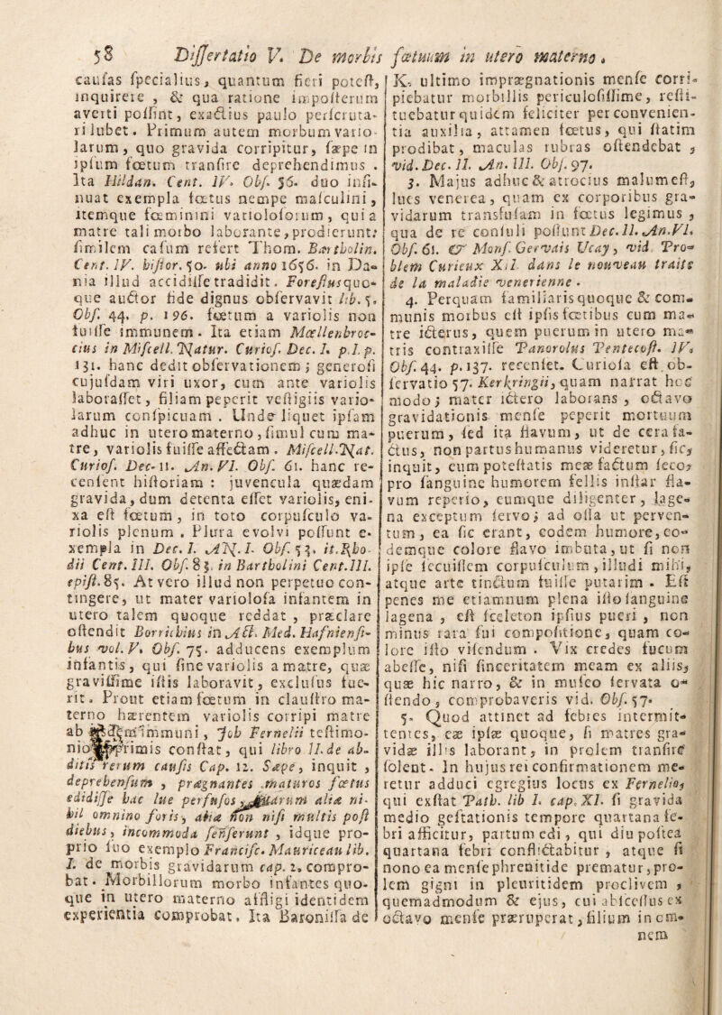caufas fpecialius, quantum fieri potefi, inquirere , & qua ratione iunpofierum averti poifint, exadlius paulo pericruta- rilubet. Primum autem morbum vario larum, quo gravida corripitur, faepe m jpium foetum tranfire deprehendimus . Ita Hildan. Cent. IV» Obf 56- duo infi- nuat exempla foetus nempe ma/culini, itemque feminini varioloforum, quia matre tali morbo laborante,prodierunt: fimilem cafum refert Thom. Bat tholi n. Cent. IV. biftor.^o. ubi anno 1636. in Da® nia illud acoidiife tradidit. Foreflusquo* que audtor fide dignus obfervavit lib.3* Obf. 44, p, 196. fetum a variolis non iuilfe snununem. Ita etiam Mcellenbroc- cius in Mifcell. Tuatur. Curto/. Dee. I. pl.p. 131. hanc dedit obfervationeib ; generofi cujufdam viri uxor, cum ante variolis labotaflet, filiam peperit vefiigiis vario» larum confipicuam . Unde liquet ipfam adhuc in utero materno , fimul cum ma¬ tre , variolis fuifie afferam . Mifcell.'Fiat. Curio/. Dec-n. Mn. VI- Obf 61. hanc re- cenlent hifioriam : juvencula quaedam gravida , dum detenta effet variolis, eni¬ xa efi fetum, in toto corpufculo va¬ riolis plenum « Plura evolvi poliunt e* xempJa in Dec.l. MTS{.L Obf it.Rho¬ dii Cent. III. Obf 8$. in Bartholini Cent.III, tpift. Sv At vero illud non perpetuo con¬ tingere, ut mater variolofa infantem in utero talem quoque reddat , praedare o(tendit Borriibius mM.Fl Med. Hafnienft- bus vol. V. Obf. 75. adducens exemplum infantis, qui fine variolis a matre, quas gravitfime ifiis laboravit, exclulns fue¬ rit, Prout etiam fetum in cl a ultro ma¬ terno haerentem variolis corripi matre ab f^d|nd1mmuni, Job Fefnelii teftimo- nioj^pfimis confiat, qui libro ILde ab- ditti rerum caufts Cap. 12. Sape, inquit , deprehenfum , praegnantes .maturos /cetus edidijje hac lue perfttfos tjjf&drum altat ni- htl omnino for is, adi a mnnifi multis poft diebus, incommoda /efferunt , idque pro¬ prio luo exemplo Francifc. Mauricean lib. I. de morbis gravidarum cap. 2» compro¬ bat . ^Morbillorum morbo infantes quo¬ que in inero materno affligi identidem experientia comprobat. Ita Baroniffii de K, ultimo iroprsegnationis menfe corrU piebatur morbillis pcriculcfiffime, refii- tuebatur quidem feliciter per convenien¬ tia auxilia, attamen foetus, qui fiatim prodibat, maculas rubras offendebat , vid.Dec.il An.111. Obf 97. 5. Majus adhuc & atrocius malum cd, lues venerea, quam ex corporibus gra- vidarum transfufaxn in fatus legimus t qua de re confuli polium Dec. 11. *An.VL Obf. 61. & MonfGerVais Ucay, vid Tro<* hkm Curieux Xtl dans i e nouveau traits de la maladie venerienne . 4. Perquam familiaris quoque & com¬ munis morbus efi ipfis fetibus cum ma¬ tre iderus, quem puerum in utero ma« tris contraxille Tanorolus Tentecpft. JV« Obf 44. p. 137. recenfet. Curiofa eft.cb- fervatio 57. Kerkyingii3 quam narrat hes' modo; mater ictero laborans, odi avo gravidationis menfe peperit mortuum puerum, led ita flavum, ut de cerala- dus, non partus humanus videretur, fic* inquit, eum poteftatis mese fadtum feco? pro fanguine humorem feli is in (far fia¬ vum repeiio, eumque diligenter, lage¬ na exceptum fervo; ad olla ut perven¬ tum, ea fie erant, eodem humore,eo- demqne colore flavo imbuta, ut fi non ipie lecuifkm corpufculuiti, illudi mihi, atque arte tin&um fuiife putarim . Efi penes me etiamnum plena ifio fanguine lagena , efi (celeton ipfius pueri , non minus rara fui compofitione, quam co¬ lore illo videndum . Vix credes fucum abefie, nifi fincentatem meam ex aliis* quae hic narro, & in mufeo fervata g<* flendo, comprobaveris vid. Obf. 3 7« 5- Quod attinet ad febres intermit¬ tentes, eae ipiae quoque, fi matres gra¬ vidae illis laborant, in prolem tranfire' (olent- In hujus rei confirmationem me¬ retur adduci egregius locus ex Fernelioj qui exfiat Tath. lib L cap, XI. fi gravida medio geftationis tempore quartana fe¬ bri afficitur, partum edi, qui diupoftea quartana febri confi'dabitur , atque fi nono ea menfe phrenitide prematur, pro¬ lem gigni in plcmitidem proclivem , quemadmodum & ejus, cui ablcefius ex odavo menfe praeruperat, filium inem* nem