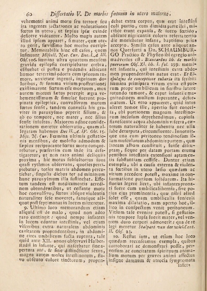 vehementi animi motu feu terrore feu ira ingentes jadationes ac volutationes foetus in utero, ut f se pius iplae exinde deficere videantur. Multo magis autem illud ipfum apparet, fi mater, quae ute¬ ro gerit, fseviflimo hoc morbo corripi¬ tur. Memorabilis hinc efl cafus, quem infinuant MifcelL Cur. Dcc, I.J&, IIL Obf. to6. femina ultra quartum menfem gravida epilepfia corripiebatur crebra, effluebat ei poflea e pudendis albicans humor teterrimi odoris cum ipforum tu¬ more, anxietate ingenti, inguinum do® loribus, & (limma virium proflratione; exiflimarunt foetum e(Te mortuum , mox autem motum faetus percepit aegra ve¬ hementi (limum & (imulae fuerunt pro¬ pinata epileptica, convulfivum motum foetus fenfit, tandem convuKa his gra¬ viter in paroxyfmo peperit filium, & ab eo tempore, nec mater , nec filius fenfit infultns. Majorem adhucconfide- rationem meretur obfervatio, quam ah legatam habemus DecU.^A.iy. Obf. i$. Mije. 7SJ. Cur. Fcemina ultimis geflatio- nis menfibus, de moleflo admodum & faepius reciprocante foetus motu conque¬ rebatur, prae fert im cum inde ita defa¬ tigaretur, ut non raro animi deliquiis proxima , hic motus fubfultorius (uos quafi rythmos obiervans, quoties perci, plebatur, toties matris abdomen percu¬ tiebat , fingulis diebus ter ad minimum hunc paroxyfmum illa fuftinebat. Effe¬ tum tandem efr medicamentis acredi¬ nem obtundentibus, ut ceflante motu hoc convulfivo, fetus abfque violentia naturaliter fele moveret, (anu(que ali¬ quot poft feptimanas io lucem mitteretur. 9. Ultimo loco memorandum etiam aliquid efl de malo , quod non adeo raro contingit : quod nempe infantes in lucem eduntur inteflinis, vel etiam vifceribus extra naturalem abdominis cavitatem propendentibus, in abdomi¬ ne circa umbilicum fada ruptura, tale quid ante XII. annos obfervavi Halber- ihtdii in infante, qui nafccbatur finea- pertnra ani, & fine diflindione fexus, magna autqm moles inteflinoruni, fla¬ vo obfcuro colore undarum, propen¬ debat extra corpus, quae erat mteflini coli portio, cum dimidia parte ilei, rni<* riflee erant expanla, & (ucco fetido , obfcure nigricantis coloris referta tertio die moriebatur infans, baptifmo piius accepto. Similis cafus ante aliquot an¬ nos Querfurti a Dn. SCHAUMBUR¬ GO Pradico & Phyfico ibi egregio anb madverlus cA . B/ancardus lib. de morbis puerorum Obf.XL hb. I. fol. 299. memi* nit infantis, qui inteflinis extra abde® men propendentibus natus erat. Ut EU zJ?ol%>us de conceptione tubaria ita feribiu femina primipara vivum enixa eflpue® rura prope umbilicum in finiflro latere rotundo tumore, & caput infanti.e ma¬ gnitudinem multum (uperante, defor¬ matum. Ut vero appareret, quid intus aleret tumor ille, apertio fuit concef- (a, ubi portionem magnam inteftino- rum inclufam deprehendimus, copiola flaveicente aequa abdominis vifcera, esc- terum naturaliter (e habentia nec ulla labe decurpata , circumfluente. Innotuit* que una cum peritoneo tendinofam il¬ lam mufcnlorum abdominis partem , qus lineam albam conflituit , fuilfe di(ru¬ ptam , ficque per datam portam erums pentibus inteflinis extenfioni aptam cu¬ tis fubflantiam ceflifie. Dantur etiam exempla, ubi a caufa externa & violen¬ ta fetibus in utero laefio quasdam ac vitium accedere poteft, maxime in con¬ formatione partium (olidarum. Ita hi- ftorias legere licet, ubi infantes prona¬ ti fuere cum umbilicali hernia , five po¬ tius ejus prominentia, qua: nihil a*liud folet effe , quam umbilicalis funiculi maxima dilatatio, nam aperto hoc,U- i ico in conipedum venit peritoneum. Vitium tale evenire potelf, fi geflatio- nis tempore lapfa fuerit mater,vel ven¬ trem duro corpori admoverit; qua de re legi meretur Stalpart *van der wieECent. II. Obf 2^ io. Reflat iam, ut etiam hoc loco quaedam reccnfeatnus exempla, quibus corroborari ac demonflrari poflit, pei- verfum ac concitatum fpirituum anima¬ lium motum per graves animi afledus mfigne damnum & atrocia fynjptomata 'infer*