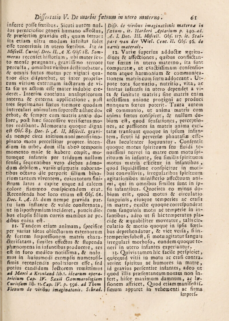 Inferre poflTs fetibus. Sicuti autem nul- ius perniciofior generi humano afle&us, & praefert i m gravidis ert, quam terror: ita etiam ultra modum infertus folct effe tenerrimis in utero fetibus. Ira in Mtfcell. Curio/'. Dec* II, A X.Obf. i 8. Som- merus recenfet hirtoriam , ubi mater (ex- to menfie praegnans, gravslfimo terrore i perculia, omnibus viribus deftituebatur, 3 & omnis foetus motus per viginti qua- i tuor dies difparebat, ut inter propria» ii rum virium extremam ia&urarn de vu :! ta foe us actu m eife mater indubie cre- i deret. Interira continua analepticorum snjrerna tte externa applicatione , pofl j tres fieptimanas foetus tremore quodam i intercalari animulamiupererteadhucdo- 3 cebat, femper cum matris anxio do- i lore, pofl: hsec iucceflive veri foetus mo¬ tus redibant. Memoratu quoque digna i crt Obf. 8$. pec. L A. II, Mtfcell. gravi- i da nempe circa initium noni naenfis ino* i pinato motu percellitur propter incen- i dium in urbe, dum illa abeo temporis i momento male le habere ccepit, mo^ i turnque infantis per triduum nullum I fenfit, fequentibus vero diebus admo- dum debilem, variis ufurpatis roboran- I tibus octavo die perperit (ilium biho- i riumtantum viventem, cuius totum fini- firum latus a capite usque ad calcem colore flammeo confpiciendum erat. Recenfenda hoc loco etiam eft Obf. 6fi. Dec* I. Jl> Ih dum nempe gravida par. i tu iam inflante & valde conrternata, ii ut in lipothymiam incideret, paucis die- i bus elapfis filium curvis manibus ac pc* i dibus enixa efl. ii. Tandem etiam animam, fpecifice per varias ideas obiebtornm externorum & fortem fmpretfionem matris chara* iferifatam, fi miles efledtns & fiupenda ; phaenomena in infantibus producere, res i clt in foro medfeo notiffima> & nolu | mus in huiusmodi exemplis numeroflf- II fimis recenlendis prolixiores effe, fed i potius candidum lectorem remittimus i ad Marci a Kronland libA. idearum opera- trieium Cap* IV. Sdxii Gammar alogiam i Curiofam lib. n.Cay. IV. p. 596. ad Tbom 1 Fienum de viribus imaginatonis. Stbrad. Difp. de viribus imaginationis materna ia f'cetum , it. Harderi Apiarium p. 340.ad. A. I. Dec. III. Mtfcell. Obf. 117. it. Stal- pdrt van der XWiel. Cent. U. Obf. $6. de navis maternis* 12. Variae fuperius addu<ftae aegritu¬ dines & affe&iones, quibus conflictan¬ tur foetus in utero materno, ita (unt comparatae, ut exactillimam confenflo- nem atque harmoniam & communica¬ tionem matris cum fetu addoceant • Ut- pote tota formatio, nutritio, vita, ac fanitas infantis in utero dependet a vi¬ ta & fanitate matris> fine matris enirn ardtiflima unione progigni ac produci nunquam fetus poterit. Tanta ^autem ert communio, ut anima matris cum anima fetus confpiret, & nullum du¬ bium eft, quod (enfationes, perceptio¬ nes, ac paffiones in matris anima exci* tatae tranfeant quoque in iplum infan¬ tem, ficuti id per ver (as phantaflas effe- <fes luculenter loquuntur . Confentit quoque motus (pirituum feu fluidi te- nuiffimi nervei in matre cura motufpi- rituum in infante, feu fimilis fpiritium motus matris efficitur in infantibus , quod liquidiffime confpicitur in moti» bus convulfivis, irregularibus (pirituuna agitationibus miniflerio affe&uum ani¬ mi, qui in omnibus fi miles iunt in ip- fis infantibus, Quocirca eo minus du¬ bium erit, quod motus & circulatio (anguinis, eiusque temperies ac crafis in matre, exaCte quoquecorrefpondeat cum fanguinis motu ac temperie in in¬ fantibus, adeo ut fi hic temperatus pla¬ cide & aequabiliter moveatur , talis cir¬ culatio & motio quoque in ipfis foeti*® bus deprehendatur, Se vice verfa, fi in- tempeuiesfubefl:, fi motu agitatur fanguis irregulari morbofo, eundem quoque te¬ neri in utero infantes experiantur. !$• Quivis tamen hic facile perfpiciet, quicquid vitii in motu ac crafi contra¬ xerint ip i ritus ac humores in matre, id gravius perfentire infantes, adeo ut quod illis praefentaneamnoxam non in® fert, hi ice maximum damnum, ac lae- fionem affricet, Quod etiammanifefliU fimum apparet in vehementi ac firm®, imp ref- 4