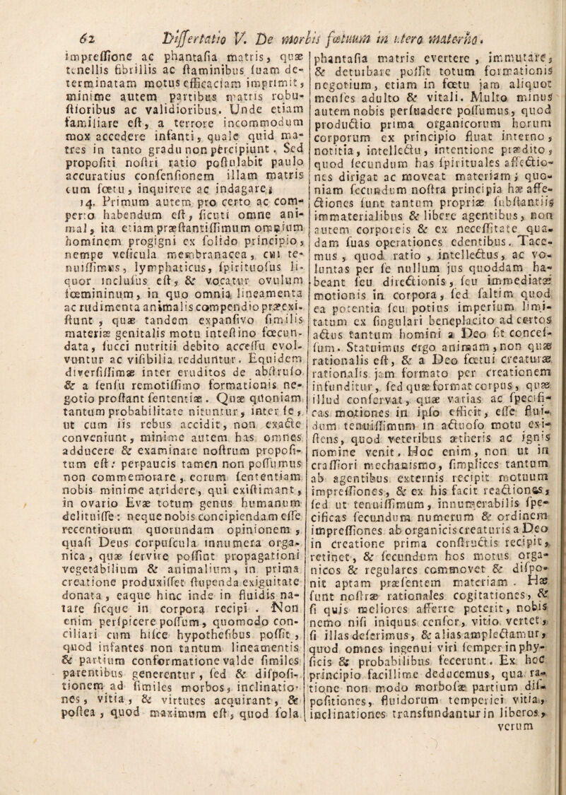 impreffione ac phantafia matris 5 quae tenellis fibrillis ac flaminibus fuam de¬ terminatam motus efficaciam imprimit, minime autem partibus matris roba- flioribus ac validioribus. Unde etiam familiare e 11, a terrore incommodum mox accedere infanti, quale quid ma¬ tres in tanto gradu non percipiunt. Sed propofiti noflri ratio poftulabit paulo accuratius confenfionem illam matris cum forni, inquirere ac indagare * 14, Primum autem pro certo ac com¬ perto habendum efi, ficuti omne ani¬ mal, ita etiam praeflantiffimum omnium hominem progigni ex folido principio, nempe vcficula membranacea, cvn te* nuiffimus, lymphaticus, fpirituofus li» quor inclufus dl, Se vocatur ovillum foemininum, in quo omnia lineamenta ac rudimenta animalis compendio praeexi- fiunt , quae tandem expanfivo fi mi lis materis genitalis motu inteflino facun- data, fucci nutritii debito acceffu evol¬ vuntur ac vifibilia redduntur. Equidem diverfi/Iimas inter eruditos de abflrufo, Se a leniti remotiffimo formationis ne¬ gotio prodant fententiae . Quae quoniam tantum probabilitate nituntur , inter fg, ut cum iis rebus accidit, noti exade conveniunt, minime autem has omnes, adducere Se examinare noftrum prepofi- tttm efl; perpaucis tamen non pofiiinuis non commemorare, eorum fententiam nobis minime arridere, qui exiflimant, in ovario Evae totum genus humanum delituilfe: neque nobis concipiendam effe recentior-um qtiorundam opinionem 5 quali Deus Corpnfcula innumera orga¬ nica , quae fervite poffint propagationi vegetabilium Se animalium, in prima creatione produxiffet Oupenda exiguitate donata , eaque hinc inde in fluidis na¬ tare fi eque in corpora recipi . Non enim perlpicere poffum, quomodo con¬ ciliari cum hifce hypothefibus poffit , quod infantes non tantum lineamentis Se partium conformatione valde fimiles parentibus generentur, fed Se difpofi- t ion em ad fimiles morbos 5 inclinatio* nes, vitia , Se virtutes acquirant, Sc polle a , quod maximum efl, quod fola phantafia matris evertere , immutare. Se deturbare poffit totum formationis negotium, etiam in fatu jam aliquot menfes adulto Se vitali. Multo minus autem nobis perfuadere potfumus, quod produdio prima organicorum horum corporum ex principio fluat interno, notitia, intellectu, intentione prs&dito, quod lecundtim has ipirituales affedio- nes dirigat ac moveat materiam, quo¬ niam fecundum noftra principia, ha? affie- diones fiunt tantum propriae fubliantiis immaterialibus & libere agentibus, non autem corporeis Se ex neceffitate qua* dam fu as operationes edentibus. Tace¬ mus , quod ratio , imelledus, ac vo¬ luntas per fe nullum jus quoddam ha¬ beant feu diredionis, feu immediata?, motionis in corpora, fed fakim quod ea potentia feu potius imperium limi¬ tatum ex fingtilari beneplacito ad certos adus tantum homini 2 Deo fit concef- fum. Statuimus Crgo animam,non qusu rationalis efl, Se a Deo fatui creaturae rationalis jam formato per creationem infunditur, fed quae format corpus , quas illud conlervat, quae varias ac fpecsfl- eas moriones in ipfo efficit, elTe flui¬ dum tenuillirnum m aduofo motti exi- flens, quod veteribus aetheris ac ignis nomine venit. Hoc enim, non ut in craffiori mechauismo, fim.pfices tantum ab agentibus externis recipit motuum impreffiones, & ex his facit readionas, led ut tentviffiraum, innumerabilis, fpe- cificas fecundum numerum Se ordinem impreffiones ab organiciscreaturis a De o in Creatione prima confhudis recipit? retinet, & fecundum hos motus orga¬ nicos Se regulares commovet & difpo- nit aptam prsefentem materiam . Hs futit nofirae rationales cogitationes, Se fi quis meliores afferre poterit, nobis nemo nili iniquus cenfcr, vitio vertet, fi illas deferimus, Se alias ampfedamur, quod omnes ingenui viri femper inphy- ficis Se probabilibus fecerunt. Ex hcC principio facillime deducemus, qua ra¬ tione non modo morbo fi® partium difi- pefitiones, fluidorum temperiei vitia, inclinationes transfundantur in liberos, verum
