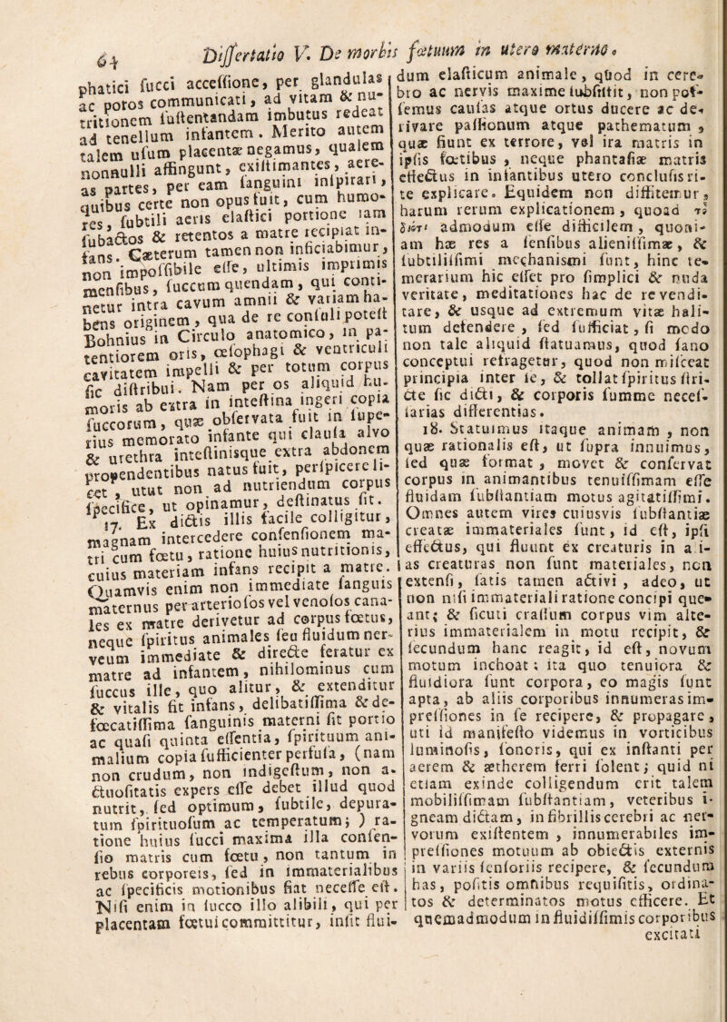 dum dafticum animale, qtiod phatici fucci acceffione, per gl^ulas ac poros communicati, ad vitam &. m rritionem iuftentandam imbutus rede-t ad tenellum infantem. Mento autem ra'em ulum placentae negamus, qualem nonnulli affingunt, exiitimantes, aere¬ as «artes, per eam languuu mlpiran, au’bus certe non opus fuit, cum humo- rcs lubtili aeris claftici portione .am fubaftos & retentos a matre recipiat in¬ fans Gaeterum tamen non inficiabimur , non impoffibile ede, ultimis imprimis menfibus, fuccum quendam , qui conti¬ gue intra cavum amnii & vatiam ha¬ bens originem, qua de re conlalipote Bohnius in Circulo anatomico, m pa: tendorem oris, oelophagi & ventriculi cavitatem impelli & per totum corpus fic diftribui. Nam per os aliquid hu¬ moris ab e-itra in inteftina ingeri copia fucconun, qux obfervata fuit m lupe- rius memorato infante qus ciauia alvo & urethta inteftmisque extra abdonem propendentibus natus fuit, perlpicere li¬ tet , utut non ad nutriendum corpus faectfice, ut opinamur, deflinatus fit. Ex dictis illis facile colligitur, magnam intercedere confenfionem ma¬ tri cum fcetu, ratione huius nutritionis, cuius materiam infans recipit a matte. Ouamvis enim non immediate iangms maternus pe«rterioi'os vel venoios cana¬ les ex matre derivetur ad corpus fatus, neque fpiritus animales feu fluidum ner- veum immediate & direde fetatur ex matre ad infantem, nihilominus cum iiiccus ille, quo alitur, & extenditur & vitalis fit infans, delibatiilima &de- facatiffima fanguinis materni fit portio ac quafi quinta edentia, fpintuum ani¬ malium copiafufficienterpertula, (nam non crudum, non indigeftum, non a- ftuofitatis expers ede debet illud quod nutrit, (ed optimum5 iubtiie, depura¬ tum ipirituofum ac temperatum; ) ra¬ tione huius fucci maxima illa conien- fio matris cum fcetu , non tantum in rebus corporeis, fed in immaterialibus ac fpecificis motionibus fiat necefle eit. enim io iucco illo alibili, qui per placentam foetuicommittitur, iniit flui- m cerc* bio ac nervis maxime iubfrttit, non pot¬ iemus caulas atque ortus ducere ac de, rivare paflionum atque pathematum 9 quae fiunt ex terrore, vel ira matris in ipfis fatibus , neque phantafiae matris efie£tus in infantibus utero conclufisri¬ te explicare» Equidem non diffitemur * harum rerum explicationem , quoad rS lm* admodum efle difficilem , quoiii- am hx res a fenfibus a lieni (limae, & fubtiliffimi mechanismi funt, hinc te» merarium hic effiet pro fimplici &r nuda veritate, meditationes hac de re vendi¬ tare, usque ad extremum vitse hali- tum detendere , fed lufficiat, fi medo non tale aliquid fiatuamus, quod fano conceptui reiragetur, quod non mifceat principia inter (e, & tollat fpiritus fin¬ de fic di£ti, & corporis fumme necef* farias differentias. i8- Statuimus itaque animam , non quae rationalis efi, ut lupra innuimos, (ed qus format , movet & confervat corpus in animantibus tenuiffimam effie fluidam fubflantiam motus agitatiffimi. Omnes autem vires cuiusvis lubflamiae creata immateriales funt, id efl, ipft effc&us, qui fluunt ex creaturis in a i- j as creaturas non funt materiales, non extenfi, fatis tamen adivi, adeo, ut non mfl immateriali ratione concipi que» ant; &r ficuti craffium corpus vim alte¬ rius immaterialem in^ motu recipit, &r fecundum hanc reagit, id eft, novum motum inchoat; ita quo tenuiora & fluidiora funt corpora, eo magis funt apta, ab aliis corporibus innumerasim» prefhones in fe recipere, & propagare, uti id manifeflo videmus in vorticibus iuminofs, foncris, qui ex inflanti per aerem & setherem ferri folent, quid ni etiam exinde colligendum erit talem mobiliifimam fubflantiam, veteribus i* gneam didam, .in fibrillis cerebri ac ner¬ vorum exiflentem , innumerabiles im- preUiones motuum ab obiedtis externis in variis fenforiis recipere, 8c fecundum has, poftis omfiibus requifitis, ordina¬ tos & determinatos motus efficere. Et quemadmodum mfluidiffimis corporibus excitati