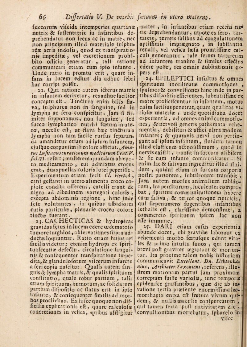 fuccorum vifcida intemperies quartana? nutrix 8e fuflentatrix in infantibus de¬ prehendatur non fecus ac in matre, nec non principium illud materiale fulphu- r£ae acris indolis, quod ex tranfpiratio- ni* impeditae, vel excretionum prohi¬ bito officio generatur , tali ratione communicari etiam cum ipfo infante . Unda ratio in promtu ent , quare in¬ fans in lucem editus diu adhuc febri hac corripi poffit. 2,2. Qua ratione autem i<5lerus matris in infantem derivetur, res adhuc facilior conceptu eA . Tindura enim bilis fla¬ va, fulphurea non in fanguine, ied in lympha ac iero confpicitur. Jam fi fir¬ miter fupponamus, non ianguine , fed fucco lymphatico nutriri foetum in ute¬ ro, neceife eft, ut flava h»c tindluraa lympha non tam facile rurfus ieparan- da amandetur etiam ad ipfum infantem, ejufque corpus fimilicolore afficiat, jlnut- tus Lufitunus curathnum medicarum Cent F. fol.ji. refertmulierem quandam ab epo¬ to medicamento , cui admixtus crocus erat, duas puellas coloris lutei peperiffe . Experimentum etiam fecit CU Hertad, cani geflanti in utero alimenta croco co- pioie condita offerens, catelli erant de nigro ad albedinem variegati coloris , excepta abdominis regione , hinc inde 1'efe volutantes , in quibus albidiores cutis particulas, plenarie croceo colore tindae fuerant. 23. CACHECTICAS & hydropicas gravidas fftus in lucem edere cedematofo tumore turgidos, obfervationesfupra ad- dudaeloquuntur . Ratio etiam hujus rei facilis videtur: etenim hydrops ex fpiri* tuafcentias defedu, circulatione (angui¬ nis &confequenter tranfjairatione impe¬ dita, &glandulolbrum viicerum infardu a feri copia nafeitur. Qualis autem fan~ guis & lympha matris, & qualis fpirituum conflitutio, quale robur partium , talis e t i a m fp i r i t u 11 m, h 11 mo r u m, ac fo 1 i d a r u m partium difpofitio ac flatus erit in jpfo infante, & confequenter flmilisad mor¬ bos proclivitas. Ex hifcc quoque non dif¬ ficilis explicationis eff, quare calculofa; 1 concretiones in vefica, quibus affligitur * mater , in infantibus etiam recens na* fis deprehendantur, utpote ex fero, tar- tateis, terreis falibus ad coagulationem aptiffjmis impraegnato , in fubflantia renali, vel veflea laefa promtiffime cal¬ culi generantur , tale ferum tartareum ad infantem traniire & fimiles effedus edere poffe, res omnis dubitationis ex¬ pers efl. 24, EPILEPTICI infultus 8c omnes fpirituum inordinatae commotiones , fpafmos & convnlflones hinc inde in par¬ tibus difpofltisefficientes, iubentiffime ex matre proficifcuntur in infantem, motus enim facilius penetrat, quam qualitas vi- tiofae materi» ; unde quotidiana docet experientia , ad omnes animi commotio¬ nes, jk nervofl generis pathemata vehe¬ mentia, debilitari & affici ultra modum infantes; & quamvis nervi non pertin¬ gant ad ipfuminfantem, fluidum tamen illud elaflicum aduofiffimum , quod in nervis exiflit, tranfit infuccum alibilem & flccum infante communicatur . Si enim lac & faiivam ingreditur illud flui¬ dum , quidni etiam in fuccimi corporis noflri puriorem, fubtiliorem tranfibit . Jam autem morfus animalium rabido¬ rum , ira percitorum, luculenter compro¬ bat , fpintus communicationem habere cum faliva, & terror quoque nutricis, qui faepenuroero fugenubus infantibus lethalis efl , clariflime demonflrat , a commercio fpirituum ipfum lac non effe immune. 2^. DAHI etiam cafus experientia abunde docet, ubi gravidae laborant cx vehementi morbo foetufque edunt vita¬ les & piimo intuitu fanos , qui tamen brevi pofl graviter aegrotant & moriun¬ tur. Ita proxime talem nobis hiftoriam communicavit Excellent. D«. Licbtenbu- nius, ^Archiater Suxonicus, referens, illu* Arem mationam partui jam proximam correptam fuifle variolis, tunc temporis epidemice graffantibus , quae die ab in? vafione tertia praefente enormiffima hae¬ morrhagia enixa efl foetum vivum qui¬ dem, nullis maculis confpurcatum , qui tamen iexta pofl nativitatem die ? convulfionibus moriebatur, fphacelo ini vifce