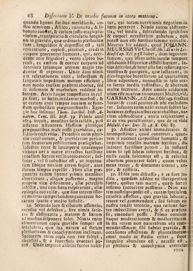 ) e-8 2>y/e r talio V, De morbis fce tuum in utero materno * quando hyems flatibus meridianis, au- Aro nimirum , Africo, euronoto, & li¬ bonoto conflat, & calum juflomagisplu- viofum ,tranSpiratio & circulatio Sangui¬ nis in gravidis, quae ordinario piethoricae Sunt , languidior & depreflior eft , tali vero ratione , copiofi, pituitofi , crudi in corpore generantur humores, qui, acce¬ dente aere frigidiori , vento aipero bo¬ rea 1 i , ex ambitu & cortice corporis ad interiora iplumque uterum magis tru¬ duntur & urgentur . Unde dum nimi¬ am relaxationem uteri , infar&um & fanguinis impeditum motum efficiunt , non modo caufam praebent abortus, fed infirmum & morboSum reddunt in* famem. Aeris itaque tempeflates in cui pa liint, ut foetus reddantur morbofi , & ut certum armi tempus noxium acfune- flum quibuSdam praegnantibus fit. Egre- gie hoc infinuat Thom. Bartbol, Rift. A- natom. Cenu UL Rift. 59. Primis anni 1654. inquit, menfibus fatis calidis, pofl sdtatem aefluantem Haffniae pleriSque praegnantibus male ceffit graviditas, ca¬ lidioris coeli vitio. Petechiis enim pluri¬ mae occubuerunt, & gravidarum pericu¬ lum iecuturam peftilentiara prsefagsebat. infedus, certe & intemperie quacunque vitiatus acr a matre attra<5tus facillime tenellum foetum vel in utero enecat, Suf¬ focat 5 vel fi robuffior efl , ut inquina¬ tum fibique noxium aerem fugiat, ante flatum tempus expellit . Hinc alis prae¬ gnantes eadem hyemc primis menfibus abortierunt , aliquae poflremis, magno propriae vitae difcrimine, alis petechiis infedtae, una cum foetu exfpirarunt, aliae epiiepfia convullae, quae fine intermiffio- nemiierascomprehendenspaucarum ho¬ rarum Spatio e medio fufltilit* 29. Secundo loco & ciborum aflumtio, cxceSTus vci defe&us , five nimia fatie- tas & abflinentia , matrem & fatum ad morbos difponere Solet. Nimia enim alimentorum copia gravidis femper efl in Salubris, quas fua natura ad flatum plethoricum & cacochymicum inclinant. Succorum enim copia non rite Subigi , circulari, & a Superfluis evacuari po- seft. Unde impurus alibilis Succus nafci* j tur, qui totum nntritionis negotium m foetu pervertit . Nimia autem abflinen¬ tia, vel inedia , Subtrahendo Spiritibus & corpori neceflarium pabulum , non poteft non efle Satibus Summe exitialis . Meretur hic adduci, quod JOHANN* MEURSIUS Vir Clari SIT. lib. iJeurbe LeR denfiCap. XILp. 58.habet, dum ingentem famem, qua iflius urbis incolae tempore obfidionis HiSpanicae affli&i fuerunt, la¬ tius deScribit,& inter alia hsecrefertiaegro- tantibus & puerperis, quae latrarunt, in diesfingulos buccellatum ad quartantem librae adpenfum, nonnullis in ipfo ute¬ ro fatus inedia exflirt&us, & abortum multae fecerunt. Ante omnia acidorum uSum efle noxium annotarunt Medici,vid. GARMANN» Obf.149. fr udus horaei & crudi penitus ab nlu excludan¬ tur . Infantes enim na Se i exinde folent la¬ borantes defluxionibus catarrhalibus, na¬ rium obftru&ione , anxia refpiratione , ut de vita periditentur, qua de re vide Mifcell. Cur. Dec. 11. A-X. Obf. 83. 30. Affectus animi immoderatos & intempeflivos , quod concernit, quan¬ tum ii noceant corporibus humanis , & imprimis tenellis matrum fatibus , du judicari facillime poterit . In inflanti enim hi ipfi labem inferunt fatibus, 8c nulla caufa Soiennior efl , &■ celerius abortum procurare folet , quam vehe¬ mens terror , & diuturnus inceror , an¬ gor, & triftitia. 31, Hifce jam difcuffis , e re fore ju¬ dico , quaedam addere ex therapeutico fonte, quibus tam matri , quam fatui infirmo Succurrere poSTimus . Non au¬ tem noflri propofiti efl , curam Specialem cujufvis affe&us , quo gravida laborat, texere vel commendare , fed faltem eo noflra tendit intentio, qua ratione fa¬ tus imbecillitas averti, & fi ea praefens fit, emendari poffit . Primo omnium itaque moderationem & mediocritatem in lex rerum non naturalium ufu com- mendatiSfimum fibi habeat gravida, & occafiones affe&uum & phantafmatumi omni modo ac Audio evitet , fique: Sanguine abundans efl , neceffe efl («1 ut pkthora cacochymia avertatur circa