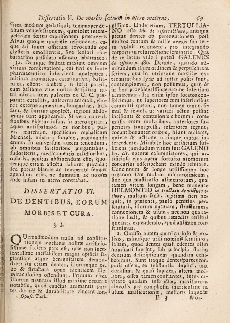 v irca medium geffationis tempusperde¬ bitam venadedianem, quaefolet intem- peftivam fetus expulfidnem praecavere. Alvus quoque quotidie refpondeat, ea- que ad iuum officium revocanda ope dyfferis emollientis, five leniori rha- barbarino paflulato affumto pharmaco. §z. Denique fiudeat maxime omnium virium confervationi, cui fini ex fonte pharmaceutico inferviunt analeptica , mitiora aromatica, carminativa, balla- rnica, effient» arnbrae , (i ferri pote fi, cum baifamo vitae nofiro Se fpiritu ni» tri mixta; item pulveres ex C. C. prae¬ parat: coralliis, unicornu animali,ebo- re; externe aquae vitae, hungaricae , bal» iam. Se fpiritus apopled. regioni abdo¬ minis funt applicandi. Si vero convul- fionibus videtur infans, in utero agitari, aquae antilpafimod. ex floribus , pul¬ vis marchion. fpecificum cephalicum Michael. mixtura fimplex, propinanda erunt» fn univerfum autem tenendum, ab omnibus fortioribus purgantibus , ibdoriferis, medicamentis calidioribus, opiatis, penitus abftinendum effe, quo cunque etiam affedu laboret gravida; fed potius blande ac temperate femper agendum erit, ne damnum ac noxa*m inde infans in utero contrahat® DISSERTATIO VI. DE DENTIBUS, EORUM MORBIS ET CURA. §. L OUem ad modum nulla ad conftitu- tionem machinae noftrae artificia¬ li ff i m se faciens pars efi, quas non lucu-' lenti ffime ineffabilem magni opificis fa* pientiam atque benignitatem demon- ftret: ita etiam dentes, illorumque or« do Se firudera opus identidem Dei miraculofum offendunt. Primum circa illorum naturam illud maxime occurrit notabile9 quod eundas animantis par¬ tes duritie Se durabilitate vincant lon- Opufci Tatbo giffime. Unde etiam. TERTULLIA¬ NO tefie lib. de refurreSlione. antiqua pietas dentes ob perennationem poft multos centum Se mille annos fub ter¬ ra voluit recondere , pro integrando corporis in refurredione feminario. Q.m de re latius videri poteff GALENUS de offtbus p. 48o. Deinde, quando ad¬ mirandum illum ordinem de perpulchram feriem, qua in utriusque maxilla ex¬ tremitatibus lyrse ad inffar pofiti funt, contemplamur, non poflumus, quin Se ia hoc providentiffimae naturae folertiam ai miremur. Ita enim ipfos locatoscon- fpicimus, ut fuperiores cum inferioribus committi queant, non tamen omnes(i- mul Se /ernei, tn variari adus poffint incifionis Se contu(ionis ciborum : com*» nullis enim molaribus, anteriores fu» periores transgreffi, inferiores tegunt, coeuntibus anterioribus, hiant molares, quiete Se adione utrinque mutua in¬ tercedente. Mirabile hoc artificium fuf- fidens jamdudum vifum fuit GALENO loc. cit. naturae calumniatores, qui ar- tificiofa ejus opera fortuito atomorum concudui adferibebant exinde refutare.. Concinnum Se longe utiliffimum hoc organon five molam microcofmicam , fine qua mafticatio alimentorum, qua*, tamen vitam longam , bene monente HELM0N1 IO in traSfat» deviffusra* thne, multum facit, legitima fieri ne¬ quit, in prasfenti, paulo penitius per« ferutari, illorum naturam, firuihiram, connexionem Se ufum , nec non qua ra¬ tione laedi, Se quibus remediis reftitui queant, expendendo, apud animum coa- flituimus. 2. Omitto autem omni curiofo 8e pro® lixo, minufque utili nominis ferutimo, faltim, quod dentes quafi edentes olmi nominati fuerint, fiib principio flatim dentium delcriptionem quandam exhi¬ bebimus. Sunt itaque dentesfpartescor- poris offese, ex fubffantia duplici, una duriffima Se quafi lapidea, altera mol¬ liori, offea tamen conflantes, intus ca¬ vitate quadam inttrudae, maxillarum alveolis per gomphofin inarticulatae in ufum matticatfonis, melioris loquelas E | .. Se or-