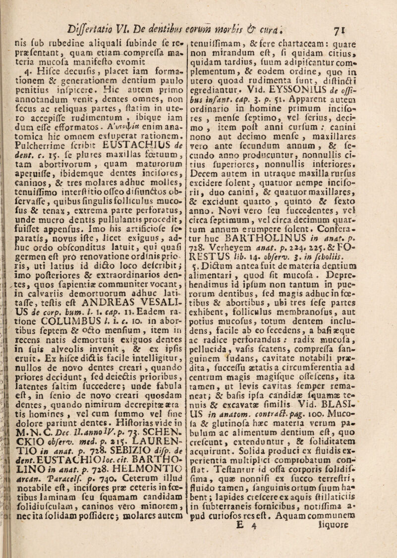 nis fub rubedine aliquali fubinde fe re* praefentant, quam etiam compreffa ma¬ teria mucofa manifefto evomit # 4. Hi (ce decui fis, placet iam forma¬ tionem & generationem dentium paulo penitius infpicere. Hic autem primo annotandum venit, dentes omnes, non fecus ac reliquas partes, ftatim in ute¬ ro accepiffe rudimentum , ibique iam dum efle eftbrmatos- AVevp/a enim ana¬ tomica hic omnem exfuperat rationem. Pulcherrime fcribit EUSTACHIUS de dent. c. 15. fe plures maxillas foetuuxn, tam abortivorum , quam maturorum aperuiffe, ibidemque demes incifores, caninos, & tres molares adhuc molles, tenui/limo interftitioofTeodihimdtos ob- fcrvaffe, quibus lingulis folliculus muco- fus & tenax, extrema parte perforatus, unde mucro dentis pullulantis procedit, fuiftet appenfus. Imo his artifkiofe fe* paratis, novus ifte, licet exiguus, ad¬ huc ordo obfconditus latuit, qui quafi germen eft pro renovatione ordinis prie ris, uti latius id dido loco dekribit; imo pofteriores & extraordinarios den¬ tes, quos fapientiae communiter vocant, in calvariis demortuorum adhuc lati- tafle,teftis eft ANDREAS VESALI- US de corp. bum. h i* cap. 11. Eadem ra¬ tione COLUMBUS U i. c, io. in abor¬ tibus feptem & odo menfium, item in recens natis demortuis exiguos dentes in fuis alveolis invenit, & ex ipfis eruit # Ex hifce didis facile intelligitur, nullos de novo dentes creari, quando priores decidunt, feddeiedis prioribus, latentes faltim (occedere* unde fabula eft, in fenio de novo creari quosdam dentes, quando nimirum decrepitaeaeta tis homines , vel cum fummo vel fine dolore pariunt dentes. Hiftorias vide in M.N.CDec U.annolV.p* 73- SCHEN. CKIO obferv. med. p. LAUREN¬ TIO in anat. p. 718. SEBIZIO difp. de dewf.EUSTACHlO/or.cit. BARTHO¬ LINO in anat. p. 728. HELMONTIG arcan* Taracelf. p. 740. Ceterum illud notabile eft, incifores prae ceteris infec¬ tibus laminam feu fquamatn candidam folidiufculam, caninos vero minorem, nec ita folidam poflidere * molares autem tenuilTimam, &fere chartaceam: quare non mirandum eft, fi quidam citius® quidam tardius, (uum adipifeantur com- plementum, & eodem ordine, quo in utero quoad rudimenta funt, diftindi egrediantur. Vid. EYSSON1US de ojji- bus infant. eap. 3. p. f 1. Apparent autem ordinario in homine primum incifo¬ res , menfe feptimo, vel ferius, deci¬ mo , item poft anni curium ; canini nono aut decimo menfe , maxillares vero ante fecundum annum , & fe¬ cundo anno producuntur, nonnullis ci¬ tius fuperiores, nonnullis inferiores. Decem autem in utraque maxilla rurfus excidere folent, qua tuor nempe inc i fo¬ lii , duo canini, & quatuormaxillares, 8c excidunt quarto , quinto & fexto anno. Novi vero feu luccedentes, vel circa feptimum, vel circa decimum quar¬ tum annum erumpere folent. Confera¬ tur huc BARTHOLINUS in anat* p» 728. Verheyem anat. p,iz^» 225. & FO¬ RE STUS Ub. 14. ob/ernj. 3. in feboliis. f .Didum antea fuit de materia dentium alimentari , quod fit mucofa . Depre¬ hendimus id ipfum non tantum in pue» rorum dentibus, fed magis adhuc in foe- tibus & abortibus , ubi tres fefe partes exhibent, folliculus membranofus, aut potius mucofus, totum dentem inclu¬ dens, facile ab eofecedens, a bafi aeque ac radice perforandus; radix mucofa, pellucida, vafis fcatens, compreffa fan- guinem fudans, cavitate notabili prae¬ dita, fucceftii aetatis a circumferentia ad centrum magis magifque olfelcens, ita tamen, ut levis cavitas femper rema¬ neat* & bafis ipfa candidae fquamae te* nuis & excavatae fimilis Vid. BLASI- US in anatem. eontraSl.pag. ioo. Muco¬ fa Sc glutinofa haec materia verum pa¬ bulum ac alimentum dentium eft, quo crefeunt, extenduntur, & foliditatem acquirunt. Solida produci ex fluidis ex¬ perientia multiphei comprobatum con¬ flat. Teftantur id offa corporis folidif* fima, quae nonnifi ex fucco terreftri, fluido tamen, fanguinisortumfuumha¬ bent; lapides crefcere ex aquis ftillaticiis sn fubterraneis fornicibus, notiftima a- pud curiofos res eft. Aquam communem