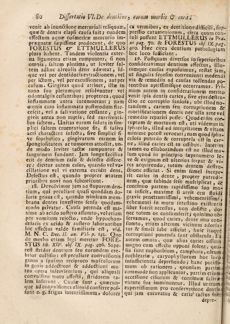 venit ab inundione mercuriali reliquam, quae & dentis elapfi caufafuitj eundem effedum aqua? cofmeticse mercurio im¬ praegnatae faepiffime producunt, de quo FORESTUS cr ETTMULLERUS plura habent. Tandem violentia exter¬ na ligamenta etiam rumpuntur, (i non omnia, faltem plurima, ut leviter ('al¬ tem adhuc alveolis dens adaereat, id- que vei per dentiducisextradionem, vel per idum, vel per excuflionem, autper cafum. Gingivas quod attinet, illae in tono fuo plerumque refolvuntur ve odontalgiis ceifantibus; propterea, quoc inflammatse antea intumuerant ,* nam omnis caro inflammata pofimodum flac cefcit, vel a falivatione ceflante, gin¬ givis antea non ruptis, fed rarefeenti- bus faltem. Unitas earum folutainfim plici faltem cruentatione fit, fi ialiva acri charadere infera, five fimplici fi ve fcorbutico , gingivarum carnem in fpongiofitatem ac tumorem attollit, un¬ de modo leviter tadae rumpuntur & fanguinem fundunt. Jam longe facilius erit de dentium cafu & defedu ditfere- re.* dicitur autem cafus, quandovdva¬ cillatione vel vi externa excidit dens, Defedus eft, quando propter aetatem prioribus novi non fubcrefcunt. 18. Devolvimur jam ad fiuporem den¬ tium, qui peculiare quafi quoddam do¬ loris genusefl, quando nimirum mem¬ brana dentes inveffiens fenfu quodam¬ modo privatur. Caufa petenda efl ma¬ xime ab acido auAero aflumto, vel etiam per vomitum rejedo, unde hypochon¬ driacis ex acido & auflero laborantibus hic affedus valde familiaris efl , vid. M. N. C . Dec. II an. VII- p. 141. Quo de morbo etiam legi meretur FOKE- STUS lib. XIV. obf IX. pag. 406, Supe- reft ftridor dentium feu eorundem cre ex vermibus, ex dentitione difficili, fup- preffio catameniorum, circa quamcon- fuli poflunt ETTMULLERUS in Pr*. x* P*S> 7°- & FORESTUS cbf.ix.pag* 4^o. Haec circa dentium patholosiam hoc loco fufficiant. 19. Poftquam diverfos infuperioribus confideravimus dentium afledus, illo- rumque caulas expofuimus, reflat jam, ut fingulis feorfim convenienti medendi via & remediis ad caufas tollendas po¬ tentibus aptiffimifque occurramus. Pri¬ mum autem m confiderationeai merito venit i pia dentis caries, five ejusdeflrn- dio ac corruptio faniofa, ubi illud no¬ tandum , canem feu corruptionem mortificationem dentis nec ulla arte vel remedio repariri pofle. Quod enim cor¬ ruptum 8c mortuum eft, uti videmus in iphacelo, illud ad integritatem Sc vitam minime potefl revocari; nam quod fpha- celoia putredo & corruptela efl in car¬ ne, illud cai ies efl in offibus. Interim tamen eo ellaborandum efl ne illud ma¬ lum quod in principio faepenumero le¬ ve & exiguum efl ulterius ferpat & vi- les acquirendo, totum dentem deftru» dione afficiat . Si enim femel incepe¬ rit caries in dente , propter putredi¬ nem, quae fubinde fefe multiplicat, continuo partem rapidiffimo fuo mo¬ tu inficit, maxime fi aeris ceu fluidi gravis penetramiffimi, vehementiffimj, vehementi in motu inteflino exiflentis liber fuerit acceffus, non defiflit , do- nec totum os confumferit; quinimoob- fervamus, quod caries, dente uno con¬ ium to, etiam alterum vicinum adoria- -^ t ^ fi m 111 labe afficiat , huic itaque corruptioni ponenda funt obflacula . Ea autem omnia, quas alias cariei offium iiagno cum effectu opponi folent, qua¬ lia funt euphoibium , camphora, oleum brior collido: efl peculiare convulflonis I cochlearia? , caryopbyliorum hoc loco genus a ipaimo reciproco mufculorum | infufficientia deprehendo,- hanc potifli- 1 fi Io ^ -4 .4 ii iQ» t n l 1 « _ _ v-v L _ • ^ « quoniam parum in genis addudioni fk addudioni mu tua opera infervjentium , qui aJiquali cooviiiflvo motu afledi, flridorem ta« lem inierunt . Caulae funt , qusecun- qvie ad convulfiones aliquid conferre pof- ,_ ^ TuLj funt e-g« irigus intenti (fimum? doloresjqui jam excavatus & carie* mum ob rationem commode non applicantur, partim etiamii acceflione ciborum 8c continua falivaM virtute fua imminuntur. Illud unicum, cxpertiffinium pro confervatione dentisi tadus furtli depre-