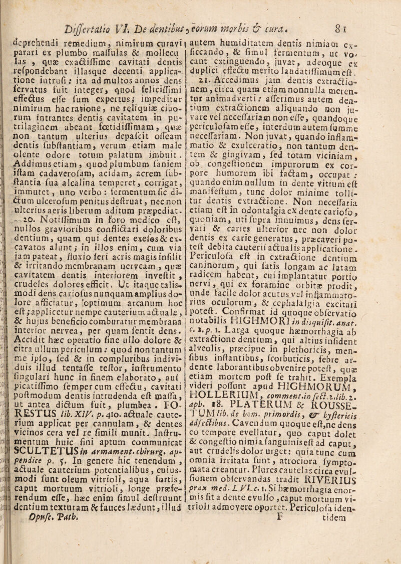 TJtjjertaUo Yh De dent thus deprehendi remedium, nimirum curavi parari ex plumbo madui as & mollecu las , quae exa&iffime cavitati dentis refpondebant illasque decenti applica¬ tione intrufi: ita ad multos annos dens fervatus fuit integer, quod feliciffimi effe&us elle 1 um expertusj impeditur nimirum hac ratione, nereliquiae cibo¬ rum intrantes dentis cavitatem in pu~ trilaginem abeant fcetidiffimam, qwse non _ tantum ulterius depafcit orteam dentis fubrtantiam, verum etiam male olente odore totum palatum imbuit . Addimus etiam, quod plumbum laniem iftam cadaverofatn, acidam, acrem fub- ftantia fua alcalina temperet, corrigat, immutet, uno verbo : fermentum fic di- ftum ulcerofum penitusdertruat, nec non ulterius aeris liberum aditum praepediat. 20. Notiffimum in foro medico ert, nullos gravioribus conrti&ari doloribus dentium, quam qui dentes exef©s&ex¬ cavatos alunt; in illos enim, cum via jam pateat, fluxio feri acris magisinfiiit irritando membranam neryeam , quas cavitatem dentis interiorem invertit , crudeles dolores efficit. Ut itaque talis, modi dens cari olus nunquam amplius do¬ lore afficiatur, 'optimum arcanum hoc ert;applicetur nempe cauterium actuale, hu jus beneficio comburatur membrana interior nervea, per quam fentit dens. Accidit haec operatio fine ullo dolore 6c citra ullum periculum .• quod non tantum me ipfo, fed 8e in compluribus indivi¬ duis illud tentaffe tertor, inrtrumento rtpgulari hunc in finem elaborato, aui picatiffimo fempercum effeftu, cavitati poftmodum dentis intrudenda ert maflfa, ut antea didtum fuit, plumbea, IO- RESTUS lib. XIV* p. 410. aquale caute¬ rium applicat per cannulam, & dentes vicinos cera vel re fimili munit. Inrtru- mentum huic fini aptum communicat SCULTETUSf» armament.cbirnrg. ap* pendice p. In genere hic tenendum , a&uaJe cauterium potentialibus, cuius- modi funt oleum vitrioli, aqua fortis, caput mortuum vitrioli, longe praefe¬ rendum efle, haec enim famul dertruunt dentium texturam & fauces laedunt, illud 5 eorum morbis & cura• 8 i I autem humiditatem dentis nimiam ex- ficcando, & fmuil fermentum, ut vo^ eant extinguendo, juvat, adeoqtie ex duplici effedtu merito latidatiffimum ert. 21. Accedimus jam dentis extra&io- nem, circa quam etiam nonnulla meren¬ tur animadverti; afferimus autem den¬ tium extradiionem aliquando non ju¬ vare vel neceffariam non effe, quandoque pericutefamefie, interdum autem fumnie neceflariam. Non juvat, quando inrtam^ matio & exulceratio, non tantum den¬ tem Sc gingivam, fed totam viciniam, ob congertionem impurorum ex cor¬ pore humorum Ibi fa&am, occupat ; quandoenimnullum in dente vitium ert: mani fertum, tunc dolor minime tolli¬ tur dentis extra&ione. Non neceffaria etiam ert in odontalgiaex dente cariofo, quoniam, utifupra innuimus, dens fer- vari & caries ulterior nec non dolor dentis ex carie generatus, praecaveri po- teli debita cauterii adhial is applicatione . Periculofa ert in extradione dentium caninorum, qui fatis, longam ac latam radicem habent, cui implantatur portio nervi, qui ex foramine orbitae prodit, unde facile dolor acutus veJ inffamniator¬ tius oculorum, & cephalalgia excitari poteff. Confirmat id quoque obfervatio notabilis H1GHMORI in disquifit. anat. c>%,p. i. Larga quoque haemorrhagia ab extradione dentium, qui altiusinfident alveolis, praecipue in plethoricis, men- fibus inrtantibus, fcoibuticis, febre ar» dente laborantibusobvenirepoteff, qux etiam mortem port fe trahit. Exempla videri poffunt apud HIGHMORUM, HOLLERItIM, comment.in fefi.i.lib z. apb. iB. PL AT ERUM & ROUSSE- TUMlib.de hom. primordisy byfterkis adjectibus. Cavendum quoque ert,ne dens co tempore evellatur, quo caput dolet &congefiionimiafanguinisertad caput, aut crudelis dolor urget: quia tunc cimi omnia irritata funt, atrociora fympto- mata creantur. Plures cautelas circa evul- fionem obfervandas tradit RIVERIUS prax med. L VL c. i. Si haemorrhagia enor¬ mis fit a dente evulfo ,caput mortuum vi- trioli admovere oportet. Periculofa idea-
