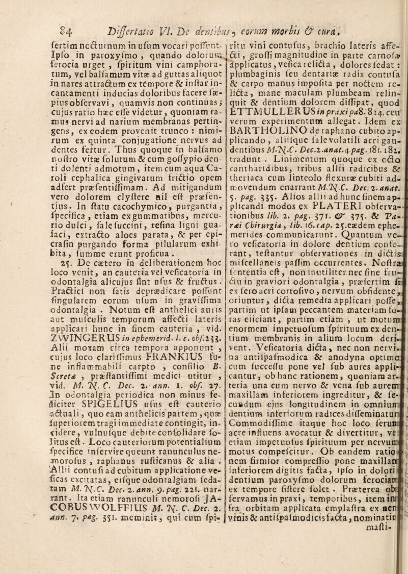 fertim ncdiunum in ufum vocari poliunt. Ipfo in paroxyfmo , quando dolorum ferocia urget , fpiritum vini camphora* tum, vel baliamum vitae ad guttas aliquot in nares attradum ex tempore & indar in¬ cantamenti inducias doloribus facere Ise- piusobfervavi, quamvis non continuas j cujus ratio hxc effe videtur, quoniam ra~ mus nervi ad narium membranas pertin¬ gens, ex eodem provenit trunco : nimi¬ rum ex quinta conjugatione nervus ad dentes fertur. Thus quoque in balfamo noftro vitae follitum & cum goffypio den ti dolenti admotum, item cum aqua Ca- roli cephalica gingivarum frictio opem adfert praefentiffimam. Ad mitigandum vero dolorem clyAere nil ed praTen- tius. In datu cacochymico, purgantia, ipecifica, etiam exgummatibus, mercu¬ rio dulci, falefuccini, refina ligni gua* iaci, extrado aloes parata, & per epi- crafln purgando forma pilularum exhi bita, fumme erunt proficua. 2f. De caetero in deliberationem hoc loco venit, an cauteria vel veficatoria in odontalgia alicujus fint ufus & frudus. Pradici non fatis .depraedicare poffunt lingularem eorum nfum in gravillima odontalgia » Notum ed anthelici auris aut mufetiiis temporum affedi lateris applicari hunc in finem cauteria , vid. ZWINGERUS in epbemerid. I. c. obf.2gg. Alii moxam circa tempora apponunt , cujus loco clari Ifimus FRANKIUS fu¬ ne infiammahili carpto , confilio B- Stretn , prsedantiffimi medici utitur , vid. M. C. Dec. 2. ann. 1. obf. 27. 5n odontalgia periodica non minus fe¬ liciter SPIGELIUS ulus ed cauterio aduali, quo eam anthelicis partem , quae fuperiorem tragi immediate contingit, in* videre, vulnulque debiteconl.olidare fo- Iitus ed. Loco cauteriorum potentialium fpecifice infervirequeunt ranunculus ne- rmorofiis , raphanus rufticanus & alia * 'Allii contufi ad cubitum applicatione ve- licas excitatas, eifqueodontalgiam leda- tam M. 7\(.C. Dec» 2. ann. g.pag.ns, nar¬ rant. Ita etiam ranunculi nemorofi JA- COBUS WOLFFIUS M. ty. C. Dic. 2. 4nn. 7» p4g. 351. meminit, qui cum fpi- ri111 vini contufus, brachio lateris afTe- di, grodi magnitudine in parte carnofa* applicatus, vefica relida , dolores ledat: plumbaginis feu dentariae radix contula & carpo manus impolita per nodem re¬ lida, mane maculam plumbeam relin¬ quit & dentium dolorem dilFpat, quod LTTAI ULLER US in praxipaS.%24. ceu verum experimentum allegat. Idem ex BARTHOLINO de raphano cubito ap¬ plicando , alnique 1 ale volatili acri gau¬ dentibus ALAJ.C. Dec.i.anat.q pag. 181.181, j tradunt . Linimentum quoque ex odo I cantharidibus, tribus allii radicibus theriaca cum linteolo flexurae cubiti ad- 1 movendum enarrant MT^.C. Dec.2.anat* 5. pag. 335. Alios allii ad hunc finem ap- 1 plicandi modos ex PLATERI obferva- l tionibus lib. 2. pag. 37T. CT 37^. Sc Ta- 1 y<hi Chirurgia, lib. \6.cap. 25.eaedem ephe- L merides communicarunt. Quantum ve~l 10 veficatoria in dolore dentium confe»! rant, tefiantur oblervationes in didisj mifcellaneis pafTim occurrentes. NoAra* lententia eA, non inutiliter nec fine fru-1 du in graviori odontalgia, praelertim fil ex fero acri corroftvo, nervum oblidente, j oriuntur , dida remedia applicari pofTesJ partim ut iplam peccantem materiam fo-1 ras eiiciant, partim etiam , ut motum i enormem impetuolum fpirituum ex den«I tium membranis in alium locum deri-i vent. Veficatoria dida, nec non nervL® na antifpafmodica & anodyna optimeI cum luccelfu pone vel fub aures appli-i cantur, obhanc rationem, quoniam ar«I teria una cum nervo &r vena fub aurerni, maxillam inferiorem ingreditur, & fe-I cusdum ejus longitudinem in omniuirl dentium inferiorum radicesdilfeminaturi • Commodiflime itaque hoc loco ferum® acre influens avocatur & divertitur, ve I etiam impetuolus fpirituum per nervum® motus compelcitur. Qb eandem ratio i nem firmior compreflio pone maxillanl inferiorem digitis fada, ipfo in dolori i; dentium paroxyfmo dolorum ferociar*», ex tempore fiAere lolet . Praeterea ob:| j fervamus in praxi, temporibus, item ini IF fra orbitam applicata em pia Ara ex aen* yrais&an?iffalmodici$fada,nominatic maAi-
