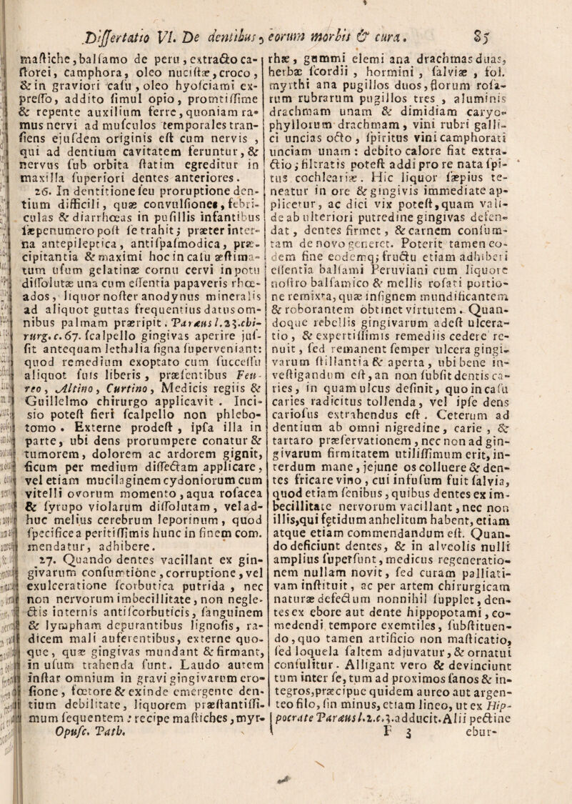 4 a; !naftiche,baKamo de peru, extra&o ca- florei, Camphora, oleo nucifiae,croco, &rin graviori cafu , oleo hyolciami ex» prelTo, addito fimul opio, protntiffime & repente auxilium ferre, quoniam ra* mus nervi ad mufculos temporales tran¬ siens ejufdem originis efl: cum nervis , qui ad dentium cavitatem feruntur, &r nervus fub orbita ftatim egreditur in maxilla Superiori dentes anteriores. 26. In dentitione ieu proruptione den¬ tium difficili, quas convulfionet, febri¬ culas & diarrhoeas in pufillis infantibus ikpenumero pofi fe trahit,- praeter inter¬ na antepikptica , antifpafmodica, prae¬ cipitantia & maximi hoc in caiu aeftima- tum ufum gelatinae cornu cervi in potu dilTbiutae una cum e flentia papaveris rhoe« ados, liquor nofter anodynus mineralis ad aliquot guttas frequentius datus om¬ nibus palmam praeripit, Tat£ns rurg.c. 67. fcalpello gingivas aperire juf- fit antequam lethalia figna fupervenrant: quod remedium exoptato cum fucceffu aliquot fuis liberis , pratentibus Feti- reo , ^Altino, Curtino, Medicis regiis & Guillelmo chirurgo applicavit . Inci* sio poteft fieri fcalpello non phlebo¬ tomo . Externe prodeff , ipfa illa in parte, ubi dens prorumpere conatur&r tumorem, dolorem ac ardorem gignit, ficum per medium ditfe&arn applicare, vel etiam mucilaginem Cydoniorum cum vitelli ovorum momento,aqua rofacea & fyrupo violarum diffolutam, vel ad* huc melius cerebrum leporinum, quod fpecificea peritiffimis hunc in finem com. mendatur, adhibere. zj. Quando dentes vacillant ex gin¬ givarum confunrtione , corruptione, vel exulceratione fcorbutica putrida , nec non nervorum imbecillitate, non negle» dis internis antiteorhuticis, fanguinem dc lympham depurantibus lignofis, ra¬ dicem mali auferentibus, externe quo¬ que, quse gingivas mundant & firmant, in ufum trahenda funt. Laudo autem inftar omnium in gravi gingivarum ero- fione, foctore & exinde emergente den¬ tium debilitate, liquorem praeftantiifi- mum fequentem ; recipe mafiiches,myr- Opufc, Tatb. rhse, gummi elemi ana drachmas duas, herbae teordii , hormini , falviae , fol. myrthi ana pugillos duos, fi orum rofa- rum rubrarum pugillos tres , aluminis drachmam unam & dimidiam -caryo* phyllorum drachmam, vini rubri galli- ci uncias odo, fipiritus vini camphorau unciam unam : debito calore fiat extra, dio; filtratis potefl addi pro re natafpi- tus. cochlearia . Hic liquor faepius te¬ neatur in ore ^gingivis immediate ap- plicetur, ac dici vix poteft,quaixi vali- de ab ulteriori putredine gingivas defen- dat, dentes firmet, Zte carnem confuna- tam de novo generet. Poterit tamen eo¬ dem fine eodemq; frudu etiam adhiberi edentia ballami Peruviani cum liquore rtoftro balfamico & mellis roteci portio¬ ne remixta, quae infignem mundificantem & roborantem obtinet virtutem. Quan¬ doque rebellis gingivarum adeft ulcera¬ tio, &expertiffimis remediis cedere re¬ nuit , fed remanent temper ulcera gingu varum ftillantia & aperta , ubi bene in- veftigandum eft,an non fubfitdentis ca¬ ries, in quam ulcus definit, quo incafu caries radicitus tollenda, vel ipfe dens cariofus extrahendus eft. Ceterum ad dentium ab omni nigredine, carie , Sr tartaro praetervationem, nec non ad gin¬ givarum firmitatem utiliffimum erit, in¬ terdum mane, jejune os colluere caden¬ tes fricare vino , cui infufum fuit falvia, quod etiam (enibus, quibus dentes ex im¬ becillitate nervorum vacillant, nec non illis,qui fgtidum anhelitum habent, etiam atque etiam commendandum efh Quan¬ do deficiunt dentes, & in alveolis nulli amplius iu per funt, medicus regeneratio¬ nem nullam novit, fed curam palliati- vam inftituit, ac per artem chirurgicam natura? defecium nonnihil fupplet, den¬ tes ex ebore aut dente hippopotami, co¬ medendi tempore exemtiles, fiubfiituen- do, quo tamen artificio non mafticatio, fed loquela faltem adjuvatur,&ornatui confulitur- Alligant vero & devinciunt tum inter fe, tum ad proximos fanos & in- tegrosjprsecipue quidem aureo aut argen¬ teo filo, (in minus, etiam lineo, ut ex Hip~ IpocriUeVa raus U i. e ,3. a d d uci t. A1 i i p e <51 i n e I I 1 ebur- \