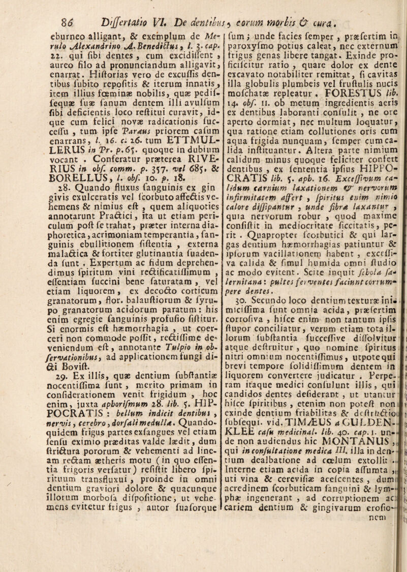 eburneo alligant, & exemplum de Me~ ruto ^Alexandrino JL. Bene ditius, l. $.cap* 22. qui fibi dentes , cum excidiffent , aureo filo ad pronunciandum alligavit, enarrat. Biftorias vero de excufTis den¬ tibus fubito repofitis & iterum innatis, item illius fceminae nobilis, quas pedif- fequae fuae fanum dentem illi avulfum fibi deficientis loco reftitui curavit, id- que cum felici novae radicationis fuc- ceflfu , tum ipfe Taraus priorem cafum enarrans, l. 16. ci 16. tum ETTMUL- LERUS in Tr. p.6f. quoque in dubium vocant . Conferatur praeterea RIVE¬ II IUS in ob/ comm. p. 357. vel 68J» & BORELLUS, /. ob/ 10. p. 18. 28. Quando fluxus fanguinis ex gin givis exulceratis vel fcorbuto affe&is ve- hemens & nimius eft , quem aliquoties annotarunt Praftici, ita ut etiam peri¬ culum poft fe trahat, praeter interna dia¬ phoretica , acrimoniam temperantia, fan¬ guinis ebullitionem fiftentia , externa mala&ica & fortiter glutinantia fuaden- da funt , Expertum ac fidum deprehen¬ dimus fpiritum vini re&ificatiflimum , eifentiam fuccini bene faturatam , vel etiam liquorem , ex deco&o corticum granatorum, flor. Ralauftiorum & fyru- po granatorum acidorum paratum: his enim egregie fanguinis profufio fiftitur, Si enormis eft haemorrhagia , ut coer¬ ceri non commode poflit, re&iffime de* veniendum eft, annotante Tulpio in ob- /errationibus, ad applicationem fungi di- Bovift. 29. Ex illis, quae dentium fubftantiae nocentiflima funt , merito primam in confiderationem venit frigidum , hoc enim, juxta apborifmum 28. lib. ?. HIP¬ POCRATIS : bellum indicit dentibus , nervis, cerebro, dor/ali medulla* Quando¬ quidem frigus partes exfangues vel etiam fenfu eximio praeditas valde laedit, dum (frixura pororum & vehementi ad line¬ am redam aetheris motu (in quo eden¬ tia frigoris verfatur) refiftit libero fpi- rituum transfluxui , proinde in omni dentium graviori dolore & quacunque illorum morbofa difpofitione, ut vehe¬ mens evitetur frigus , autor fuaforque fum; unde facies femper , prsefertim in paroxyfmo potius caleat, nec externum frigus genas libere tangat. Exinde pro- ficifcitur ratio , quare dolor ex dente excavato notabiliter remittat, fi cavitas illa globulis plumbeis vel fruftulis nucis mofchatae repleatur . FORESTUS lib, 14. ob/ ii. ob metum ingredientis aeris ex dentibus laboranti confulit , ne ore aperto dormiat, nec multum loquatur, qua ratione etiam collutiones oris cum aqua frigida nunquam , femper cumca- lida inftituantur. Altera parte nimium calidum minus quoque feliciter confert dentibus , ex fententia ipfius HIPPO¬ CRATIS lib. apb. 16, Exceffivnm ca¬ lidum carnium laxationem nervorum infirmitatem affert , fpiritus enim nimio calore diffipantnr , unde fibra laxantur , quia nervorum robur , quod maxime confidit in mediocritate ficcitatis, pe¬ rit . Quapropter fcorbutici & qui lar¬ gas dentium hasmorrhagias patiuntur & iplorum vacillationem habent , excdli- va calida & fimul humida omni ftudio ac modo evitent. Scite inquit fcbgla fa- lernitana: pultes ferventes faciunt corrum- pere dentes. 30. Secundo loco dentium texturae ini- miciffima funt omnia acida, prsefertim corrofiva , hifce enim non tantum ipfis ftupor conciliatur, verum etiam tota il¬ lorum lubftantia fucceffive dilfolvitur atque deftruitur , quo nomine fpiritus nitri omnium nocentiffimus, utpotequi brevi tempore folidiflimum dentem in liquorem convertere judicatur . Perpe¬ ram itaque medici confulunt illis, qui candidos dentes defiderant , ut utantur hifce fpiritibus , etenim non poteft non exinde dentium friabilitas &r dcflrU&ioi fubfequi. vid. TIMAEUS a GULDEN- KLEE cafu medicinaU lib. 40. cap. 1. un¬ de non audiendus hic MONTANUS , qui incon/ultatione medica HI. illa inden¬ tium dealbatione ad coelum extollit .. Interne etiam acida in copia affnmta „ uti vina & cerevifiae acefcentes , dum acredinem fcorbuticam (anguini & lym¬ phae ingenerant , ad corruptionem ac; cariem dentium & gingivarum erofio- nem l)i /