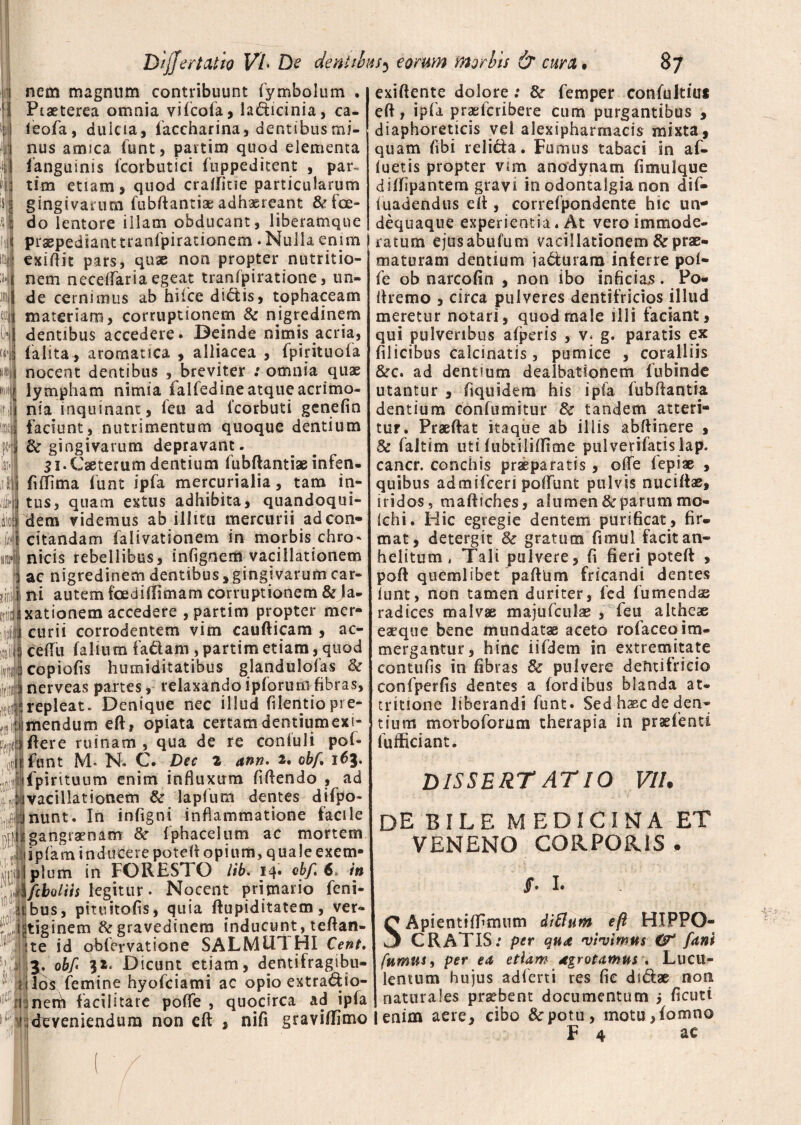 fcl 1 1 nem magnum contribuunt Symbolum . s i Piaeterea omnia vifcofa, la&icinia, ca- ieofa, duicia, iaccharina, dentibus mi¬ nus amica funt, partim quod elementa Sanguinis Scorbutici Suppeditent , par¬ tim etiam , quod cralfitie particularum gingivarum fubftantia:adhaereant &fce- t| do lentore illam obducant, liberamqne praepedianttranfpirationem .Nullaenim exidit pars, quae non propter nutritio- nem necelTaria egeat tranfpiratione, un¬ de cernimus ab hiice di&is, tophaceam materiam, corruptionem & nigredinem dentibus accedere. Beinde nimis acria, Salita* aromatica , alliacea , fpirituofa nocent dentibus , breviter : omnia quae lympham nimia falfedine atque acrimo¬ nia inquinant, leti ad lcorbuti genefin faciunt, nutrimentum quoque dentium i dc gingivarum depravant. Si.Caeterum dentium fubdantiae infen- fiffima funt ipfa mercurialia, tam in¬ tus, quam emis adhibita, quandoqui¬ dem videmus ab illitu mercurii adcon- jiJ citandam Salivationem in morbis chro* ni-cis rebellibus, infignem vacillationem ac nigredinem dentibus, gingivarum car¬ ni autem foedilfimam corruptionem & la¬ xationem accedere , partim propter mer¬ curii corrodentem vim caudicam , ac- cedu falium fadam , partim etiam, quod copiolis hnmiditatibus glandulofas & nerveas partes, relaxando ipSorum fibras, repleat. Denique nec illud Silentio pre¬ mendum ed, opiata certamdentiumexi- xdere ruinam, qua de re conluli pof* f funt M- N« C. Dec 2 ann» 2, obf, 163. ifpirituum enim influxum fidendo , ad vacillationem & laplura dentes diSpo- nunt. In infigni inflammatione facile gangraenam & fphacelum ac mortem spiam inducere poted opium, quale exem¬ plum in FORES! O lib. 14* vbf* 6» in fcbolus legitur. Nocent primario Seni- bus, pituitods, quia dupiditatem, ver¬ tiginem & gravedinem inducunt, tedan- te id obfervatione SALMU1 HI Cent, 3. obf 32. Dicunt etiam, dentifragibu- iilos femine hyoSciatni ac opio extra&io- ner^i facilitare poffe , quocirca ad ipfa • • • ri • A _ _„ ^ exi dente dolore: & femper conlultiui ed, ipfa praeScribere cum purgantibus * diaphoreticis vel alexipharrnacis mixta, quam libi reli&a. Fumus tabaci in af¬ luetis propter vim anodynam fimulque dilfipantern gravi in odontalgia non dif- luadendus ed , correfpondente hic un- dequaque experientia. At vero immode¬ ratum ejusabufum vacillationem & prae¬ maturam dentium ja&uram inferre pol- fe ob narcolin , non ibo inficiam. Po- dremo , circa pulveres dentifricios illud meretur notari, quod male illi faciant, qui pulveribus afperis , v* g. paratis ex filicibus calcinatis, pumice , coralliis &c. ad dentium dealbationem Subinde utantur , Siquidem his ipfa Subdantia dentium confumitur & tandem atteri¬ tur. Praedat itaque ab iliis abftinere , & Saltim uti lubtiliffime pu 1 vefifatis 1 ap. cancr. conchis praeparatis, olfe lepiae , quibus admifceri polSunt pulvjs nuciltae, iridos, madtches, alumen & parum mo- ichi. Hic egregie dentem purificat , fir¬ mat, detergit & gratum Simul facit an¬ helitum , Tali pulvere, fi fieri poted , pod quemlibet padUm fricandi dentes lunt, non tamen duriter, fed Sumendae radices malvae majuSculae , Seu altheae eaeque bene mundatae aceto rolaceqim¬ mergantur , hinc iifdem in extremitate contufis in fibras & pulvere dentifricio confperfis dentes a (ordibus blanda at¬ tritione liberandi Sunt. Sed haec de den¬ tium morboforam therapia in pradenci Sufficiant. DISSERTATIO VII. de bile medicina VENENO CORPORIS /. I. ET SApientiffirmim diflum e/i HIPPO- CRATIS: per qua 'vivimus & fani fumus 9 per ea etiam dgrotamus \ Lucu¬ lentum hujus adferti res fie duflae non naturales praebent documentum j ficuti ' deveniendum non ed , nifi graviffimo 1 enim aere, cibo &potu-, motu,fomno t 4 ac