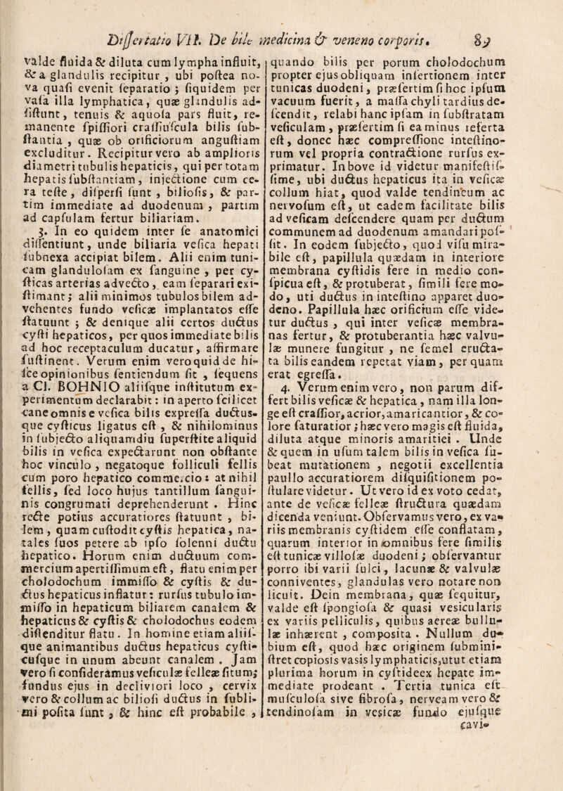 valde fluida Sr diluta cum lympha influit, a glandulis recipitur , ubi poftea no¬ va quafi evenit (eparatio 5 fiquidem per vafia illa lymphatica, quae glandulis ad- fiftunt, tenuis & aquofa pars fluit, re. manente fipiffiori craffiuficula bilis fub- ftantia , quae ob orificiorum anguftiam excluditur. Recipitur vero ab amplioris diametri tubulis hepaticis, qui per totam hepatisfubftantiam, injectione cum ce¬ ra tefle, difperfi funt , biiiofis, & par- tim immediate ad duodenum , partim ad capfulam fertur biliariam. 3. In eo quidem inter fe anatomici diffentiunt, unde biliaria vefica hepati fiubnexa accipiat bilem. Alii enim tuni¬ cam glandulofam ex (anguine , per cy- fticas arterias adveho, eam feparari exi- ftimant; alii minimos tubulos bilem ad¬ vehentes fundo veficae implantatos efTe (fatuunt $ & denique alii certos du&us cyfti hepaticos , per quos immediate bilis ad hoc receptaculum ducatur, affirmare fiuftinent. Verum enim vero quid de hi« Ice opinionibus fentiendum fit , fequens a Cl. BOHNIO aliifque inftitutum ex* perimentum declarabit: in aperto fci 1 icet cane omnis e vefica bilis exprefla duCtus- que cyfticus ligatus eft , & nihilominus in fubje&o aliquamdiu fuperttite aliquid bilis in vefica expeCfarunt non obftante hoc vinculo , negatoque folliculi fellis ciim poro hepatico commercio: at nihil fellis, fied loco hujus tantillum (angui¬ nis congrumati deprehenderunt . Hinc re&e potius accuratiores ftatuunt , bi¬ lem, quam cuftodittyftis hepatica, na¬ tales fuos petere ab ipfo fblenni dtiCfcu hepatico. Horum enim du&uum corn- merciumapemffimumeft, flatu enim per cholodochum immitto & cyffis & du- ,flus hepaticus inflatur: rurfus tubulo im¬ mitto in hepaticum biliarem canalem & hepaticus & cyffis & choiodochus eodem diftenditur flatu . In homine etiam aliifi- que animantibus du&us hepaticus cyfti- cufque in unum abeunt canalem . Jam vero fi confideremus veficuIse f elleae (itum; fundus ejus in decliviori loco , cervix vero & collum ac biliofi duChis in fiubli- mi polita fiunt, dc hinc eff probabile , quando bilis per porum cholodochum propter ejus obliquam infertionem inter tunicas duodeni, prsefiertim fi hoc ipfum vacuum fuerit, a matta chyli tardius de- ficendit, relabi hanc ipfiam in fiubffratam veficulam, prasfiertim fi ea minus referta eft, donec haec compreflione inteftino- rura vel propria contra&ione rurfius ex¬ primatur. In bove id videtur manifeftifi» fime, ubi du&us hepaticus ita in vefica collum hiat, quod valde tendin'eum ac nervofum eft, ut eadem facilitate bilis ad veficam defeendere quam per dufium communem ad duodenum amandari po(® fit. In eodem fubjedo, quod vi fu mira¬ bile eft, papillula quaedam in interiore membrana cyftidis fere in medio con. fipicuaeft, & protuberat , fimiii fere mo¬ do, uti du<5his ininteftina apparet duo^ deno. Papillula haec orificium efTe vide¬ tur du&us , qui inter vefica membra¬ nas fertur, & protuberantia hxc valvu¬ lae munere fungitur , ne femel eructa¬ ta bilis eandem repetat viam, perquam erat egreffia. 4. Verum enim vero, non parum dif¬ fert bilis veficae & hepatica , nam illa lon¬ ge eft craflior, acrior,amarica ntior, & co« lore faturatior; haec vero magis eft fluida, diluta atque minoris amaritiei . Unde & quem in ufium talem bilisinvefica fiu- beat mutationem , negotii excellentia paullo accuratiorem difquifitionem po- ftulare videtur. Ut vero id ex voto cedat, ante de veficae felleae ftruCtura quaedam dicenda veniunt. Obfervamus vero, ex va» riismembranis cyftidem ette conflatam, quarum interior in omnibus fere fimilis eft tunicae villofiae duodeni; obfiervantur porro ibi varii fulci, lacunae & valvulae conniventes, glandulas vero notarenon licuit. Dein membrana, quae (equitur, valde eft fipongiofa & quasi vesicularis ex variis pelliculis, quibus aereae bullu¬ lae inhaerent , composita . Nullum du® bium eft, quod haec originem fubmini- ftret copiosis vasis lymphaticis,utut etiam plurima horum in cyfitideex hepate im¬ mediate prodeant . Tertia tunica eft mufculofa sive fibrofia, nerveam vero tendinofiam in vesica; fundo ejufque cavi®