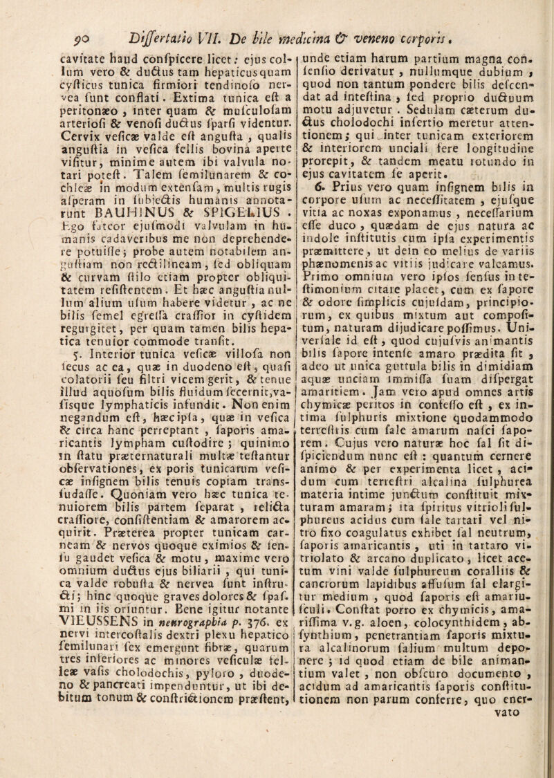 cavitate haud confpicere licet; ejus col¬ lum vero & dudus tam hepaticus quam cyfticus tunica firmiori tendinofo ner- vea funt conflati. Extima tunica eft a peritonaeo , inter quam do mufculofam arteriofi & venofi dudus fparfi videntur. Cervix veficae valde eft angufta , qualis anguftia in vefica fdlis bovina aperte vifitur, minime autem ibi valvula no* tari pote (i. Talem {emil una rem 80 co¬ chlea in modum extenfani, multis rugis a f peram in fiibjedis humanis annota¬ runt BAUH1NUS 80 SP1GEL1US . Ego fateor ejufmodi valvulam in hu. manis cadaveribus me non deprehende¬ re potuifiej probe autem notabilem an- goffiam non redilincam, fed obliquam & curvam ftila etiam propter obliqui¬ tatem refiftentem. Et haec anguflia nul¬ lum alium ufiim habere videtur , ac ne bilis femel egrella crafTior in cyftidem regurgitet, per quam tamen bilis hepa¬ tica tenuior commode tranfit. 5. Interior tunica veficae villofa non fecus ac ea, quae in duodeno eft5 quafi colatorii feu fiitri.vicem gerit, 80 tenue illud aquofum bilis fluidum fecernit}va- fisque lymphaticis infundit. Non enim negandum eft, haecipfa, quae in vefica do circa hanc perreptant , faporis ama¬ ricantis lympham cuftodire ; quinimo in flatu praeternaturali multae teflantur obfervationes, ex poris timicarum vefi¬ cae infignem bilis tenuis copiam trans- fudaffe. Quoniam vero haec tunica te* miiorem bilis partem feparat , relida craftjore, confifientiam 80 amarorem ac¬ quirit. Praeterea propter tunicam car¬ neam 80 nervos quoque eximios do ien- iu gaudet vefica 80 motu, maxime vero omnium dudus ejus biliarii , qui tuni¬ ca valde robuffa 80 nervea funt inftrm di; hinc quoque graves dolores & fpaf. mi in iis oriuntur. Bene igitur notante .VIEUSSENS in neurographid p. 376. ex nervi intercoftslis dextri plexu hepatico femilunari fex emergunt fibrae, quarum tres inferiores ac minores veficulse fel¬ leae vafis choledochis, pyloro , duode¬ no & pancreati impenduntur, ut ibi de¬ bitum tonum tfc conftridionem praeftent, unde etiam harum partium magna con- fenfio derivatur , nullumque dubium * quod non tantum pondere bilis defccn- dat ad inteffina , fed proprio duduum motu adjuvetur . Sedulam caeterum du- dus cholodqchi infertio meretur atten¬ tionem; qui linter tunicam exteriorem & interiorem unciali fere longitudine prorepit, 80 tandem meatu rotundo in ejus cavitatem le aperit. 6. Prius vero quam infignem bilis in corpore ufurn ac neceffitatem , ejufque vitia ac noxas exponamus , neceffarium efle duco , quaedam de ejus natura ac indole inftitutis cum ipia experimentis praemittere, ut dein eo melius de variis phaenomenis ac vitiis judicare valeamus. Primo omnium vero ipfos fenfus in te- ftimonium citare placet, cum ex fapore 80 odore fimplicis cujufdam, principio¬ rum, ex quibus mixtum aut compofi- tum, naturam dijudicarepofEmus. Uni- veriale id eft, quod cujulvis animantis bilis fapore intenfe amaro praedita fit , adeo ut unica guttula bilis in dimidiam aquae unciam lramifla fuam difpergat amaritiem. Jam vero apud omnes artis chymicae peritos in confefto eft , ex in¬ tima fulphuris mixtione quodammodo terreftris cum fale amarum nafei fapo- rem. Cujus vero naturae hoc fal fit di- fpiciendum nunc eft : quantum cernere animo 80 per experimenta licet , aci* dum cum terreftri alcaiina fulphurea materia intime jundum conftituit mix¬ turam amaram; ita fpiritus vitrioli ful- phureus acidus cum (ale tartari vel ni¬ tro fixo coagulatus exhibet fal neutrum, faporis amaricantis , uti in tartaro vi- triolato 80 arcano duplicato, licet ace¬ tum vini valde fulphureum coralliis & cancrorum lapidibus affulum fal elargi¬ tur medium , quod faporis eft amariu- fculi* Conftat porro ex chy micis, ama- riftima v.g. aloen, colocynthidem, ab- fynthium, penetrantiam faporis mixtu¬ ra alcalinorum falium multum depo¬ nere ; id quod etiam de bile animan¬ tium valet , non obfcuro documento , acidum ad amaricantis faporis conftitu- tionem non parum conferre, quo ener¬ vato